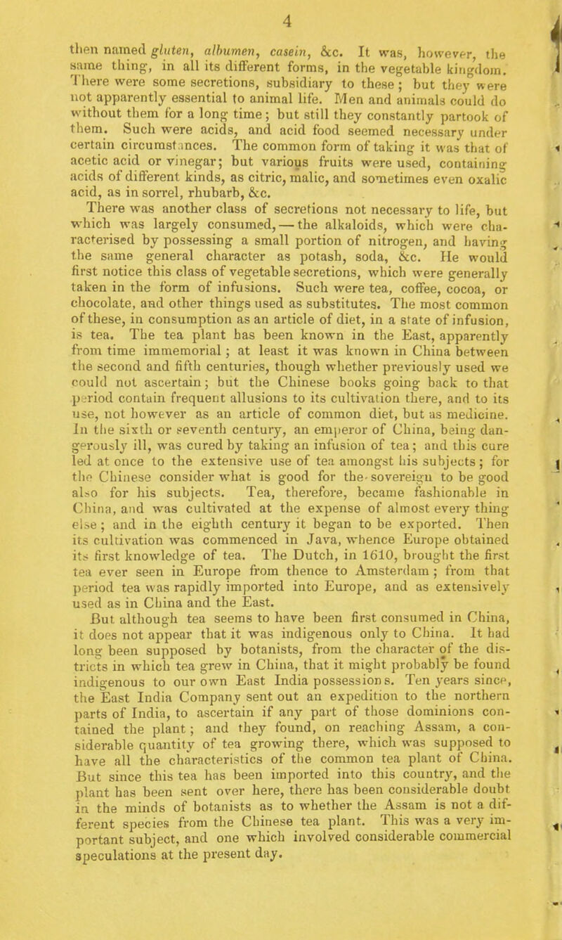 then named gluten, albumen, casein, &c. It was, howevt-r the same thing, in all its different forms, in the vegetable kingdom. There were some secretions, subsidiary to these; but tliey were not apparently essential to animal life. Men and animals could do without them for a long time; but still they constantly partook of them. Such were acids, and acid food seemed necessary under certain circumstances. The common form of taking it was that of acetic acid or vinegar; but various fruits were used, containing acids of different kinds, as citric, malic, and sometimes even oxalic acid, as in soiTel, rhubarb, &c. There was another class of secretions not necessary to life, but which was largely consumed, — the alkaloids, which were cha- racterised by possessing a small portion of nitrogen, and having the same general character as potash, soda, &c. He would first notice this class of vegetable secretions, which were generally taken in the form of infusions. Such were tea, coffee, cocoa, or chocolate, and other things used as substitutes. The most common of these, in consumption as an article of diet, in a state of infusion, is tea. The tea plant has been known in the East, apparently from time immemorial; at least it was known in China between tlie second and fifth centuries, though whether pi-eviously used we could not ascertain; but the Chinese books going back to that .period contain frequent allusions to its cultivation there, and to its use, not however as an article of common diet, but as medicine. In tlie sixth or seventh century, an emjieror of China, being dan- gerously ill, was cured by taking an infusion of tea; and this cure led at once to the extensive use of tea amongst his subjects; for the Chinese consider what is good for the-sovereigu to be good also for his subjects. Tea, therefore, became fashionable in China, and was cultivated at the expense of almost every thing else; and in the eighth century it began to be exported. Then its cultivation was commenced in Java, whence Europe obtained its first knowledge of tea. The Dutch, in 1610, brought the first tea ever seen in Europe from thence to Amsterdam ; from that period tea was rapidly imported into Europe, and as extensively used as in China and the East. But although tea seems to have been first consumed in China, it does not appear that it was indigenous only to China. It had long been supposed by botanists, from the character of the dis- tricts in which tea grew in China, that it might probably be found indigenous to our own East India possessions. Ten years since, the East India Company sent out an expedition to the northern parts of India, to ascertain if any part of those dominions con- tained the plant; and they found, on reaching Assam, a con- siderable quantity of tea growing there, which was supposed to have all the chai-acteristics of the common tea plant of China. But since this tea has been imported into this country, and the plant has been sent over here, there has been considerable doubt in the minds of botanists as to whether the Assam is not a dif- ferent species from the Chinese tea plant. This was a very im- portant subject, and one which involved considerable commercial speculations at the present day.