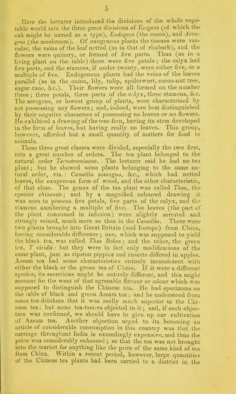 Mere tlip lecturer introduced tlie divisions of tlie wbole vege- table world into the three g^reat divisions oi' Exngens (of which the oak might be named as a type), Eiidogeus (tlie cocoa), and Aero- g<'ns (the mushroom). Of exogenous plants the tissues were vas- cular, the veins of the leaf netted (as in that of rhubarb), and the flowers were quinary, or formed of five parts. Thus (as in a living plant on the table) there were live petals ; the calyx had five parts, and the stamens, if under twenty, were either five, or a multiple of five. Endogenous plants had the veins of the leaves parallel (as in the onion, lily, tulip, spiderwort, cocoa-nut tree, sugar cane, &c.). Their flowers were all formed on the number three; three petals, three parts of the cdyx, three stamens, &c. The acrogens, or lowest group of plants, were characterised by not possessing any flowers; and, indeed, were best distinguished by their negative characters of possessing no leaves or no flowers. He exhibited a drawing of the tree-fern, having its stem developed in the form of leaves, but having really no leaves. This group, however, afforded but a small quantity of matters for food to animals. These three great classes were divided, especially the two first, into a great number of orders. The tea plant belonged to the natural order Ternstromiacea. The lecturer said he had no tea plant; but he showed some plants belonging to the same na- tural order, viz. : Camellia sasangua, &c., which had netted leaves, the exogenous form of wood, and the other characteristic, of that class. The genus of the tea plant was called Thea, the species chinensis; and by a magnified coloured drawing it was seen to possess five petals, five parts of the calyx, and the stamens numbering a multiple of five. Tiie leaves (the part of the plant consumed in infusion) were slightly seriated and strongly veined, much more so than in the Camellia. There were two plants brought into Great Britain (and Eui'ope) from China, having considerable difference ; one, wliich was supposed to yield the black tea, was called Thea Bohea; and the other, the green ti^a, T viridis: but they were in fact only modifications of the same plant, just as ripston pippins and russets differed in apples. Assam tea had some characteristics entirely inconsistent with either the black or the green tea of Cliina. If it were a differeut species, its secretions might be entirely diflferent, and this might account for tlie want of that agreeable flavour or odour which was supposed to distinguish the Chinese tea. He had specimens on tiie table of black and green Assam tea ; and he understood from some tea-drinkers that it was really much superior to the Chi- nese tea: but some tea-tastf-rs objected to it; and, if such objec- tion was confirmed, we should have to give up cur cultivation of Assam tea. Another objection urged to its becoming an article of considerable consumption in tliis country was that the carriage througiiout India is exceedingly expensive, and thus the price was considerably enhanced ; so that the tea was not brought into the market for anything like the price of the same kind of tea from China. Within a recent period, however, large quantities of the Chinese tea plants had been carried to a district in the