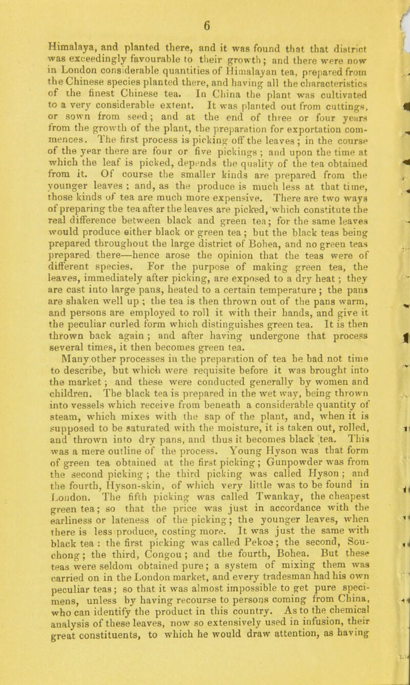 Himalaya, and planted there, and it was found that that distriof was exceedingly favourahle to their growth; and there were now in London considerable quantities of Himalayan tea, prejiared from the Chinese species planted there, and liaving all the cliaracteristica of ilie finest Chinese tea. In Ciiina the plant was cultivated to a very considerable extent. It was planted out from cuttings, or sown from seed; and at the end of three or four years from the growth of the plant, the preparation for exportation com- mences. The first process is picking oft'the leaves ; in the course of the year there are four or five pickings ; and upon the time at which the leaf is picked, depends the quality of the tea obtained from it. Of course tl)e smaller kinds are prepared from the younger leaves ; and, as the produce is much less at that time, those kinds of tea are much more expensive. There are two ways of preparing the tea after the leaves are picted, which constitute the real difference between black and green tea; for the same leaves would produce either black or green tea; but the black teas being prepared throughout the large district of Bohea, and no green teas prepared there—hence arose the opinion that the teas were of different species. For the purpose of making green tea, the leaves, immediately after picking, are exposed to a dry heat; they are cast into large pans, heated to a certain temperature ; the pans are shaken well up ; the tea is then thrown out of the pans warm, and persons are employed to roll it with their bands, and give it the peculiar curled form which distinguishes green tea. It is then thrown back again ; and after having undergone that process several times, it then becomes green tea. Many other processes in the preparation of tea he had not time to describe, but which were requisite before it was brought into the market; and these were conducted generally by women and children. The black tea is prepared in the wet way, being thrown into vessels which receive from beneath a considerable quantity of steam, which mixes with tlie sap of the plant, and, when it is supposed to be saturated with the moisture, it is taken out, rolled, and thrown into dry pans, and thus it becomes black tea. This was a mere outline of the process. Young Hyson was that form of green tea obtained at the first picking ; Gunpowder was from the second picking ; the third picking was called Hyson ; and the fourth, Hyson-skin, of which very little was to be found in London. The fifth picking was called Twankay, the cheapest green tea; so that the price was just in accordance with the earliness or lateness of the picking; the younger leaves, when there is less produce, costing more. It was just the same with black tea : the first picking was called Pekoa; the second. Sou- chong ; the third, Congou; and the fourth, Bohea. But these teas were seldom obtained pure; a system of mixing them was carried on in the London market, and every tradesman had his own peculiar teas; so that it was almost impossible to get pure speci- mens, unless by having recourse to persons coming from China, who can identify the product in this country. As to the chemical analysis of these leaves, now so extensively used in infusion, their great constituents, to which he would draw attention, as having