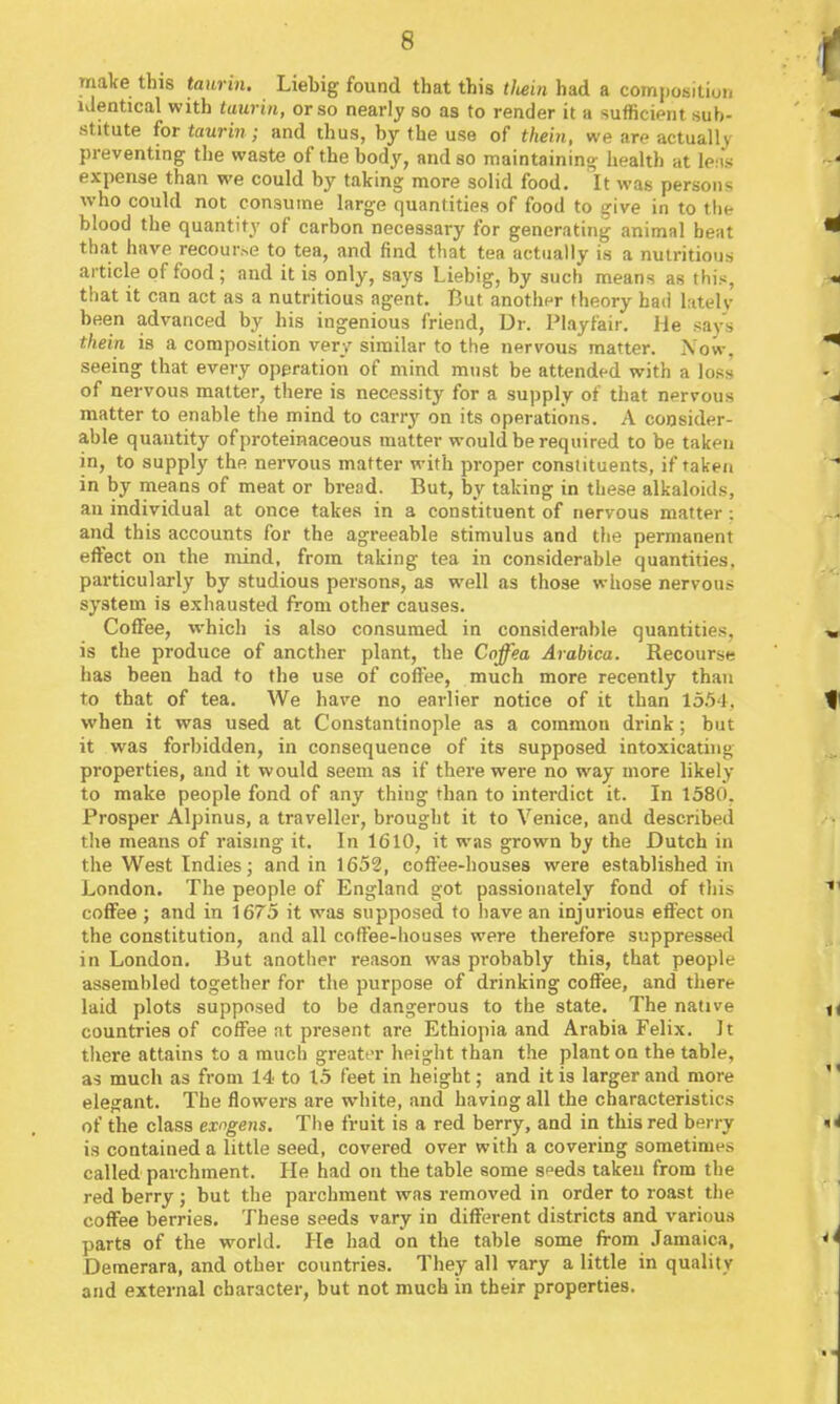 make this taurin. Liebig found that this tliein had a composition identical with taurin, or so nearly so as to render it a sufficient sub- stitute for taurin; and thus, by the use of thein, we are actually preventing the waste of the body, and so maintaining health at lens expense than we could by taking more solid food. It was persons who could not consume large quantities of food to give in to tlie blood the quantity of carbon necessary for generating animal beat that have recourse to tea, and find that tea actually is a nutritious article of food ; and it is only, saj'^s Liebig, by such means as this, tliat it can act as a nutritious agent. But another theory had latelv been advanced by his ingenious friend, Dr. Playfair. He .say's thein is a composition very similar to the nervous matter. Now, seeing that every operation of mind must be attended with a loss of nervous matter, there is necessity for a supply of that nervous matter to enable the mind to carry on its operations. A consider- able quantity of proteinaceous matter would be required to be taken in, to supply the nervous matter with proper constituents, if taken in by means of meat or bread. But, by taking in these alkaloids, an individual at once takes in a constituent of nervous matter: and this accounts for the agreeable stimulus and tlie permanent effect on the mind, from taking tea in considerable quantities, particularly by studious persons, as well as those whose nervous system is exhausted from other causes. Coffee, which is also consumed in considerable quantities, is the produce of another plant, the Coffea Arabica. Recourse has been had to the use of coffee, much more recently than to that of tea. We have no earlier notice of it than 155 ], when it was used at Constantinople as a common drink; but it was forbidden, in consequence of its supposed intoxicating properties, and it would seem as if there were no way more likely to make people fond of any thing than to interdict it. In 1580. Prosper Alpinus, a traveller, brought it to Venice, and described the means of raising it. In 1610, it was grown by the Dutch in the West Indies; and in 1652, coffee-houses were established in London. The people of England got passionately fond of this coffee ; and in 1675 it was supposed to have an injurious effect on the constitution, and all coffee-houses were therefore suppressed in London. But another reason was probably this, that people assembled together for the purpose of drinking coffee, and there laid plots supposed to be dangerous to the state. The native countries of coffee at present are Ethiopia and Arabia Felix. It there attains to a much greater height than the plant on the table, as much as from 14 to 15 feet in height; and it is larger and more elegant. The flowers are white, and having all the characteristics of the class exngens. The fruit is a red berry, and in this red berry is contained a little seed, covered over with a covering sometimes called parchment. He had on the table some s^eds taken from the red berry; but the parchment was removed in order to roast the coffee berries. These seeds vary in different districts and various parts of the world. He had on the table some from Jamaica, Demerara, and other countries. They all vary a little in quality and external character, but not much in their properties.