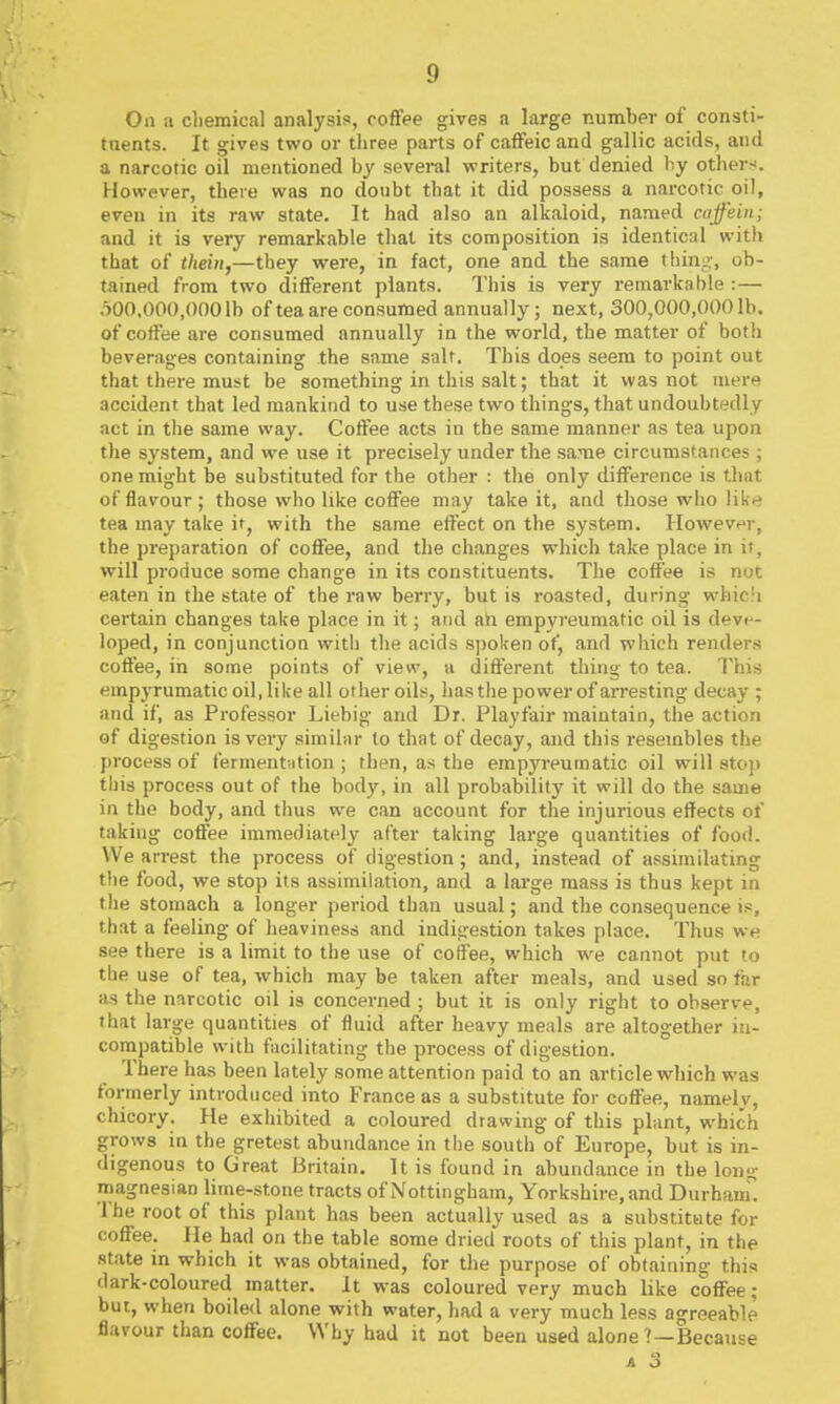 On a chemical analysis, coffee gives a large number of consti- taents. It gives two or three parts of caffeic and gallic acids, and a narcotic oil mentioned by several writers, but denied by other-*. However, there was no doubt that it did possess a narcotic oil, even in its raw state. It had also an alkaloid, named cajfein; and it is very remarkable that its composition is identical witli that of thein,—they were, in fact, one and the same thing, ob- tained from two different plants. This is very remarkable :— .iOO.OOO.OOOlb of tea are consumed annually; next, 300,000,000 lb. of coffee are consumed annually in the world, the matter of both beverages containing the same salt. This does seem to point out that there must be something in this salt; that it was not mere accident that led mankind to use these two things, that undoubtedly act in the same way. Coffee acts in the same manner as tea upon the system, and we use it precisely under the same circumstances; one might be substituted for the other : the only difference is that of flavour; those who like coffee may take it, and those who like tea may take it, with the same effect on the system. However, the preparation of coffee, and the changes which take place in if, will produce some change in its constituents. The coffee is not eaten in the state of the raw berry, but is roasted, during whic!i certain changes take place in it; and an empyreumatic oil is deve- loped, in conjunction with the acids spoken of, and which renders coffee, in some points of view, a different thing to tea. This empyrumatic oil, like all other oils, has the power of arresting decay ; and if, as Professor Liebig and Dr. Playfair maintain, the action of digestion is very similar to that of decay, and this I'esembles the process of fermentation ; then, as the empyreumatic oil will sto)) this process out of the body, in all probability it will do the same in the body, and thus we can account for the injurious effects of taking coffee immediately after taking large quantities of foo<l. We arrest the process of digestion; and, instead of assimilating the food, we stop its assimilation, and a large mass is thus kept in the stomach a longer period than usual; and the consequence is, that a feeling of heaviness and indigestion takes place. Thus we see there is a limit to the use of coffee, which we cannot put to the use of tea, which may be taken after meals, and used so far as the narcotic oil is concerned ; but it is only right to observe, that large quantities of fluid after heavy meals are altogether in- compatible with facilitating the process of digestion. There has been lately some attention paid to an article which was formerly introduced into France as a substitute for coffee, namely, chicory. He exhibited a coloured drawing of this plant, which grows in the gretest abundance in the south of Europe, but is in- digenous to Great Britain. It is found in abund ance in the lon- magnesian lime-stone tracts of Nottingham, Yorkshire, and Durham'! The root of this plant has been actually used as a substitute for coffee. He had on the table some dried roots of this plant, in the state in which it was obtained, for the purpose of obtaining this dark-coloured matter. It was coloured very much like coffee; but, when boiled alone with water, had a very much less agreeable flavour than coffee. Why had it not been used alone 7—Because