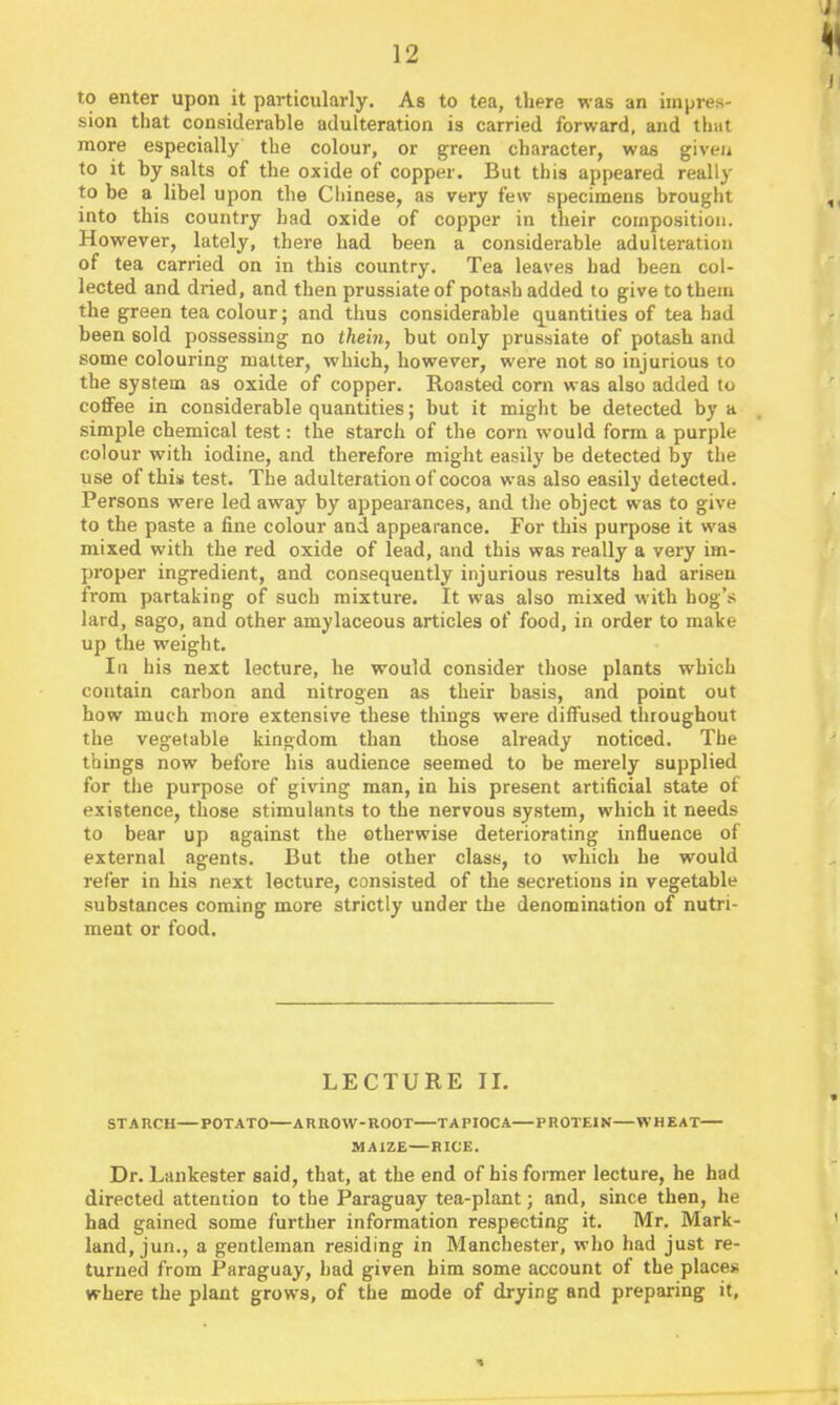 to enter upon it particularly. As to tea, there was an impres- sion that considerable adulteration is carried forward, and that more especially the colour, or green character, was given to it by salts of the oxide of copper. But this appeared really to be a libel upon the Cliinese, as very few specimens brought into this country bad oxide of copper in their composition. However, lately, there had been a considerable adulteration of tea carried on in this country. Tea leaves had been col- lected and dried, and then prussiateof potash added to give to them the green tea colour; and thus considerable q^uantities of tea had been sold possessing no thein, but only prussiate of potash and some colouring matter, which, however, were not so injurious to the system as oxide of copper. Roasted corn was also added to coflFee in considerable quantities; but it migiit be detected by a simple chemical test: the starch of the corn would form a purple colour with iodine, and therefore might easily be detected by the use of this test. The adulteration of cocoa was also easily detected. Persons were led away by appearances, and the object was to give to the paste a fine colour and appearance. For this purpose it was mixed with the red oxide of lead, and this was really a very im- proper ingredient, and consequently injurious results had arisen from partaking of such mixture. It was also mixed with hog's lard, sago, and other amylaceous articles of food, in order to make up the weight. Ill his next lecture, he would consider those plants which contain carbon and nitrogen as their basis, and point out how much more extensive these things were diffused throughout the vegetable kingdom than those already noticed. The things now before his audience seemed to be merely supplied for the purpose of giving man, in his present artificial state of existence, those stimulants to the nervous system, which it needs to bear up against the otherwise deteriorating influence of external agents. But the other class, to which he would refer in his next lecture, consisted of the secretions in vegetable substances coming more strictly under the denomination of nutri- ment or food. LECTURE II. STAnCH—POTATO ARROW-ROOT TAPIOCA—PROTEIN—WHEAT MAIZE—RICE. Dr. Lankester said, that, at the end of his former lecture, he had directed attention to the Paraguay tea-plant; and, since then, he had gained some further information respecting it. Mr. Mark- land, jun., a gentleman residing in Manchester, who had just re- turned from Paraguay, had given him some account of the places where the plant grows, of the mode of drying and preparing it.
