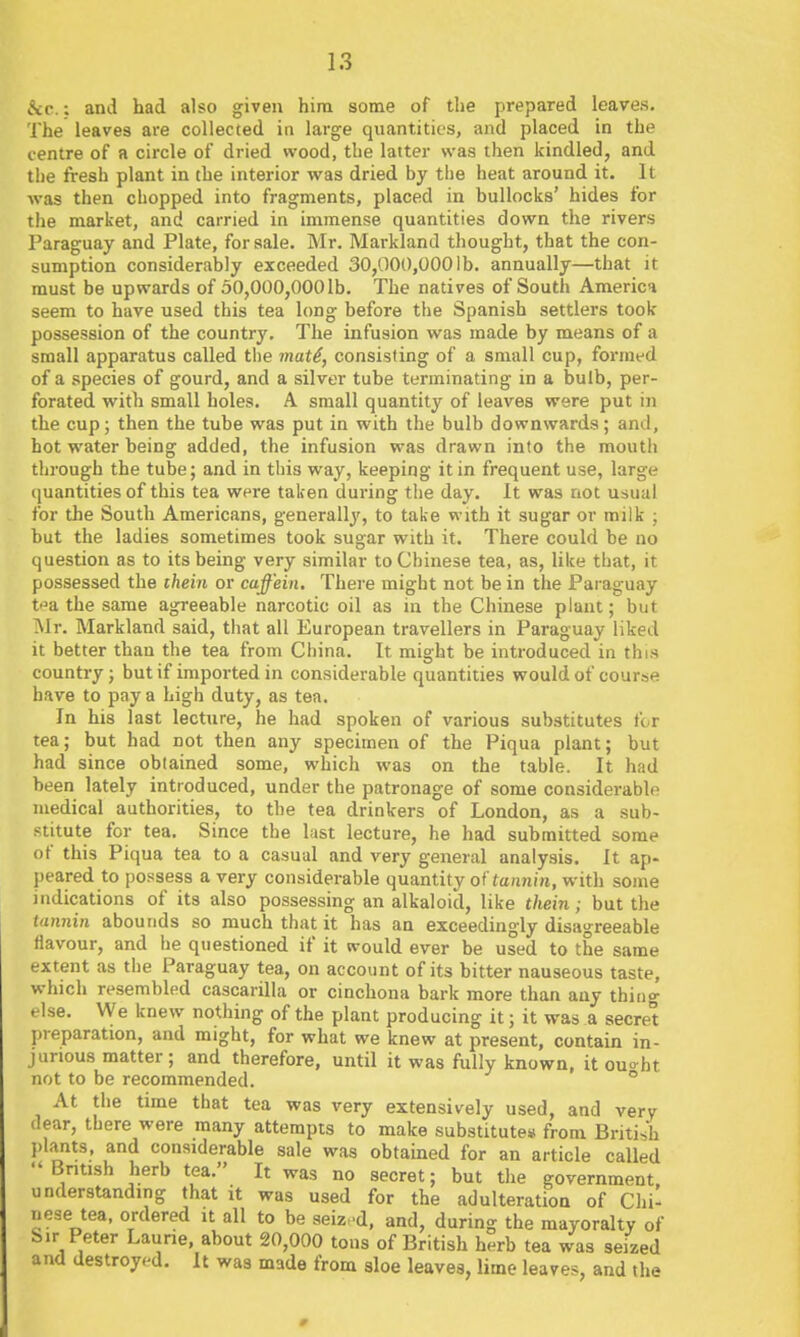 &c.; and had also given him some of the prepared leaves. The leaves are collected in large quantities, and placed in the centre of a circle of dried wood, the latter was then kindled, and the fresh plant in the interior was dried by the heat around it. It ■was then chopped into fragments, placed in bullocks' hides for the market, and carried in immense quantities down the rivers Paraguay and Plate, for sale. Mr. Markland thought, that the con- sumption considerably exceeded 30,000,0001b. annually—that it must be upwards of 50,000,0001b. The natives of South America seem to have used this tea long before the Spanish settlers took possession of the country. The infusion was made by means of a small apparatus called ti)e mat^, consisting of a small cup, formed of a species of gourd, and a silver tube terminating in a bulb, per- forated with small holes. A small quantity of leaves were put in the cup; then the tube was put in with the bulb downwards; and, hot water heing added, the infusion was drawn into the mouth through the tube; and in this way, keeping it in frequent use, large quantities of this tea were taken during the day. It was not usual for the South Americans, generally, to take with it sugar or milk ; but the ladies sometimes took sugar with it. There could he no question as to its being very similar to Chinese tea, as, like that, it possessed the thein or caffein. There might not be in the Paraguay ti^a the same agreeable narcotic oil as in the Chinese plant; but Mr. Markland said, that all European travellers in Paraguay liked it better than the tea from China. It might be introduced in this country; but if imported in considerable quantities would of course have to pay a high duty, as tea. In his last lecture, he had spoken of various substitutes f<-r tea; but had not then any specimen of the Piqua plant; but had since obtained some, which was on the table. It had heen lately introduced, under the patronage of some considerable medical authorities, to the tea drinkers of London, as a sub- stitute for tea. Since the last lecture, he had submitted some of this Piqua tea to a casual and very general analysis. It ap- peared to possess a very considerable quantity of tannin, with some indications of its also possessing an alkaloid, like thein; but the lannin abounds so much that it has an exceedingly disagreeable flavour, and he questioned if it would ever be used to the same extent as the Paraguay tea, on account of its bitter nauseous taste, which resembled cascarilla or cinchona bark more than any thing else. We knew nothing of the plant producing it; it was a secret preparation, and might, for what we knew at present, contain in- jurious matter; and therefore, until it was fully known, it ouo-bt not to be recommended. ° At the time that tea was very extensively used, and very dear, there were many attempts to make substitute* from British I)lants, and considerable sale was obtained for an article called British herb tea. It was no secret; but the government, understanding that it was used for the adulteration of Chi- nese tea, ordered it all to be seized, and, during the mayoralty of Sir Peter Laurie, about 20,000 tons of British herb tea was seized and destroyed. It was made from sloe leaves, lime leaves, and the
