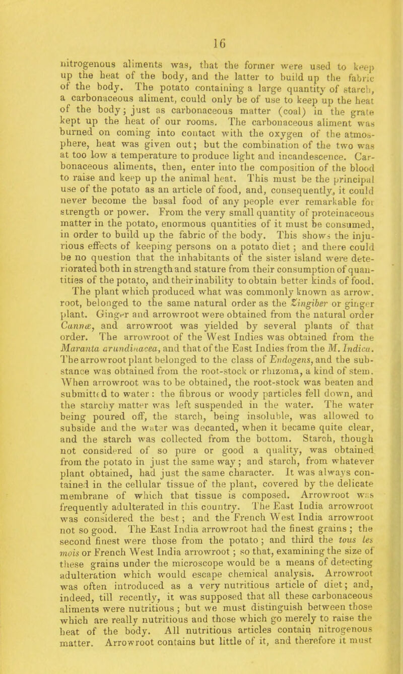 nitrogenous aliments was, that the former were used to k^ep up the heat of the body, and the latter to build up the fabric of the body. The potato containing a large quantity of starch, a carbonaceous aliment, could only be of use to keep up the heat of the body; just us carbonaceous matter (coal) in the grate kept up the heat of our rooms. The carbonaceous aliment was burned on coming into contact with the oxygen of the atmos- phere, heat was given out; but the combination of the two was at too low a temperature to produce light and incandescence. Car- bonaceous aliments, then, enter into the composition of the blood to raise and ket-p up the animal heat. This must be the principal use of the potato as an article of food, and, consequently, it could never become the basal food of any people ever remarkable foi strength or power. From the very small quantity of proteinaceous matter in the potato, enormous quantities of it must be consumed, in order to build up the fabric of the body. This shows the inju- rious effects of keeping persons on a potato diet; and there could be no question that the inhabitants of the sister island were dete- riorated both in strength and stature from their consumption of quan- tities of the potato, and their inability to obtain better kinds of food. The plant which produced what was commonly known as arrow, root, belonged to the same natural order as the Zingiber or gingt>r plant. GingiT and arrowroot were obtained from the natural order Cunn<e, and arrowroot was yielded by several plants of that order. The arrowroot of the West Indies was obtained from the Marania arundinacea, and that of the East Indies from the M. Indicu. The arrowroot plant belonged to the class of Endogens, and the sub- stance was obtained from the root-stock or rhizoma, a kind of stem. When arrowroot was to be obtained, the root-stock was beaten and submitted to water: the fibrous or woody particles fell down, and the starchy matter was left suspended in the water. The water being poured off, the stai-ch, being insoluble, was allowed to subside and the wutor was decanted, when it became quite clear, and the starch was collected from the bottom. Starch, though not considered of so pure or good a quality, was obtained from the potato in just the same way ; and starch, from whatever plant obtained, had just the same character. It was always con- tained in the cellular tissue of the plant, covered by the delicate membrane of which that tissue is composed. Arrowroot w:;s frequently adulterated in tliis country. The East India arrowroot was considered the best; and the French West India arrowroot not so good. The East India arrowroot had the finest grains ; the second finest were those from the potato; and third the tons Ui mois or French West India arrowroot; so that, examining the size of these grains under the microscope would be a means of detecting adulteration which would escape chemical analysis. Arrowroot was often introduced as a very nutritious article of diet; and, indeed, till recently, it was supposed that all these carbonaceous aliments were nutritious ; but we must distinguish between those which are really nutritious and those which go merely to raise the beat of the body. All nutritious articles contain nitrogenous matter. Arrowroot contains but little of it, and therefore it must