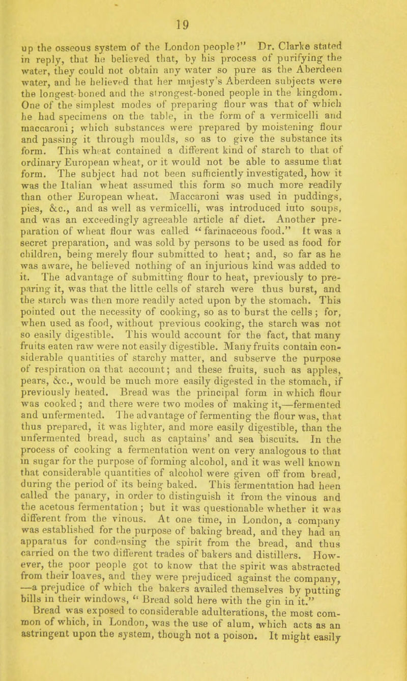 up the osseous system of the London people? Dr. Clarl;e stnted in reply, that hn believed that, hy his process of purifying the water, they could not obtain any water so pure as the Aberdeen water, and he believed that her majesty's Aberdeen subjects were the longest-boned and the strongest-boned people in the kingdom. One of the simplest modes of preparing flour was that of which he had specimens on the table, in the form of a vermicelli and maccaroni; which substances were prepared by moistening flour and passing it through moulds, so as to give the substance its form. This wheat contained a dilferent kiud of starch to that of ordinary European wheat, or it would not be able to assume tiiat form. The subject had not been sufficiently investigated, how it was the Italian wheat assumed this form so much more readily than other European wheat. Maccaroni was used in puddings, pies, &c., and as well as vermicelli, was introduced iuto soups, and was an exceedingly agreeable article af diet. Another pre- paration of wheat flour was called *' farinaceous food. It was a secret preparation, and was sold by persons to be used as food for children, being merely flour submitted to heat; and, so far as he was aware, he believed nothing of an injurious kind was added to it. The advantage of submitting flour to heat, previously to pre- paring it, was that the little cells of starch were thus burst, and the stiircl) was then more readily acted upon by the stomach. This pointed out the necessity of cooking, so as to burst the cells ; for, when used as food, without previous cooking, the starch was not so easily digestible. This would account for the fact, that many fruits eaten raw were not easily digestible. Many fruits contain con- siderable quantities of starchy matter, and subserve the purpose of respiration on that account; and these fruits, such as apples, pears, &c., would be much more easily digested in the stomach, if previously heated. Bread was the principal form in which flour was cooked ; and there were two modes of making it,—fermented and unfermented. T he advantage of fermenting the flour was, that thus prepared, it was lighter, and more easily digestible, than the unfermented hread, such as captains' and sea biscuits. In the process of cooking a fermentation went on very analogous to that in sugar for the purpose of forming alcohol, and it was well known that considerable quantities of alcohol were given off from bread, during the period of its being baked. This fermentation had been called the panary, in order to distinguish it from the vinous and the acetous fermentation ; but it was questionable whether it was dififerent from the vinous. At one time, in London, a company was established for the purpose of baking bread, and they had an apparatus for condf-nsing the spirit from the bread, and thus carried on the two different trades of bakers and distillers. How- ever, the poor people got to know that the spirit was abstracted from their loaves, and they were prejudiced against the company, —a prejudice of which the bakers availed themselves by putting bills in their windows,  Bread sold here with the gin in it. Bread was exposed to considerable adulterations, the most com- mon of which, in London, was the use of alum, which acts as an astringent upon the system, though not a poison. It might easily
