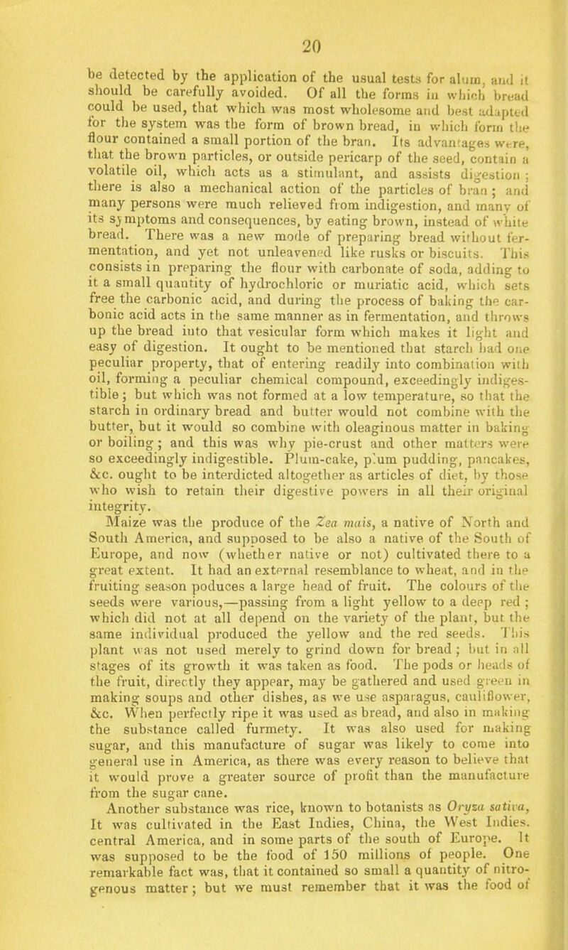 be detected by the application of the usual tests for alum, and it sliould be carefully avoided. Of all the forms iu which bread could be used, that which was most wholesome and best adapted for the system was the form of brown bread, in wiiich form the flour contained a small portion of the bran. Its advanrageis were, that the brown particles, or outside pericarp of the seed, contain a volatile oil, which acts as a stimulant, and assists dijjestion : there is also a mechanical action of the particles of bran ; and many persona were much relieved from indigestion, and many of its sjmptoms and consequences, by eating brown, instead of white bread. There was a new mode of preparing bread without fer- mentation, and yet not unleavened like rusks or biscuits. This consists in preparing the flour with carbonate of soda, adding to it a small quantity of hydrochloric or muriatic acid, which sets free the carbonic acid, and during tlie process of baldng the car- bonic acid acts in the same manner as in fermentation, and throws up the bread iuto that vesicular form which makes it light and easy of digestion. It ought to be mentioned that starch liad one peculiar property, that of entering readily into combination with oil, forming a peculiar chemical compound, exceedingly indiges- tible ; but which was not formed at a low temperature, so that the starch in ordinary bread and butter would not combine with the butter, but it would so combine with oleaginous matter in baking or boiling; and this was why pie-crust and other matters were so exceedingly indigestible. Plum-cake, p'.um pudding, pancakes, &c. ought to be interdicted altogether as articles of diet, by those who wish to retain their digestive powers in all their original integrity. Maize was the produce of the Zsa mats, a native of North and South America, and supposed to be also a native of the South of Europe, and now (whether native or not) cultivated there to a great extent. It had an external resemblance to wheat, and in the fruiting season poduces a large head of fruit. The colours of tlie seeds were various,—passing from a light yellow to a deep red ; which did not at all depend on the variety of the plant, but the same individual produced the yellow and the red seeds. Tiiis plant was not used merely to grind down for bread; but in all stages of its growth it was taken as food. The pods or heads of the fruit, directly they appear, may be gathered and used green in making soups and other dishes, as we use asparagus, cauliflower, &c. When perfectly ripe it was used as bread, and also in making the substance called furmety. It was also used for making sugar, and this manufacture of sugar was likely to come into general use in America, as there was every reason to believe that it would prove a greater source of profit than the manufacture from the sugar cane. Another substance was rice, known to botanists as Orysa sativa, It was cultivated in the East Indies, China, the West Indies, central America, and in some parts of the south of Europe. It was supposed to be the food of 150 millions of people. One remarkable fact was, that it contained so small a quantity of nitro- genous matter; but we must remember that it was the food of