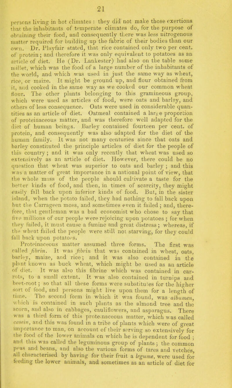 person? living in hot climates : thoy did not mal>e those exertions rliat the inhabitants of temperate climates do, for the purpose of obtaining tbeir food, and consequently there was less nitrogenous matter required for l)uilding up the fabric of their bodies than our own. Dr. Phiyfair stated, that rice contained only two per cent, of protein; ancl therefore it was only equivalent to potatoes as an article of diet. He (Dr. Lankester) had also on the table some millet, wliich was the food of a large number of the inhabitants of the world, and which was used in just the same way as wheat, rice, or maize. It might be ground up, and flour obtained from it, and cooked in the same way as we cooked our common wheat flour. The other plants belonging to this gramineous group, which were used as articles of food, were oats and barley, and others of less consequence. Oats were used in considerable quan- tities as an article of diet. Oatmeal contained a lary e proportion of proteinaceous matter, and was therefore well adapted for the diet of human beings. Barley contained fourteen per cent, of protein, and consequently was also adapted for the diet of the human family. It was not many centuries since that oats and barley constituted the principle articles of diet for the people of this country ; and it was only recently that wheat was used so extensively as an article of diet. However, there could be no question that wheat was superior to oats and barley ; and this w as a matter of great importance in a national point of view, that the whole muss of the people should cultivate a taste for the better kinds of food, and then, in times of scarcity, they might easily fall back upon inferior kinds of food. But, in the sister island, when the potato failed, they had nothing to fall back upon but tlie Carrageen moss, and sometimes even it failed; and, there- fore, that gentleman was a bad economist who chose to say that five millions of our people were rejoicing u[)on potatoes ; for when they failed, it must cause a famine and great distress; whereas, if the wheat failed the people were still not starving, for they could fall back upon potatoe s. Proteinaceous matter assumed three forms. The first was called fibrin. It was fibrin that was contained in wheat, oats, barley, maize, and rice; and it was also contained in the plant known as buck wheat, which might be used as an article of diet. It was also this fibrine which was contained in car- rot-*, to a small extent. It was also contained in turnips and beet-root; so that all these forms were substituies for the higher sort of food, and persons migbt live upon them for a leno-th of time. The second form in which it was found, was albumen, u liich is contained in such plants as the almond tree and the acorn, and also in cabbages, cauliflowers, and asparagus. There was a third form of this proteinaceous matter, which was called casein, and this was found in a tribe of plants which were of great nnportance to man, on account of their serving so extensively for the food of the lower animals on which he is dependent for food ; and this was called the leguminous group of plants; the commoii peas and beans, and also the various forms of tares and vetches all characterised by having for their fruit a legume, were used for feeding the lower anunals, and sometimes as an article of diet lor