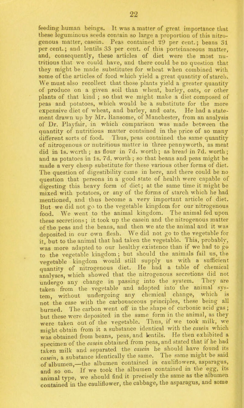 feeding human beings. It was a matter of great importance that these leguminous seeds contain so large a proportion of this nitro- genous matter, casein. Peas contained 29 per cent.; beans 31 per cent.; and lentils 33 per cent, of this porteinaceous matter, and, consequently, these articles of diet were tlie most nu- tritious that we could have, and there could be no question that they might be made substitutes for wheat when combined with some of the articles of food which yield a great quantity of starch. We must also recollect that those plants yield a greater quantity of produce on a given soil than wheat, barley, oats, or other plants of that kind ; so that we might make a diet composed of peas and potatoes, which would be a substitute for the more expensive diet of wheat, and barley, and oats. He had a state- ment drawn up by Mr. Ransome, of Manchester, from an analysis of Dr. Playfair, in which comparison was made between the quantity of nutritious matter contained in the price of so many different sorts of food. Thus, peas contained the same quantity of nitrogenous or nutritious matter in three pennyworth, as meat did in Is. worth ; as flour in 7d. worth ; as bread in 7d. worth ; and as potatoes in Is. 7d. worth ; so that beans and peas might be made a very cheap substitute for these various other forms of diet. The question of digestibility came in here, and there could be no question that persons in a good state of health were capable of digesting this heavy form of diet; at the same time it might be mixed with potatoes, or any of the forms of starch which he had mentioned, and thus become a very important article of diet. But we did not go to the vegetable kingdom for our nitrogenous food. We went to the animal kingdom. The animal fed upon these secretions; it took up the casein and the nitrogenous matter of the peas and the beans, and then we ate the animal and it was deposited in our own flesh. We did not go to the vegetable for it, but to the animal that had taken the vegetable. This, probably, was more adapted to our healthy existence than if we had to go to the vegetable kingdom; but should the animals fail us, tl>e veo-etable kingdom would still supply us with a sufficient quantity of nitrogenous diet. He had a table of chemical analyses, which showed that the nitrogenous secretions did not undergo any change in passing into the system. They are taken from the vegetable and adopted into the animal sys- tem, without undergoing any chemical change, which is not the case with the carbonaceous principles, these being all burned. The carbon went off in the shape of carbonic acid gas; but these were deposited in the same form in the animal, as they were taken out of the vegetable. Thus, if we took milk, we might obtain from it a substance identical with the casein which was obtained from beans, peas, and lentils. He then exhibited a specimen of the casein obtained from peas, and stated that if he had taken milk and separated the casein he should have found its casein, a substance identically the same. The same might be said of albumen,—the albumen contained in cauliflowers, asparagus, and so on.' If we took the albumen contained in the egg, its animal type, we should find it precisely the same as the albumen contained in the cauliflower, the cabbage, the asparagus, and some
