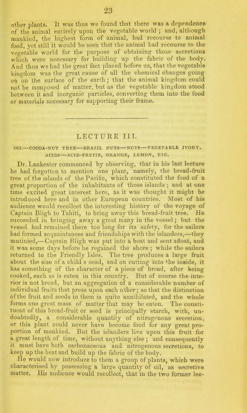 other plants. It was thus we found that there was a dependence of the animal entirely upon the vegetable world ; and, although mankind, the highest form of animal, had recourse to animal food, vet still it would be seen that the animal had recourse to the vegetable world for the purpose of obtaining those secretions which were necessary for building up the fabric of the body. And thus we had the great fact placed before us, that the vegetable kingdom was the great cause of all the chemical changes going on on the surface of the earth ; that the animal kingdom could not be composed of matter, but as the vegetable kingdom stood between it and inorganic particles, converting them into the food or materials necessary for sujiporting their frame. LECTURE III. OIL—COCOA-NUT TREE BHAZIL NUTS—NUTS VEGETABLE IVOBY. ACIDS—ACID-FRUITS, ORANGE, LEMON, ETC. Dr. Lankester commenced by observing, that in his last lecture he had forgotten to mention one plant, namely, the bread-fruit tree of the islands of the Pacific, which constituted the food of a great proportion of the inhabitants of those islands ; and at one time excited great interest here, as it was thought it might be introduced here and in other European countries. Most of his audience would recollect the interesting history of the voyage of Captain Biigh to Tahiti, to bring away this bread-fruit tree. He succeeded in bringing away a great many in the vessel; but the vessel had remained there too long for its safety, for the sailors had formed acquaintances and friendships with the islandeis,—they mutinied,—Captain Bligh was put into a boat and sent afloat, and it was some davs before he regained the shore ; while the sailors returned to the Friendly Isles. The tree produces a large fruit about the size of a child s nead, and on cutting into the inside, it has something of the character of a piece of bread, after feeing cooked, such as is eaten in this country. But of course the inte- rior is not bread, but an aggregation of a considerable number of individual fruits that press upon each other; so that the distinction of the fruit and seeds in them is quite annihilated, and the whole forms one great mass of matter that may be eaten. The consti- tuent of this bread-fruit or seed is principally starch, with, un- doubtedly, a considerable quantity of nitrogenous secretion, or this plant could never have become food for any great pro- portion of mankind. But the islanders live upon this fruit for a great length of time, without anything else ; and consequently it must have both carbonaceous and nitrogenous secretions, to keep up the heat and build up the fabric of the body. He would now introduce to them a group of plants, which were characterised by possessing a large quantity of oil, as secretive matter. His audience would recollect, that in the two former lec-