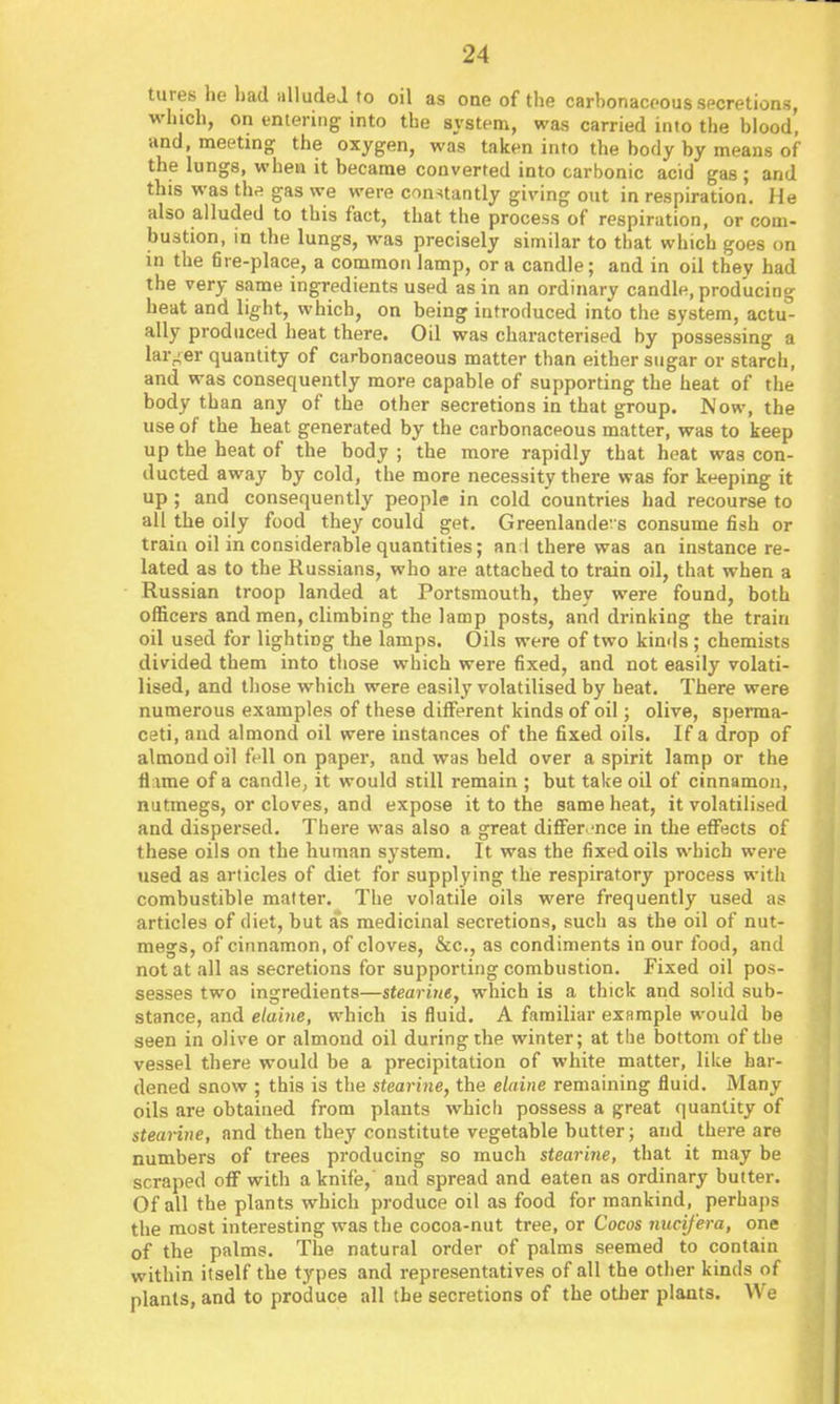 tures he liad HlludeJ to oil as ODCofthe carbonaceous secretions, winch, on entering into the system, was carried into the blood, and, meeting the oxygen, was taken into the body by means of the lungs, when it became converted into carbonic acid gas ; and this was ths gas we were constantly giving out in respiration. He also alluded to this fact, that the process of respiration, or com- bustion, in the lungs, was precisely similar to that which goes on in the fire-place, a commoti lamp, or a candle; and in oil they had the very same ingredients used as in an ordinary candle, producing heat and light, which, on being introduced into the system, actu- ally produced heat there. Oil was characterised by possessing a larger quantity of carbonaceous matter than either sugar or starch, and was consequently more capable of supporting the heat of the body than any of the other secretions in that group. Now, the use of the heat generated by the carbonaceous matter, was to keep up the heat of the body ; the more rapidly that heat was con- ducted away by cold, the more necessity there was for keeping it up; and consequently people in cold countries had recourse to all the oily food they could get. Greenlande' s consume fish or train oil in considerable quantities; an 1 there was an instance re- lated as to the Russians, who are attached to train oil, that when a Russian troop landed at Portsmouth, they were found, both officers and men, climbing the lamp posts, and drinking the train oil used for lighting the lamps. Oils were of two kinds; chemists divided them into those which were fixed, and not easily volati- lised, and tliose which were easily volatilised by heat. There were numerous examples of these diflferent kinds of oil; olive, sperma- ceti, and almond oil were instances of the fixed oils. If a drop of almond oil fell on paper, and was held over a spirit lamp or the flame of a candle, it would still remain ; but take oil of cinnamon, nutmegs, or cloves, and expose it to the same heat, it volatilised and dispersed. There was also a great differ.-nce in the eflfects of these oils on the human system. It was the fixed oils which were used as articles of diet for supplying the respiratory process with combustible matter. The volatile oils were frequently used as articles of diet, but as medicinal secretions, such as the oil of nut- megs, of cinnamon, of cloves, &c., as condiments in our food, and not at all as secretions for supporting combustion. Fixed oil pos- sesses two ingredients—stearuie, which is a thick and solid sub- stance, and elaine, which is fluid. A familiar example would be seen in olive or almond oil during the winter; at the bottom of tiie vessel there would be a precipitation of white matter, like har- dened snow ; this is the stearine, the elaine remaining fluid. Many oils are obtained from plants which possess a great quantity of steai-itie, and then they constitute vegetable butter; and there are numbers of trees producing so much steari7ie, that it may be scraped off with a knife,' and spread and eaten as ordinary butter. Of all the plants which produce oil as food for mankind, perhaps the most interesting was the cocoa-nut tree, or Cocos nucifera, one of the palms. The natural order of palms seemed to contain within itself the types and representatives of all the otlier kinds of plants, and to produce all the secretions of the otlier plants. We