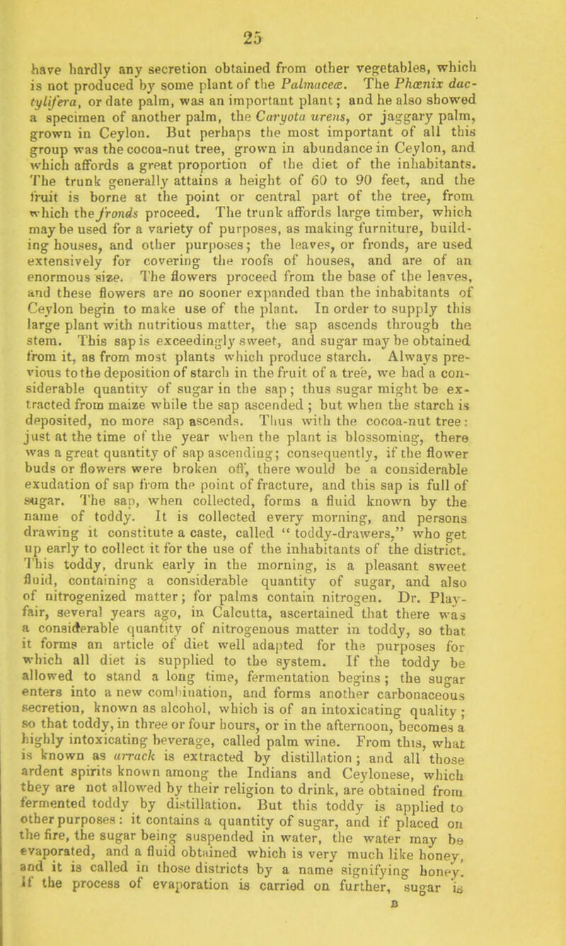 have hardly any secretion obtained from other vegetables, which is not produced by some plant of the Pabnucea. The Phxnix dac- tylifera, or date palm, was an important plant; and he also showed a specimen of another palm, the Caryota ureiis, or jaggary palm, grown in Ceylon. Bat perhaps the most important of all this group was the cocoa-nut tree, grown in abundance in Ceylon, and which affords a great proportion of the diet of the inhabitants. The trunk generally attains a height of 60 to 90 feet, and the fruit is borne at the point or central part of the tree, from which the fronds proceed. The trunk affords large timber, which maybe used for a variety of purposes, as making furniture, build- ing houses, and other purposes; the leaves, or fronds, are used extensively for covering the roofs of houses, and are of an enormous size. The flowers proceed from the base of the leaves, and these flowers are no sooner expanded than the inhabitants of Ceylon begin to make use of the plnnt. In order to supply this large plant with nutritious matter, the sap ascends through the stem. This sap is exceedingly sweet, and sugar may be obtained from it, as from most plants which produce starch. Always pre- vious to the deposition of starch in the fruit of a tree, we had a con- siderable quantity of sugar in the sap ; thus sugar might be ex- tracted from maize while the sap ascended ; but wiien the starch is deposited, no more sap ascends. Thus with the cocoa-nut tree: just at the time of the year when the plant is blossoming, there was a great quantity of sap ascending; consequently, if the flower buds or flowers were broken ofl', there would be a considerable exudation of sap from thp point of fracture, and this sap is full of sugar. The sap, when collected, forms a fluid known by the name of toddy. It is collected every morning, and persons drawing it constitute a caste, called  toddy-drawers, who get up early to collect it for the use of the inhabitants of the district. This toddy, drunk early in the morning, is a pleasant sweet fluid, containing a considerable quantity of sugar, and also of nitrogenized matter; for palms contain nitrogen. Dr. Play- fair, several years ago, in Calcutta, ascertained that there was a considerable quantity of nitrogenous matter in toddy, so that it forms an article of diet well adapted for the purposes for which all diet is supplied to the system. If the toddy be allowed to stand a long time, fermentation begins ; the sugar enters into a new coml)ination, and forms another carbonaceous secretion, known as alcohol, which is of an intoxicating quality ; so that toddy, in three or four hours, or in the afternoon, becomes a highly intoxicating beverage, called palm wine. From this, what is known as arrack is extracted by distillntion ; and all those ardent spirits known among the Indians and Ceylonese, which they are not allowed by their religion to drink, are obtained from fermented toddy by distillation. But this toddy is applied to other purposes : it contains a quantity of sugar, and if placed on the fire, the sugar being suspended in water, tlie water may be evaporated, and a fluid obtiiined which is very much like honey, and it is called in those districts by a name signifying honey! If the process of evaporation is carried on further, sugar w a