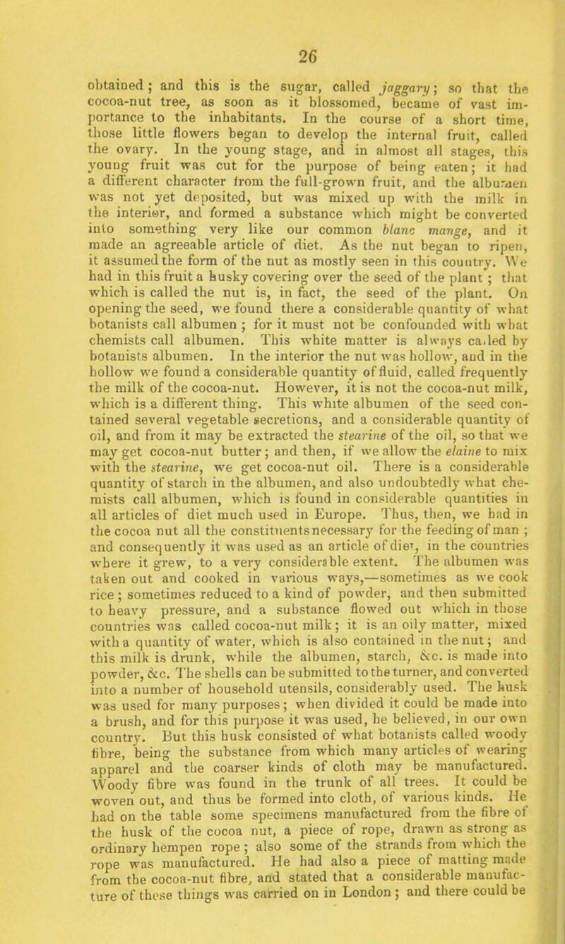 obtained; and this is the sugar, called jaggary; so that the cocoa-nut tree, as soon as it blossomed, became of vast im- portance to the inhabitants. In the course of a short time, those little flowers began to develop the internal fruit, called the ovary. In the young stage, and in almost all stages, this young fruit was cut for the purpose of being eaten; it had a different character irom the full-grown fruit, and the alburaen vk-as not yet deposited, but was mixed up with the milk in the interiar, and formed a substance which might be converted into something very like our common blanc mange, and it made an agreeable article of diet. As the nut began to ripen, it assumed the form of the nut as mostly seen in this country. We had in this fruit a husky covering over the seed of the plant; that which is called the nut is, in fact, the seed of the plant. On opening the seed, we found there a considerable quantity of what botanists call albumen ; for it must not be confounded with what chemists call albumen. This white matter is alwiiys ca.led by botanists albumen. In the interior the nut was hollow, and in the hollow we found a considerable quantity of fluid, called frequently the milk of the cocoa-nut. However, it is not the cocoa-nut milk, which is a different thing. This white albumen of the seed con- tained several vegetable secretions, and a considerable quantity of oil, and from it may be extracted the stearine of the oil, so that we may get cocoa-nut butter; and then, if we allow the e/ai/ic to mix with the stearine, we get cocoa-nut oil. There is a considerable quantity of starch in the albumen, and also undoubtedly what che- mists call albumen, which is found in considerable quantities in all articles of diet much used in Europe. Thus, then, we had in the cocoa nut all the constituents necessary for the feeding of man ; and consecjuently it was used as an article of die', in the countries where it grew, to a very considerable extent. The albumen was taken out and cooked in various ways,—sometimes as we cook rice ; sometimes reduced to a kind of powder, and then submitted to heavy pressure, and a substance flowed out which in those countries was called cocoa-nut milk ; it is an oily matter, mixed with a quantity of water, which is also contained in the nut; and this milk is drunk, while the albumen, starch, 6cc. is made into powder, inc. The shells can be submitted to the turner, and converted into a number of household utensils, considerably used. The husk was used for many purposes; when divided it could be made into a brush, and for this purpose it was used, he believed, in our own country. But this husk consisted of what botanists called woody libre, being the substance from which many articles of wearing apparel and the coarser kinds of cloth may be manufactured. Woody fibre was found in the trunk of all trees. It could be woven out, and thus be formed into cloth, of various kinds. He had on the table some specimens manufactured from the fibre of the husk of the cocoa nut, a piece of rope, drawn as strong as ordinary hempen rope ; also some of the strands from which the rope was manufactured. He had also a piece of matting made from the cocoa-nut fibre, and stated that a considerable manufac- ture of these things was carried on in London ; and there could be