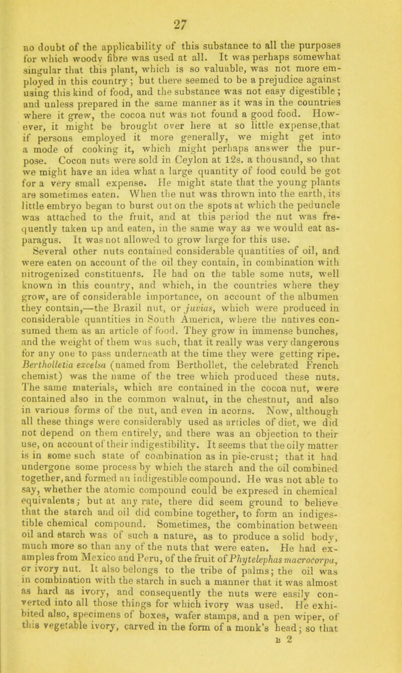 no doubt of the applicability of tbis substance to all the purposes for which woodv fibre was used at all. It was perhaps somewhat singular liiat this plant, which is so valuable, was not more em- ployed in this country ; but there seemed to be a prejudice against using tliis kind of food, and the substance was not easy digestible; and unless prepared in the same manner as it was in the countries where it grew, the cocoa nut was not found a good food. How- ever, it might be brought over here at so little expense,that if persons employed it more generally, we might get into a mode of cooking it, which might perhaps answer the pur- pose. Cocoa nuts were sold in Ceylon at I2s. a thousand, so that we might have an idea what a large quantity of food could be got for a very small expense. He might state that the young plants are sometimes eaten. When the nut was thrown into the earth, its little embryo began to burst out on the spots at which the peduncle was attached to the fruit, and at this period the nut wm fre- quently taken up and eaten, in the same way as we would eat as- paragus. It was not allowed to grow large for this use. Several other nuts contained considerable quantities of oil, and were eaten on account of the oil they contain, in combination with nitrogenized constituents. He had on the table some nuts, well known in this country, and which, in the countries where they grow, are of considerable importance, on account of the albumen they contain,—the Bi'azil nut, or jmias, whicli were produced in considerable quantities in Soutli America, where the natives con- sumed them as an article of food. They grow in immense bunches, and the weight of them w;is such, that it really was very dangerous for any one to pass underneath at the time they were getting ripe. BerthoUetia excelsa (named from BerthoUet, the celebrated French chemist) was the name of the tree which produced these nuts. The same materials, which are contained in the cocoa nut, were contained also in the common walnut, in the chestnut, and also in various forma of the nut, and even in acorns. Now, although all these things were considerably used as articles of diet, we did not depend on them entirely, and there was an objection to their use, on account oi' their indigestibility. It seems that the oily matter is in some such state of combination as in pie-crust; that it had undergone some process by which the starch and the oil combined together,and formed an indigestible compound. He was not able to say, whether the atomic compound could be expresed in chemical equivalents; but at any rate, there did seem ground to believe that the starch and oil did combine together, to form an indiges- tible chemical compound. Sometimes, the combination between oil and starch was of such a nature, as to produce a solid body, much more so than any of the nuts that were eaten. He had ex- amples from Mexico and Peru, of the fruit oiPhytelephasmacrocorpa, or ivory nut. It also belongs to the tribe of palms; the oil was in combination with the starch in such a manner that it was almost as hard as ivory, and consequently the nuts were easily con- verted into all those things for which ivory was used. He exhi- bited also, specimens of boxes, wafer stamps, and a pen wiper, of this vegetable ivory, carved in the form of a monk's head; so that