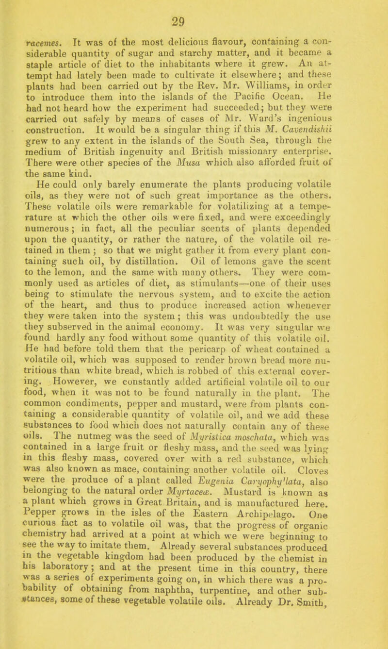 racemes. Tt was of the most delicious flavour, containing a con- siderable quantity of sugar and starchy matter, and it became a staple article of diet to the inliabitants where it grew. An at- tempt had lately been made to cultivate it elsewhere; and these plants had been carried out by the Rev. Mr. Williams, in ordi^r to introduce them into the islands of the Pacific Ocean. He had not heard how the experiment had succeeded; but they were carried out safely by means of cases of iSlr. Ward's ingenious construction. It would be a singular thing if this M. Cavendishii grew to any extent in the islands of the South Sea, through tlie medium of British ingenuity and British missionary enterprise. There were other species of the Musa which also aiforded fruit of the same kind. He could only barely enumerate the plants producing volatile oils, as they were not of such gi'eat importance as the others. These volatile oils were remarkable for volatilizing at a tempe- rature at which the other oils were fixed, and were exceedingly numerous; in fact, all the peculiar scents of plants depended upon the quantity, or rather the nature, of the volatile oil re- tained m them ; so that we might gather it from every plant con- taining such oil, by distillation. Oil of lemons gave the scent to the lemon, and the same with many others. They were com- monly used as articles of diet, as stimulants—one of their uses being to stimulate the nervous system, and to excite the action of the heart, and thus to produce increased action whenever they were taken into the system; this was undoubtedly the use they subserved in the animal economy. It was very singular we found hardly any food without some quantity of this volatile oil. He had before told them that the pericarp of wheat contained a volatile oil, which was supposed to render brown bread more nu- tritious than white bread, which is robbed of this external cover- ing. However, we constantly added artificial volatile oil to our food, when it was not to be found naturally in tlie plant. The common condiments, pepper and mustard, were from plants con- taining a considerable quantity of volatile oil, and we add these substances to I'ood which does not naturally contain any of these oils. The nutmeg was the seed of Mvrisdca moschata, which was contained in a large fruit or fleshy mass, and the seed was lying in this fleshy mass, covered over with a red substance, which was also known as mace, containing another volatile oil. Cloves were the produce of a plant called Eugenia Carynphy'lata, also belonging to the natural order MyrtaceiB. Mustard is known as a plant which grows in Great Britain, and is manufactured here. Pepper grows in the isles of the Eastern Archipelago. One curious fact as to volatile oil was, that the progress of organic chemistry had arrived at a point at which we were beginning to see the way to imitate them. Already several substances produced in the vegetable kingdom had been produced by the chemist in his laboratory; and at the present time in this country, there was a series of experiments going on, in which there was a pro- bability of obtaining from naphtha, turpentine, and other sub- stances, some of these vegetable volatile oils. Already Dr. Smith