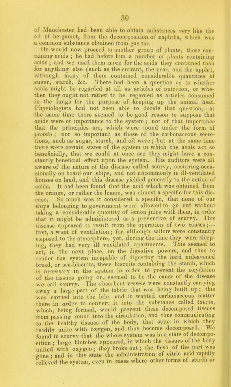 of Mancbester had been able to obtain substances very like the oil of bergamot, from the decomposition of naphtba, which was a common substance obtained from gas tar. He would now proceed to another group of plants, those con- taining acids ; he had before him a number of plants containing acids; and we used them more for the acids they contained than for anything else (such as the currant, the pear, and the apple), although many of them contained considerable quantities of sugar, starch, &c. There had been a question as to whether acids might be regarded at all as articles of nutrition, or whe- ther they ought not rather to be regarded as articles consumed in the lungs for the purpose of keeping up the animal heat. Physiologists had not been able to decide that question,—at the same time there seemed to he good reason to suppose that acids were of importance to the system ; not of that importance that the principles are, which were tound under the form of ■protein ; nor so important as those of the carbonaceous secre- tions, such as sugar, starch, and oil were; but at the same time there were certain states of the system in which the acids act so beneficially, that we could at once see they might have a con- stantly beneficial effect upon the system. His auditors were all aware of the nature of the disease called scurvy, occurring occa- sionally on board our ships, and not uncommonly in ill-ventilated houses on land, and this disease yielded generally to the action of acids. It had been found that the acid which was obtained from the orange, or rather the lemon, was almost a specific for this dis- ease. So much was it considered a specific, that none of our ships belonging to government were allowed to go out without taking a considerable quantity of lemon juice with them, in order that it might be administered as a preventive of scurvy. This disease appeared to result from the operation of two causes;— first, a want of ventilation ; for, although sailors were constantly exposed to the atmosphere, yet, during the time they were sleep- ing, they had very ill ventilated apartments. This seemed to act, in the next place, on the digestive powers, and thus to render the S3rstem incapable of digesting the hard unleavened bread, or sea-biscuits, these biscuits containing the starch, which is necessary in the system in order to prevent the oxydation of the tissues going on, seemed to be the cause of the disease we call scurvy. The absorbent vessels were constantly carrying away a large part of the fabric that was being built up; this was carried into the bile, and it wanted carbonaceous matter there in order to convert it into the substance called taurin, which being formed, would prevent these decomposed tissues from passing round into the circulation, and thus communicating to the healthy tissues of the body, that state in which they readily unite with oxygen, and thus become decomposed. We found in scurvy that the whole system was in a state of decompo- sition ; large blotches appeared, in which the tissues of the body united with oxygen; they broke out; the flesh of the part was gone : and in this state the administration of citric acid rapidly relieved the system, even in cases where other forms of starch or