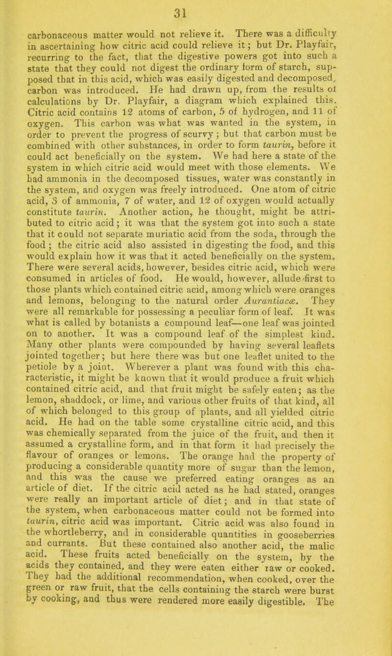 carbonaceous matter would not relieve it. There was a difficulty in ascertaining how citric acid could relieve it; but Dr. Playfair, recurring to the fact, tliat the digestive powers got into such a state that they could not digest the ordinary form of starch, sup- posed that in this acid, which was easily digested and decomposed, carbon was introduced. He had drawn up, from the results ol calculations by Dr. Playfair, a diagram wliich explained this. Citric acid contains 12 atoms of carbon, 5 of hydrogen, and 11 of oxygen. This carbon was what was wanted in the system, in order to prevent the progress of scurvy ; but that carbon must be combined with other substances, in order to form taurin, before it could act beneficially on the system. We had here a state of the system in which citric acid would meet with those elements. We had ammonia in the decomposed tissues, water was constantly in the system, and oxygen was freely introduced. One atom of citric acid, 3 of ammonia, 7 of water, and 12 of oxygen would actually constitute tauri7i. Another action, he thought, might be attri- buted to citric acid; it was that the system got into such a state that it could not separate muriatic acid from the soda, through the food ; the citric acid also assisted in digesting the food, and this would explain how it was that it acted beneficially on the system. There were several acids, however, besides citric acid, which were consumed in articles of food. He would, however, allude-first to those plants which contained citric acid, among which were oranges and lemons, belonging to the natural order Aurantiacte. They were all remarkable for possessing a peculiar foi'm of leaf. It was what is called by botanists a compound leaf—one leaf was jointed on to another. It was a compound leaf of the simplest kind. Many other plants were compounded by having several leaflets jointed together; but here there was but one leaflet united to the petiole by a joint. Wherever a plant was found with this cha- racteristic, it might be known that it would produce a fruit which contained citric acid, and that fruit might be safely eaten; as the lemon, shaddock, or lime, and various other fruits of that kind, all of which belonged to this group of plants, and all yielded citric acid. He had on the table some crystalline citric acid, and this was chemically separated from the juice of the fruit, aud then it assumed a crystalline form, and in that form it had precisely the flavour of oranges or lemons. The orange had the property of producing a considerable quantity more of sugar than the lemon, and this was the cause we preferred eating oranges as an article of diet. If the citric acid acted as he had stated, oranges were really an important article of diet; and in that state of the system, when carbonaceous matter could not be formed into iaurin, citric acid was important. Citric acid was also found in the whortleberry, and in considerable quantities in gooseberries and currants. But these contained also another acid, the malic acid. These fruits acted beneficially on the system, by the acids they contained, and they were eaten either raw or cooked. They had the additional recommendation, when cooked, over the green or raw fruit, tliat the cells containing the starch were burst by cooking, and thus were rendered more easily digestible. The