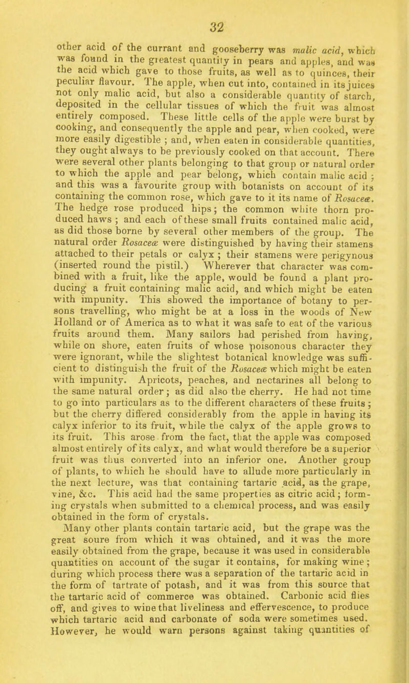 other acid of the currant and gooseberry was malic acid, which was foand in the gi eat est quantity in pears and apples, and was the acid which gave to those fruits, as well as to quinces, their peculiar flavour. The apple, when cut into, contained in its juices not only malic acid, but also a considerable quantity of starch, deposited in the cellular tissues of which the fruit was almost entirely composed. These little cells of the apple were burst by cooking, and consequently the apple and pear, when cooked, were more easily digestible ; and, when eaten in considerable quantities, they ought always to be previously cooked on that account. There were several other plants belonging to that group or natural order to which the apple and pear belong, which contain malic acid ; and this was a favourite group with botanists on account of its containing the common rose, which gave to it its name of Rosacea. The hedge rose produced hips; the common white thorn pro- duced haws ; and each of these small fruits contained malic acid, as did those borne by several other members of the group. The natural order Rosace<B were distinguished by having their stamens attached to their petals or calyx ; their stamens were perigynous (inserted round the pistil.) Wherever that character was com- bined with a fruit, like the apple, would be found a plant pro- ducing a fruit containing malic acid, and which might be eaten ■with impunity. This showed the importance of botany to per- sons travelling, who might be at a loss in the woods of New Holland or of America as to what it was safe to eat of the various fruits around them. Many sailors had perished from having, while on shore, eaten fruits of whose poisonous character they were ignorant, while the slightest botanical knowledge was suffi- cient to distinguish the fruit of the Rosacea which might be eaten with impunity. Apricots, peaches, and nectarines all belong to the same natural order; as did also the cherry. He had not time to go into particulars as to the different characters of these fruits; but the cheiTy differed considerably from the apple in having its calyx inferior to its fruit, while the calyx of the apple grows to its fruit. This arose from the fact, that the apple was composed almost entirely of its calyx, and what would therefore be a superior fruit was thus converted into an inferior one. Another group of plants, to which he should have to allude more particularly in the next lecture, was that containing tartaric acid, as the grape, vine, &c. This acid had the same properties as citric acid; form- ing crystals when submitted to a chemical process, and was easily obtained in the form of crystals. Many other plants contain tartaric acid, but the grape was the great soure from which it was obtained, and it was the more easily obtained from the grape, because it was used in considerable quantities on account of the sugar it contains, for making wine ; during which process there was a separation of the tartaric acid in the form of tartrate of potash, and it was from this source that the tartaric acid of commerce was obtained. Carbonic acid flies off, and gives to wine that liveliness and effervescence, to produce which tartaric acid and carbonate of soda were sometimes used. However, he would warn persons against taking quantities of