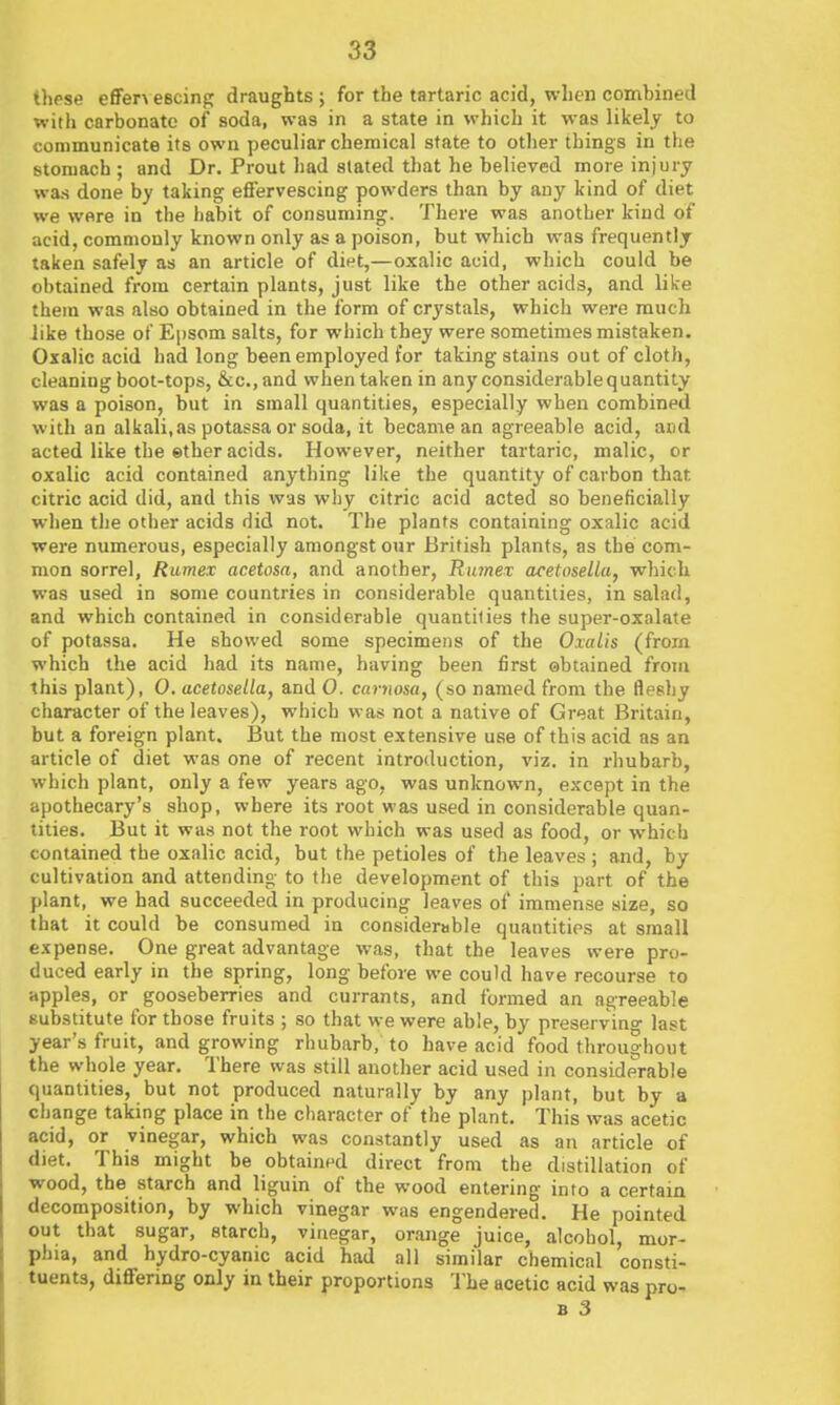 3S tlipse eSeT\ escing draughts ; for the tartaric acid, when combined with carbonate of soda, was in a state in which it was likely to conimunicBte its own peculiar chemical state to other things in the stomach ; and Dr. Prout had stated that he believed more injury was done by taking eflervescing powders than by any kind of diet we were in the habit of consuming. There was another kind of acid, commonly known only as a poison, but which was frequently taken safely as an article of diet,—oxalic acid, which could be obtained from certain plants, just like the other acids, and like them was also obtained in the form of crystals, which were much like those of Epsom salts, for wiiich they were sometimes mistaken. Oxalic acid had long been employed for taking stains out of cloth, cleaning boot-tops, &c., and when taken in any considerable quantity was a poison, but in small quantities, especially when combined with an alkali,as potassa or soda, it became an agreeable acid, and acted like the ether acids. However, neither tartaric, malic, or oxalic acid contained anything like the quantity of carbon that citric acid did, and this was why citric acid acted so beneficially when the other acids did not. The plants containing oxalic acid were numerous, especially amongst our British plants, as the com- mon sorrel, Ramex acetosa, and another, Rnmex acetoselia, which was used in some countries in considerable quantities, in salad, and which contained in considerable quantities the super-oxalate of potassa. He showed some specimens of the Oxalis (from which the acid had its name, having been first ©btained from this plant), 0, acetoselia, and 0. caryiosa, (so named from the fleshy character of the leaves), which was not a native of Great Britain, but a foreign plant. But the most extensive use of this acid as an article of diet was one of recent introduction, viz. in rhubarb, which plant, only a few years ago, was unknown, except in the apothecary's shop, where its root was used in considerable quan- tities. But it was not the root which was used as food, or which contained the oxalic acid, but the petioles of the leaves ; and, by cultivation and attending- to the development of this part of the plant, we had succeeded in producing leaves of immense size, so that it could be consumed in considerable quantities at small expense. One great advantage was, that the leaves were pro- duced early in the spring, long before we could have recourse to apples, or gooseberries and currants, and formed an agreeable substitute for those fruits ; so that we were able, by preservino- last year's fruit, and growing rhubarb, to have acid food throughout the whole year. There was still another acid used in considerable quantities, but not produced naturally by any plant, but by a change taking place in the character of the plant. This was acetic acid, or vinegar, which was constantly used as an article of diet. This might be obtained direct from the distillation of wood, the starch and liguin of the wood entering into a certain decomposition, by which vinegar was engendered. He pointed out that sugar, starch, vinegar, orange juice, alcohol, mor- phia, and hydro-cyanic acid had all similar chemical consti- tuents, differing only in their proportions The acetic acid was pro-