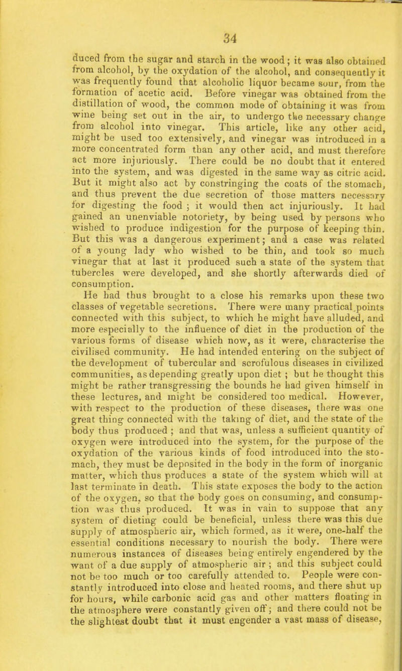 duced from the sugar and starcb in the wood; it was also obtained from alcohol, by the oxydation of the alcohol, and consequently it was frequently found that alcoholic liquor became sour, from the formation of acetic acid. Before vinegar was obtained from the distillation of wood, the common mode of obtaining it was from wine being set out in the air, to undergo tke necessary change from alcohol into vinegar. This article, like any other acid, might be used too extensively, and vinegar was introduced in a more concentrated form than any other acid, and must therefore act more injuriously. There could be no doubt that it entered into the system, and was digested in the same way as citric acid. But it might also act by constringing the coats of the stomach, and thus prevent the due secretion of those matters necessary for digesting the food ; it would then act injuriously. It had gained an unenviable notoriety, by being used by persons who wished to produce indigestion for the purpose of keeping thin. But this was a dangerous experiment; and a case was related of a young lady who wished to be thin, and took so much vinegar that at last it produced such a state of the system that tubercles were developed, and she shortly afterwards died of consumption. He had thus brought to a close his remarks upon these two classes of vegetable secretions. There were many practical points connected with this subject, to which he might have alluded, and more especially to the influence of diet in the production of the various forms of disease which now, as it were, characterise the civilised community. He had intended entering on the subject of the development of tubercular and scrofulous diseases in civilized communities, as depending greatly upon diet ; but he thought this might be rather transgressing the bounds he had given himself in these lectures, and might be considered too medical. However, with respect to the production of these diseases, there was one great thing connected witli the taking of diet, and the state of the body thus produced ; and that was, unless a sufficient quantity of oxygen were introduced into the system, for the purpose of the oxydation of the various kinds of food introduced into the sto- mach, they must be deposited in the body in the form of inorganic matter, which thus produces a state of the system which will at last terminate in death. This state exposes the body to the action of the oxygen, so that the body goes on consuming, and consump- tion was thus produced. It was in vain to suppose that any system of dieting could be beneficial, unless there was this due supply of atmospheric air, which formed, as it were, one-half the essential conditions necessary to nourish the body. There were numerous instances of diseases being entirely engendered by the want of a due supply of atmospheric air ; and this subject could not be too much or too carefully attended to. People were con- stantly introduced into close and heated rooms, and there shut up for hours, while carbonic acid gas and other matters floating in the atmosphere were constantly given oft; and there could not be the slightest doubt that it must engender a vast mass of disease,