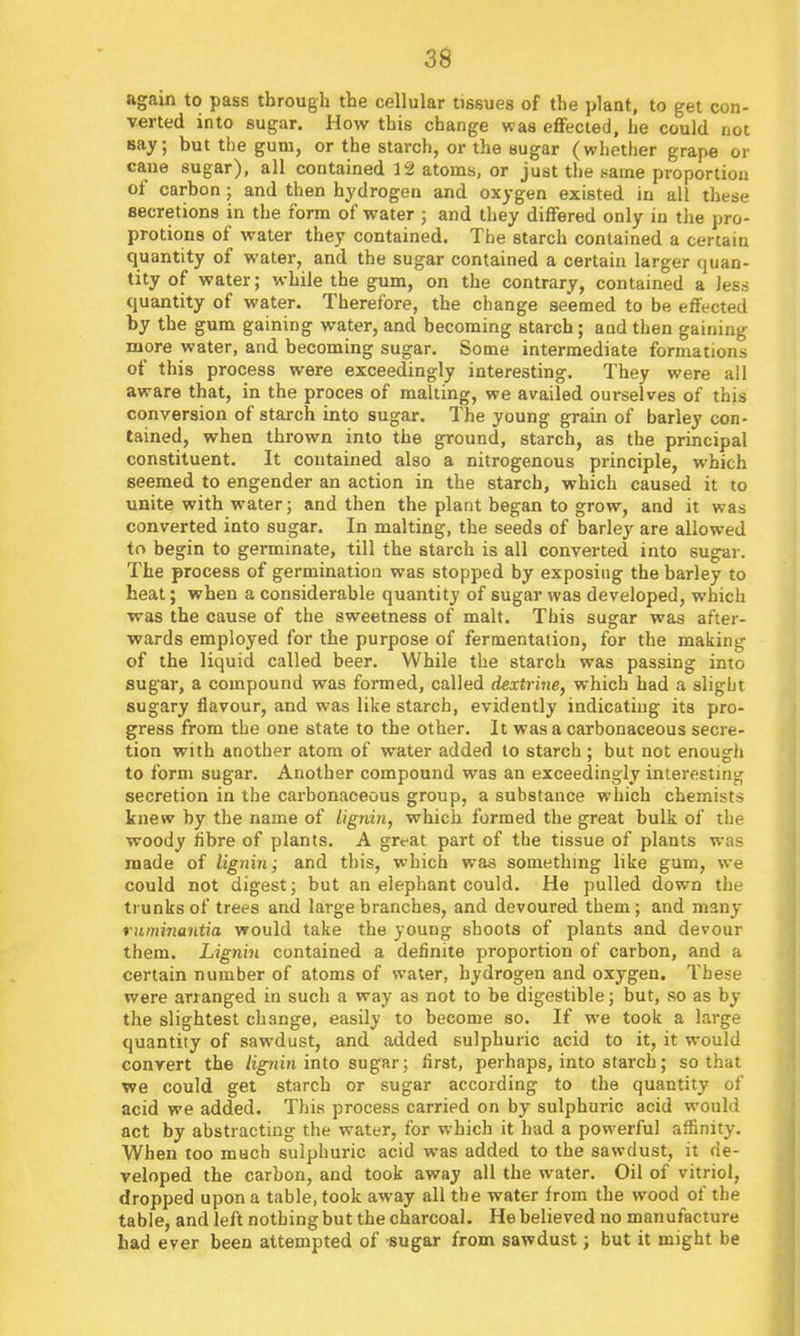 again to pass through the cellular tissues of the plant, to get con- verted into sugar. How this change was effected, he could not Bay; but the gum, or the starch, or the sugar (whether grape or cane sugar), all contained 12 atoms, or just the same proportion of carbon; and then hydrogen and oxygen existed in all these secretions in the form of water ; and they differed only in the pro- protions of water they contained. The starch contained a certain quantity of water, and the sugar contained a certain larger quan- tity of water; while the gum, on the contrary, contained a Jess quantity of water. Therefore, the change seemed to be effected by the gum gaining water, and becoming starch; and then gaining more water, and becoming sugar. Some intermediate formations of this process were exceedingly interesting. They were all aware that, in the proces of malting, we availed ourselves of this conversion of starch into sugar. The young grain of barley con- tained, when thrown into the ground, starch, as the principal constituent. It contained also a nitrogenous principle, which seemed to engender an action in the starch, which caused it to unite with water; and then the plant began to grow, and it was converted into sugar. In malting, the seeds of barley are allowed to begin to germinate, till the starch is all converted into sugar. The process of germination was stopped by exposing the barley to heat; when a considerable quantity of sugar was developed, which was the cause of the sweetness of malt. This sugar was aftei'- wards employed for the purpose of fermentation, for the making of the liquid called beer. While the starch was passing into sugar, a compound was formed, called dextrhie, which had a slight sugary flavour, and was like starch, evidently indicating its pro- gress from the one state to the other. It was a carbonaceous secre- tion with another atom of water added to starch; but not enough to form sugar. Another compound was an exceedingly interesting secretion in the carbonaceous group, a substance which chemists knew by the name of lignin, which formed the great bulk of the woody iibre of plants. A grt-at part of the tissue of plants was made of liginn; and this, which was something like gum, we could not digest; but an elephant could. He pulled down the trunks of trees and large branches, and devoured them; and many ritminantia would take the young shoots of plants and devour them. Lignin contained a definite proportion of carbon, and a certain number of atoms of water, hydrogen and oxygen. These were arranged in such a way as not to be digestible; but, so as by the slightest change, easily to become so. If we took a large quantity of sawdust, and added sulphuric acid to it, it would convert the /igriin into sugar; first, perhaps, into starch; so that we could get starch or sugar according to the quantity of acid we added. This process carried on by sulphuric acid would act by abstracting the water, for which it had a powerful aflBnity. When too much sulphuric acid was added to the sawdust, it de- veloped the carbon, and took away all the water. Oil of vitriol, dropped upon a table, took away all the water from the wood of the table, and left nothing but the charcoal. He believed no manufacture had ever been attempted of sugar from sawdust; but it might be