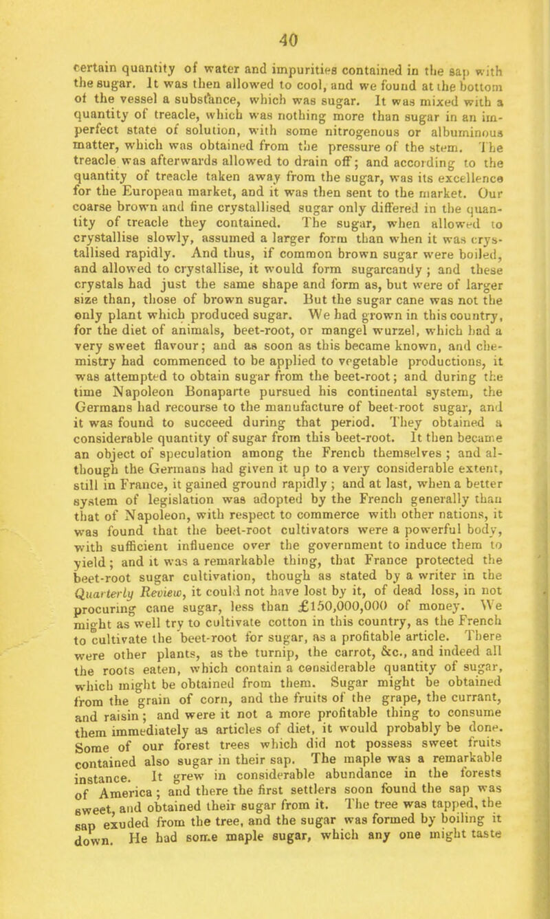 certain quantity of water and impurities contained in the sap with the sugar. It was then allowed to cool, and we found at ihe bottom of the vessel a substance, which was sugar. It was mixed with a quantity of treacle, which was nothing more than sugar in an im- perfect state of solution, with some nitrogenous or albuminous matter, which was obtained from the pressure of the stem, i he treacle was afterwards allowed to drain off; and according to the quantity of treacle taken away from the sugar, was its excellence for the European market, and it was then sent to the market. Our coarse brown and fine crystallised sugar only differed in tlie quan- tity of treacle they contained. The sugar, when allowfd lo crystallise slowly, assumed a larger form than when it was crys- tallised rapidly. And thus, if common brown sugar were boiled, and allowed to crystallise, it would form sugarcandy ; and these crystals had just the same shape and form as, but were of larger size than, those of brown sugar. But the sugar cane was not the only plant which produced sugar. We had grown in this country, for the diet of animals, beet-root, or mangel wurzel, which had a very sweet flavour; and as soon as this became known, and che- mistry had commenced to be applied to vegetable productions, it was attempted to obtain sugar from the beet-root; and during the time Napoleon Bonapaite pursued his continental system, the Germans had recourse to the manufacture of beet-root sugar, and it was found to succeed during that period. They obtained a considerable quantity of sugar from this beet-root. It then became an object of speculation among the French themselves ; and al- though the Germans had given it up to a very considerable extent, still in France, it gained ground rapidly ; and at last, when a better system of legislation was adopted by the French generally than that of Napoleon, with respect to commerce with other nations, it was found that the beet-root cultivators were a powerful body, with sufficient influence over the government to induce them to yield; and it was a remarkable thing, that France protected the beet-root sugar cultivation, though as stated by a writer in the Quarterly Review, it could not have lost by it, of dead loss, in not procuring cane sugar, less than £1.50,000,000 of money. We mio-ht as well try to cultivate cotton in this country, as the French to cultivate the beet-root for sugar, as a profitable article. Tl)ere were other plants, as the turnip, the carrot, &c., and indeed all the roots eaten, which contain a considerable quantity of sugar, which might be obtained from them. Sugar might be obtained from the grain of corn, and the fruits of the grape, the currant, and raisin; and were it not a more profitable thing to consume them immediately as articles of diet, it would probably be done. Some of our forest trees which did not possess sweet fruits contained also sugar in their sap. The maple was a remarkable instance. It grew in considerable abundance in the forests of America; and there the first settlers soon found the sap was Bweet and obtained their sugar from it. The tree was tapped, the sap exuded from the tree, and the sugar was formed by boiling it down. He had sonr.e maple sugar, which any one might taste