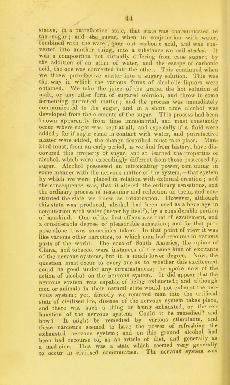 stance, in a putrefactive state, that state was communicated to th§ sugar ; and *bp sugar, when in conjunction with water, combined with the water, gav.e out carbonic acid, and was con- verted into another thing-, into a substance we call alcohol. It was a composition not virtually differing from cane sugar; hy the addition of an atom of water, and the escape of carbonic acid, the one was converted into the other. This continued when we threw putrefactive matter into a sugary solution. This was the way in which the various forms of alcoholic liquors were obtained. We take the juice of the grape, the liot solution of malt, or any other form of sugared solution, and throw in some fermenting putrefied matter; and the process was immediately communicated to the sugar, and in a short time alcohol was developed from the elements of the sugar. This process had been known apparently from time immemorial, and must constantly occur where sugar was kept at all, and especially if a fluid were added; for if sugar came in contact with water, and putrefactive matter were added, the change described must take place. Man- kind must, from an early period, as we find from history, have dis- covered this property of sugar, and so learned the properties of alcohol, which were exceedingly different from those possessed by sugar. Alcohol possessed an intoxicating power, combining in some manner with the nervous matter of the system,—that system by which we were placed in relation with external creation ; and the consequence was, that it altered the ordinary sensations, and the ordinary process of leasoning and reflection on them, and con- stituted the state we knew as intoxication. However, although this state was produced, alcohol had been used as a beverage in conjunction with water (never by itself), by a considerable portion of mankind. One of its first efifects was that of excitement, and a considerable degree of pleasurable sensation ; and for that pur- pose alone it was sometimes taken. In that point of view it was like various other narcotics, to which men had recourse in various parts of the world. The coca of South America, the opium of China, and tobacco, were instances of the same kind of excitants of the nervous systems, but in a much lower degree. Now, the question must occur to every one as to whether this excitement could be good under any circumstances; he spoke now of the action of alcohol on the nervous system. It did appear that the nervous system was capable of being exhausted; and although men or animals in their natural state would not exhaust the ner- vous system; yet, directly we removed man into the artificial state of civilised life, disease of the nervous system takes place, and there was such a thing as being exhausted, or the ex- haustion of the nervous system. Could it be remedied? and how? It might be remedied by various stimulants, and these narcotics seemed to have the power of refreshing the exhausted nervous system; and on this ground alcohol had been had recourse to, as an article of diet, and generally as a medicine. This was a state which seemed very generally to occur in civilised communities. The nervous system wa«