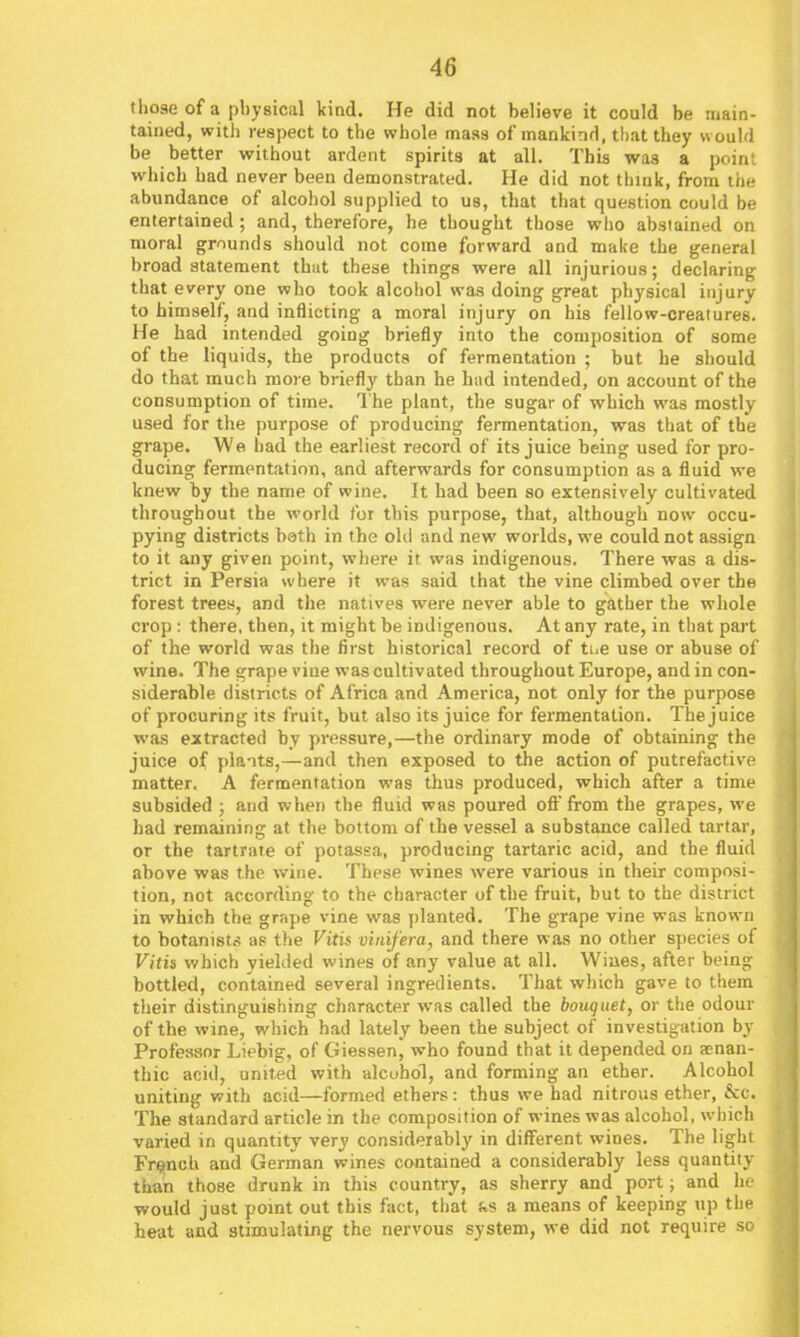 those of a physical kind. He did not believe it could be main- tained, with respect to the whole mass of mankind, that they would be better without ardent spirits at all. This was a point which had never been demonstrated. He did not think, from the abundance of alcohol supplied to us, that that question could be entertained; and, therefore, he thought those who abstained on moral grounds should not come forward and make the general broad statement that these things were all injurious; declaring that every one who took alcohol was doing great physical injury to himself, and inflicting a moral injury on his fellow-creatures. He had intended going briefly into the composition of some of the liquids, the products of fermentation ; but he should do that much more briefly than he had intended, on account of the consumption of time. The plant, the sugar of which was mostly used for the purpose of producing fennentation, was that of the grape. We bad the earliest record of its juice being used for pro- ducing fermentation, and afterwards for consumption as a fluid we knew by the name of wine. It had been so extensively cultivated throughout the world for this purpose, that, although now occu- pying districts bath in the old and new worlds, we could not assign to it any given point, where it was indigenous. There was a dis- trict in Persia where it was said that the vine climbed over the forest trees, and the natives were never able to gather the whole crop : there, then, it might be indigenous. At any rate, in that part of the world was the first historical record of tue use or abuse of wine. The grape vine was cultivated throughout Europe, and in con- siderable districts of Africa and America, not only for the purpose of procuring its fruit, but also its juice for fermentation. The juice was extracted by pressure,—the ordinary mode of obtaining the juice of plants,—and then exposed to the action of putrefactive matter. A fermentation was thus produced, which after a time subsided ; and when the fluid was poured ofl'from the grapes, we had remaining at the bottom of the vessel a substance called tartar, or the tartrate of potassa, producing tartaric acid, and the fluid above was the wine. These wines were various in their composi- tion, not according to the character of the fruit, but to the district in which the grape vine was planted. The grape vine was known to botanists as the Vitis viuifera, and there was no other species of Vitis which yielded wines of any value at all. Wiaes, after being bottled, contained several ingredients. That which gave to them their distinguishing character was called the bouquet, or the odour of the wine, which had lately been the subject of investigation by Professor Liebig, of Giessen, who found that it depended on a!nan- thic acid, united with alcohol, and forming an ether. Alcohol uniting with acid—formed ethers: thus we had nitrous ether, &c. The standard article in the composition of wines was alcohol, which varied in quantity very considerably in different wines. The light Fre^nch and German wines contained a considerably less quantity than those drunk in this country, as sherry and port; and he would just pomt out this fact, that i»s a means of keeping up the heat and stimulating the nervous system, we did not require so