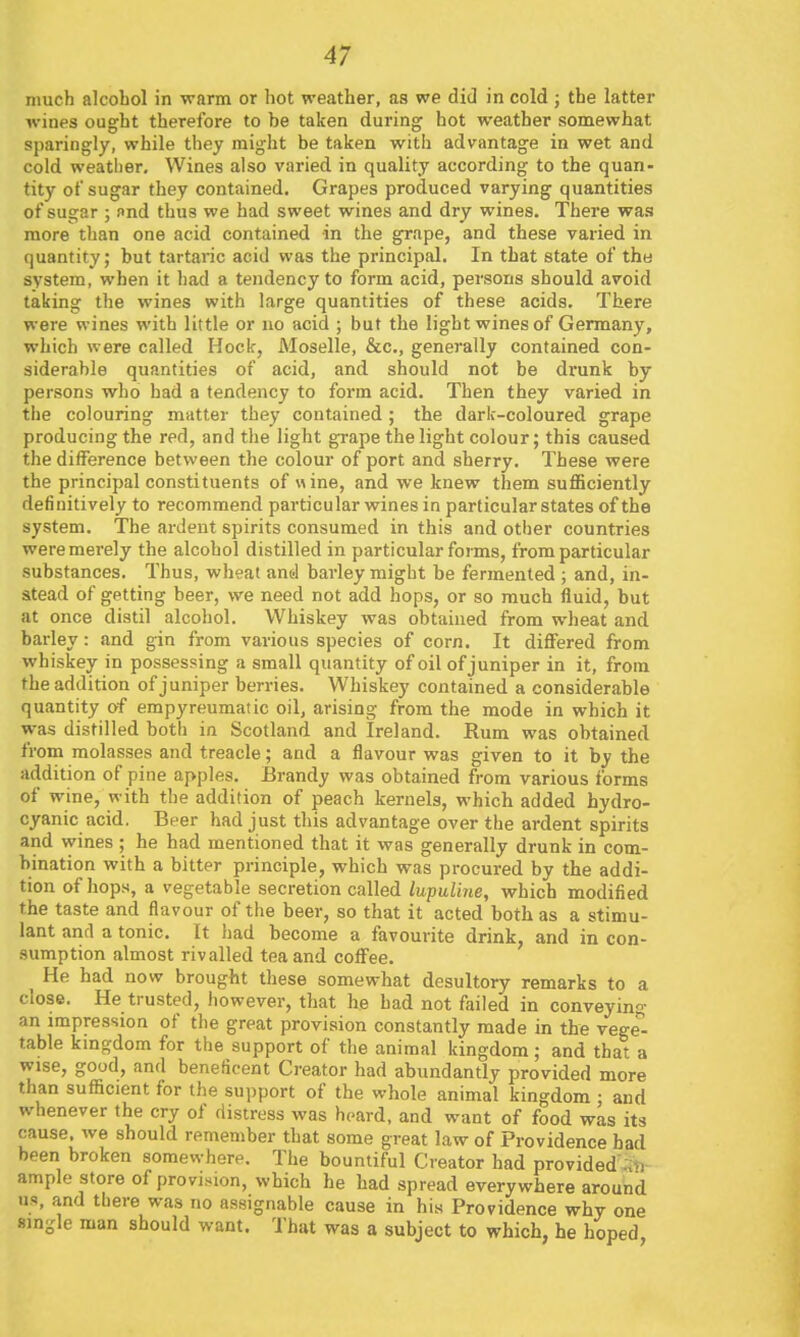 much alcohol in warm or hot weather, as we did in cold ; the latter wines ought therefore to be taken during hot weather somewhat sparingly, while they might be taken with advantage in wet and cold weather. Wines also varied in quality according to the quan- tity of sugar they contained. Grapes produced varying quantities of sugar ; nnd thus we had sweet wines and dry wines. There was more than one acid contained in the grape, and these varied in quantity; but tartaric acid was the principal. In that state of the system, when it had a tendency to form acid, persons should avoid taking the wines with large quantities of these acids. There were wines with little or no acid ; but the light wines of Germany, which were called Hock, Moselle, &c., generally contained con- siderable quantities of acid, and should not be di'unk by persons who had a tendency to form acid. Then they varied in the colouring matter they contained ; the dark-coloured grape producing the red, and the light grape the light colour; this caused the difference between the colour of port and sherry. These were the principal constituents of «ine, and we knew them sufficiently definitively to recommend particular wines in particular states of the system. The ardent spirits consumed in this and other countries weremerely the alcohol distilled in particular forms, from particular substances. Thus, wheat and barley might be fermented ; and, in- stead of getting beer, we need not add hops, or so much fluid, but at once distil alcohol. Whiskey was obtained from wheat and barley: and gin from various species of corn. It diflFered from whiskey in possessing a small quantity of oil of juniper in it, from the addition of juniper berries. Whiskey contained a considerable quantity of empyreumatic oil, arising from the mode in which it was distilled both in Scotland and Ireland. Rum was obtained from molasses and treacle; and a flavour was given to it by the addition of pine apples. Brandy was obtained from various forms of wine, with the addition of peach kernels, which added hydro- cyanic acid. Beer had just this advantage over the ardent spirits and wines ; he had mentioned that it was generally drunk in com- bination with a bitter principle, which was procured by the addi- tion of hops, a vegetable secretion called lupuline, which modified the taste and flavour of the beer, so that it acted both as a stimu- lant and a tonic. It had become a favourite drink, and in con- sumption almost rivalled tea and coffee. He had now brought these somewhat desultory remarks to a close. He trusted, however, that he had not failed in conveying an impression of the great provision constantly made in the rege- table kmgdom for the support of the animal kingdom; and that a wise, good, and beneficent Creator had abundantly provided more than sufficient for the support of the whole animal kingdom ; and whenever the cry of distress was heard, and want of food was its cause, we should remember that some great law of Providence had been broken somewhere. The bountiful Creator had provided';;^i ample store of provi^-ion, which he had spread everywhere around us, and there was no assignable cause in his Providence why one single man should want. That was a subject to which, he hoped