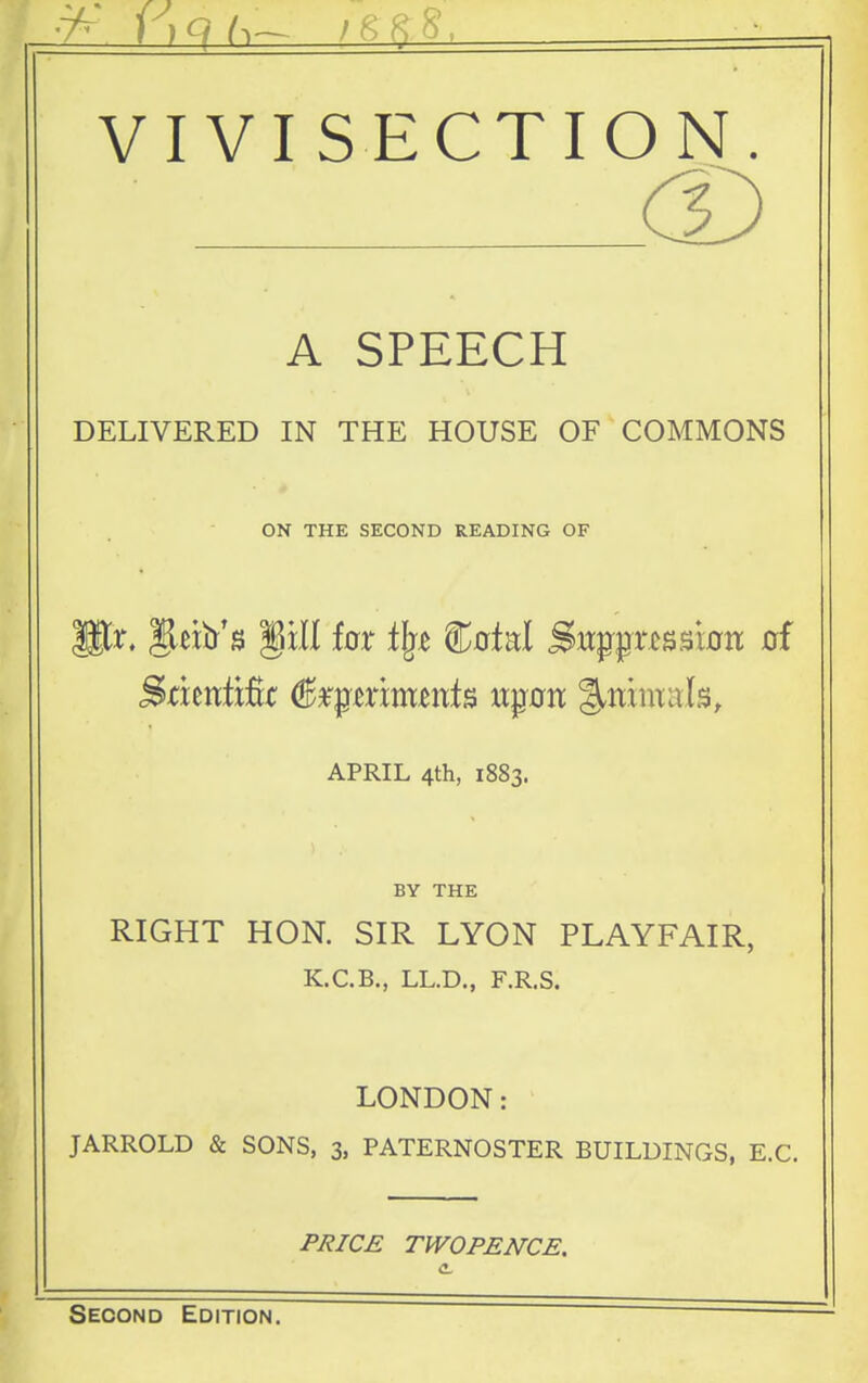 VIVISECTION. A SPEECH DELIVERED IN THE HOUSE OF COMMONS ON THE SECOND READING OF APRIL 4th, 1883. BY THE RIGHT HON. SIR LYON PLAYFAIR, K.C.B., LL.D., F.R.S. LONDON: JARROLD & SONS, 3, PATERNOSTER BUILDINGS, E.G. F/?/C£ TWOPENCE. Second Edition. '