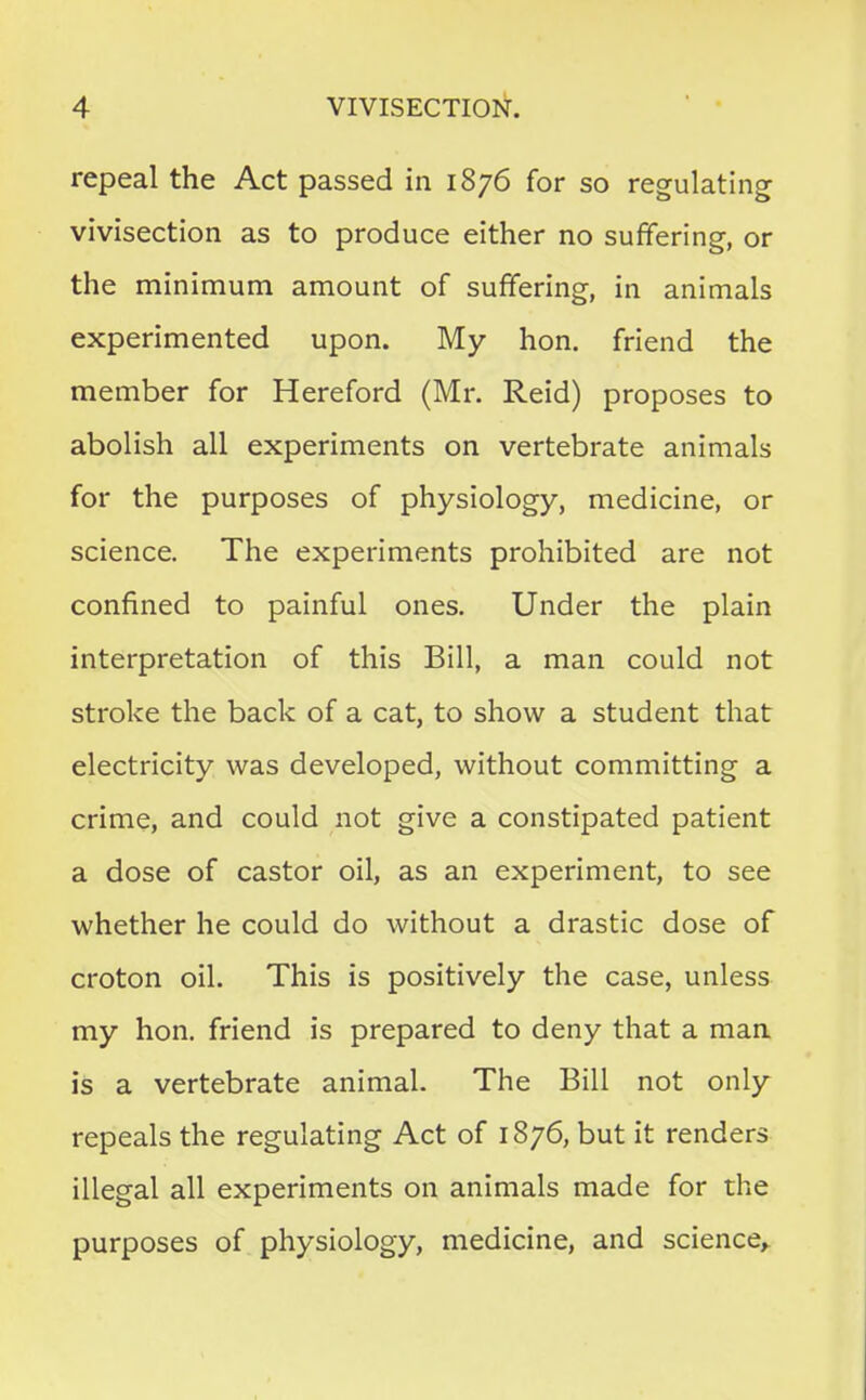 repeal the Act passed in 1876 for so regulating vivisection as to produce either no suffering, or the minimum amount of suffering, in animals experimented upon. My hon. friend the member for Hereford (Mr. Reid) proposes to abolish all experiments on vertebrate animals for the purposes of physiology, medicine, or science. The experiments prohibited are not confined to painful ones. Under the plain interpretation of this Bill, a man could not stroke the back of a cat, to show a student that electricity was developed, without committing a crime, and could not give a constipated patient a dose of castor oil, as an experiment, to see whether he could do without a drastic dose of croton oil. This is positively the case, unless my hon. friend is prepared to deny that a man is a vertebrate animal. The Bill not only repeals the regulating Act of 1876, but it renders illegal all experiments on animals made for the purposes of physiology, medicine, and science,.