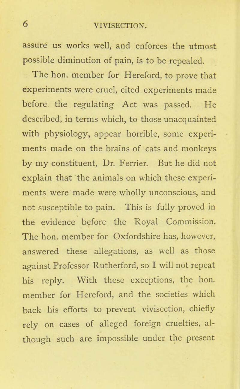 assure us works well, and enforces the utmost possible diminution of pain, is to be repealed. The hon. member for Hereford, to prove that experiments were cruel, cited experiments made before the regulating Act was passed. He described, in terms which, to those unacquainted with physiology, appear horrible, some experi- ments made on the brains of cats and monkeys by my constituent, Dr. Ferrier. But he did not explain that the animals on which these experi- ments were made were wholly unconscious, and not susceptible to pain. This is fully proved in the evidence before the Royal Commission. The hon. member for Oxfordshire has, however, answered these allegations, as well as those against Professor Rutherford, so I will not repeat his reply. With these exceptions, the hon. member for Hereford, and the societies which back his efforts to prevent vivisection, chiefly rely on cases of alleged foreign cruelties, al- though such are impossible under the present