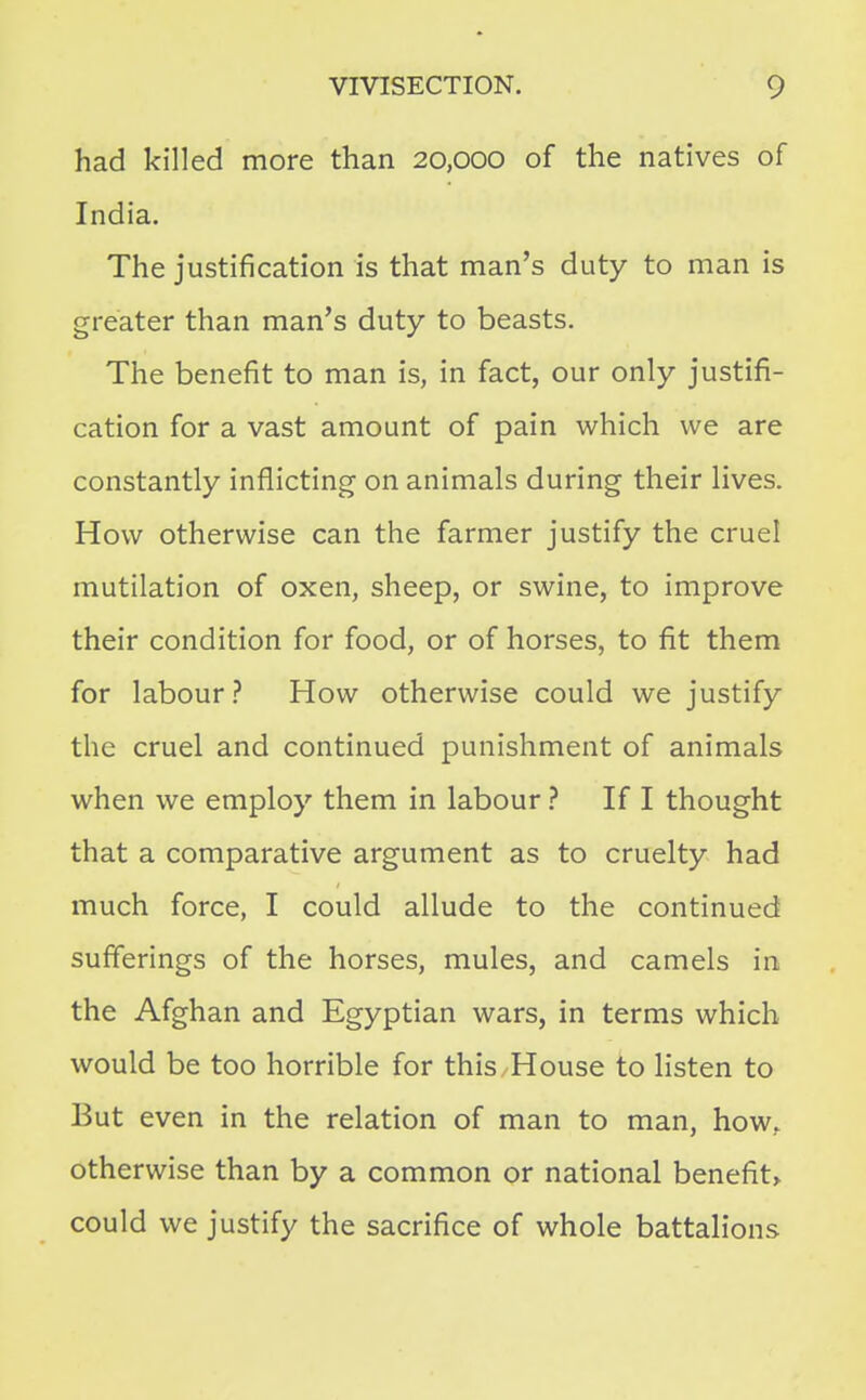 had killed more than 20,000 of the natives of India, The justification is that man's duty to man is greater than man's duty to beasts. The benefit to man is, in fact, our only justifi- cation for a vast amount of pain which we are constantly inflicting on animals during their lives. How otherwise can the farmer justify the cruel mutilation of oxen, sheep, or swine, to improve their condition for food, or of horses, to fit them for labour ? How otherwise could we justify the cruel and continued punishment of animals when we employ them in labour ? If I thought that a comparative argument as to cruelty had much force, I could allude to the continued sufferings of the horses, mules, and camels in the Afghan and Egyptian wars, in terms which would be too horrible for this House to listen to But even in the relation of man to man, how. otherwise than by a common or national benefit> could we justify the sacrifice of whole battalions