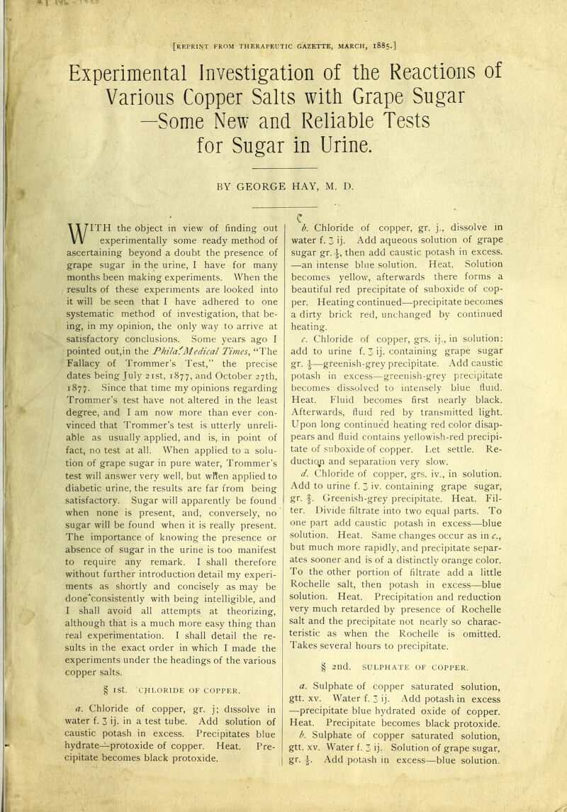 [RErRINT FROM THERAPEUTIC GAZETTE, MARCH, 1885.] Experimental Investigation of the Reactions of Various Copper Salts with Grape Sugar —Some New and Reliable Tests for Sugar in Urine. BY GEORGE HAY, M. D. WITH the object in view of finding out experimentally some ready method of ascertaining beyond a doubt the presence of grape sugar in the urine, I have for many months been making experiments. When the results of these experiments are looked into it will be seen that I have adhered to one systematic method of investigation, that be- ing, in my opinion, the only way to arrive at satisfactory conclusions. Some years ago I pointed out,in the Phil a'.'Medical Times, The Fallacy of Trommer's Test, the precise dates being July 21st, 1877, and October 27th, 1877. Since that time my opinions regarding Trommer's test have not altered in the least degree, and I am now more than ever con- vinced that Trommer's test is utterly unreli- able as usually applied, and is, in point of fact, no test at all. When applied to a solu- tion of grape sugar in pure water, Trommer's test will answer very well, but wflen applied to diabetic urine, the results are far from being satisfactory. Sugar will apparently be found when none is present, and, conversely, no sugar will be found when it is really present. The importance of knowing the presence or absence of sugar in the urine is too manifest to require any remark. I shall therefore without further introduction detail my experi- ments as shortly and concisely as may be done'consistently with being intelligible, and I shall avoid all attempts at theorizing, although that is a much more easy thing than real experimentation. I shall detail the re- sults in the exact order in which I made the experiments under the headings of the various copper salts. § ISt. CHLORIDE OF COPPER. a. Chloride of copper, gr. j; dissolve in water f. 3 ij. in a test tube. Add solution of caustic potash in excess. Precipitates blue hydrate—protoxide of copper. Heat. Pre- cipitate becomes black protoxide. b. Chloride of copper, gr. j., dissolve in water f. 3 ij. Add aqueous solution of grape sugar gr. \, then add caustic potash in excess. —an intense blue solution. Heat. Solution becomes yellow, afterwards there forms a beautiful red precipitate of suboxide of cop- per. Heating continued—precipitate Decomes a dirty brick red, unchanged by continued heating. c. Chloride of copper, grs. ij., in solution: add to urine f. 3 ij. containing grape sugar gr. i—greenish-grey precipitate. Add caustic potash in excess—greenish-grey precipitate becomes dissolved to intensely blue fluid. Heat. Fluid becomes first nearly black. Afterwards, fluid red by transmitted light. Upon long continued heating red color disap- pears and fluid contains yellowish-red precipi- tate of suboxide of copper. Let settle. Re- duction and separation very slow. d. Chloride of copper, grs. iv., in solution. Add to urine f. 3 iv. containing grape sugar, gr. f. Greenish-grey precipitate. Heat. Fil- ter. Divide filtrate into two equal parts. To one part add caustic potash in excess—blue solution. Heat. Same changes occur as in c., but much more rapidly, and precipitate separ- ates sooner and is of a distinctly orange color. To the other portion of filtrate add a little Rochelle salt, then potash in excess—blue solution. Heat. Precipitation and reduction very much retarded by presence of Rochelle salt and the precipitate not nearly so charac- teristic as when the Rochelle is omitted. Takes several hours to precipitate. § 2nd. SULPHATE OF COPPER. a. Sulphate of copper saturated solution, gtt. xv. Water f. 3 ij. Add potash in excess —precipitate blue hydrated oxide of copper. Heat. Precipitate becomes black protoxide. b. Sulphate of copper saturated solution, gtt. xv. Water f. 3 ij. Solution of grape sugar, gr. \. Add potash in excess—blue solution.