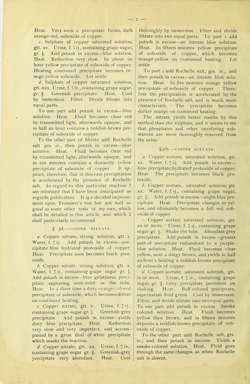 Heat. Very soon a precipitate forms, dark orange-red, suboxide of copper. c. Sulphate of copper saturated solution, gtt. xv. Urine, f. 3 ij., containing grape sugar, gr. \. Add potash in excess—blue solution. Heat. Reduction very slow. In about an hour yellow precipitate of suboxide of copper. Heating continued precipitate becomes or- ange-yellow suboxide. Let settle. d. Sulphate of copper saturated solution, gtt. xxx. Urine, f. 3 iv., containing grape sugar, gr. ■§■. Greenish precipitate. Heat. Cool by immersion. Filter. Divide filtrate into equal parts. To one part add potash in excess—blue solution. Heat. Fluid becomes clear red by transmitted light, afterwards opaque, and in half an hour contains a reddish-brown pre- cipitate of suboxide of copper. To the other part of filtrate add Rochelle salt grs. iv., then potash in excess—blue solution. Heat. Fluid becomes clear red by transmitted light, afterwards opaque, and in ten minutes contains a distinctly yellow precipitate of suboxide of copper. It ap- pears, therefore, that in this case precipitation is accelerated by the presence of Rochelle salt. In regard to this particular reaction I am informed that I have been anticipated as regards publication. It is a decided improve- ment upon Trommer's test but not half so good as some other tests of my own, which shall be detailed in this article, and which I shall particularly recommend. § 3d. COPPER NITRATE. a. Copper nitrate, strong solution, gtt. x. Water, f. 3 ij. Add potash in excess—pre- cipitate blue hydrated protoxide of copper. Heat. Precipitate soon becomes black prot- oxide. b. Copper nitrate, strong solution, gtt. x. Water, f. 3 ij-, containing grape sugar gr. \. Add potash in excess—blue gelatinous preci- pitate appearing semi-solid in the tube. Heat. In a short time a dirty orangec-olored precipitate of suboxide, which becomes dirtier on continued heating. c. Copper nitrate, 'gtt. x. Urine, f. 3 ij., containing grape sugar gr. \. Greenish-grey precipitate. Add potash in excess—yields dirty blue precipitate. Heat. Reduction very slow and very imperfect, and accom- panied by a great deal of white precipitate which masks the reaction. d. Copper nitrate, gtt. xx. Urine, f. 3 iv., containing grape sugar gr. -|. Greenish-grey precipitate very abundant. Heat. Cool thoroughly by immersion. Filter and divide filtrate into two equal parts. To part 1 add potash in excess—an intense blue solution. Heat. In fifteen minutes yellow precipitate of suboxide of copper, which becomes orange-yellow on continued heating. Let settle. To part 2 add Rochelle salt, grs. iv., and then potash in excess—an intense blue solu- tion. Heat. In five minutes orange yellow precipitate of suboxide of copper. There- fore the precipitation is accelerated by the presence of Rochelle salt, and is much more characteristic. The precipitate becomes darker orange on continued heating. The nitrate yields better results by this method than the sulphate, and it seems to me that phosphates and other interfering sub- stances are more thoroughly removed from the urine. §4th. COPPER ACETATE. a. Copper acetate, saturated solution, gtt. xx. Water, f. 3 ij. Add potash in excess— blue precipitate,hydrated protoxide of copper. Heat. The precipitate becomes black pro- toxide. b. Copper acetate, saturated solution, gtt. xx. Water, f. 3 ij., containing grape sugar, gr. \. Add potash in excess—slight blue pre- cipitate. Heat. Precipitate changes to yel- low, and ultimately becomes a full red sub- oxide of copper. c. Copper acetate saturated solution, gtt. xx or more. Urine, f. 3 ij., containing grape sugar gr. \. Shake the tube. Abundant grey precipitate. Add potash in excess—greater part of precipitate redissolved to a purple- blue solution. Heat. Fluid becomes clear yellow, next a dingy brown, and yields in half an hour's heating a reddish-brown precipitate of suboxide of copper. d. Copper acetate, saturated solution, gtt. lx or more. Urine, f. 3 iv., containing grape sugar, gr. f. Grey precipitate persistent on shaking. Heat. Buff-colored precipitate, supernatant fluid green. Cool by immersion. Filter, and divide filtrate into two equal parts. To one part add potash in excess. Smoke colored solution. Heat. Fluid becomes yellow then brown, and in fifteen minutes deposits a reddish-brown precipitate of sub- oxide of copper. To the other part add Rochelle salt, grs. iv., and then potash in success. Yields a smoke-colored solution. Heat. Fluid goes through the same changes as when Rochelle salt is absent.