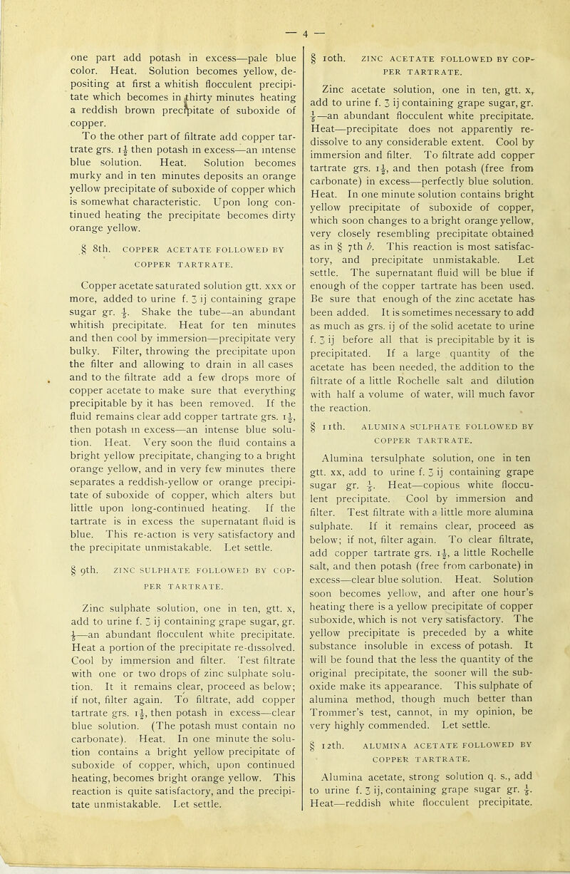 one part add potash in excess—pale blue color. Heat. Solution becomes yellow, de- positing at first a whitish flocculent precipi- tate which becomes in .thirty minutes heating a reddish brown precrpitate of suboxide of copper. To the other part of filtrate add copper tar- trate grs. then potash in excess—an intense blue solution. Heat. Solution becomes murky and in ten minutes deposits an orange yellow precipitate of suboxide of copper which is somewhat characteristic. Upon long con- tinued heating the precipitate becomes dirty orange yellow. § 8th. COPPER ACETATE FOLLOWED BY COPPER TARTRATE. Copper acetate saturated solution gtt. xxx or more, added to urine f. 3 ij containing grape sugar gr. Shake the tube—an abundant whitish precipitate. Heat for ten minutes and then cool by immersion—precipitate very bulky. Filter, throwing the precipitate upon the filter and allowing to drain in all cases and to the filtrate add a few drops more of copper acetate to make sure that everything precipitable by it has been removed. If the fluid remains clear add copper tartrate grs. then potash in excess—an intense blue solu- tion. Heat. Very soon the fluid contains a bright yellow precipitate, changing to a bright orange yellow, and in very few minutes there separates a reddish-yellow or orange precipi- tate of suboxide of copper, which alters but little upon long-continued heating. If the tartrate is in excess the supernatant fluid is blue. This re-action is very satisfactory and the precipitate unmistakable. Let settle. § 9th. ZINC SULPHATE FOLLOWED BY COP- PER TARTRATE. Zinc sulphate solution, one in ten, gtt. x, add to urine f. 3 ij containing grape sugar, gr. \—an abundant flocculent white precipitate. Heat a portion of the precipitate re-dissolved. Cool by immersion and filter. Test filtrate with one or two drops of zinc sulphate solu- tion. It it remains clear, proceed as below; if not, filter again. To filtrate, add copper tartrate grs. \\, then potash in excess—clear blue solution. (The potash must contain no carbonate). Heat. In one minute the solu- tion contains a bright yellow precipitate of suboxide of copper, which, upon continued heating, becomes bright orange yellow. This reaction is quite satisfactory, and the precipi- tate unmistakable. Let settle. § IOth. ZINC ACETATE FOLLOWED BY COP- PER TARTRATE. Zinc acetate solution, one in ten, gtt. xr add to urine f. 3 ij containing grape sugar, gr. \—an abundant flocculent white precipitate. Heat—precipitate does not apparently re- dissolve to any considerable extent. Cool by immersion and filter. To filtrate add copper tartrate grs. and then potash (free from carbonate) in excess—perfectly blue solution. Heat. In one minute solution contains bright yellow precipitate of suboxide of copper, which soon changes to a bright orange yellow, very closely resembling precipitate obtained as in § 7th b. This reaction is most satisfac- tory, and precipitate unmistakable. Let settle. The supernatant fluid will be blue if enough of the copper tartrate has been used. Be sure that enough of the zinc acetate has been added. It is sometimes necessary to add as much as grs. ij of the solid acetate to urine f. 3 ij before all that is precipitable by it is precipitated. If a large quantity of the acetate has been needed, the addition to the filtrate of a little Rochelle salt and dilution with half a volume of water, will much favor the reaction. § nth. ALUMINA SULPHATE FOLLOWED BY COPPER TARTRATE. Alumina tersulphate solution, one in ten gtt. xx, add to urine f. 3 ij containing grape sugar gr. \. Heat—copious white floccu- lent precipitate. Cool by immersion and filter. Test filtrate with a little more alumina sulphate. If it remains clear, proceed as below; if not, filter again. To clear filtrate, add copper tartrate grs. 1^, a little Rochelle salt, and then potash (free from carbonate) in excess—clear blue solution. Heat. Solution soon becomes yellow, and after one hour's heating there is a yellow precipitate of copper suboxide, which is not very satisfactory. The yellow precipitate is preceded by a white substance insoluble in excess of potash. It will be found that the less the quantity of the original precipitate, the sooner will the sub- oxide make its appearance. This sulphate of alumina method, though much better than Trommer's test, cannot, in my opinion, be very highly commended. Let settle. § 12th. ALUMINA ACETATE FOLLOWED BY COPPER TARTRATE. Alumina acetate, strong solution q. s., add to urine f. 3 ij, containing grape sugar gr. }. Heat—reddish white flocculent precipitate.
