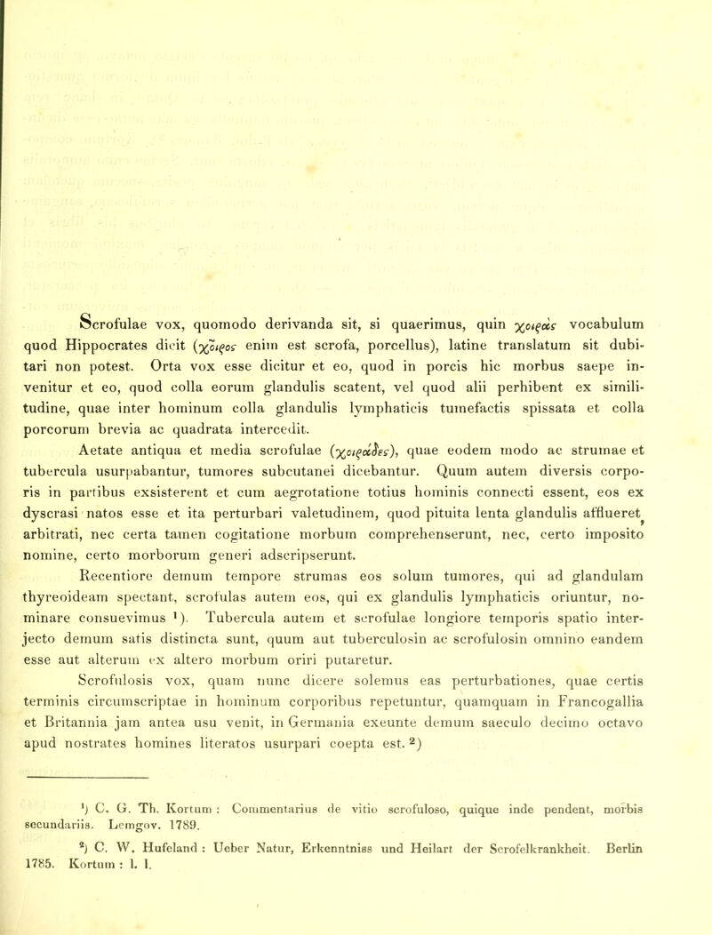 Scrofulae vox, quomodo derivanda sit, si quaerimus, quin xoi^ois vocabulum quod Hippocrates dicit (%o<^os- eniin est scrofa, porcellus), latine translatum sit dubi- tari non potest. Orta vox esse dicitur et eo, quod in porcis hic morbus saepe in- venitur et eo, quod colla eorum glandulis scatent, vel quod alii perhibent ex simili- tudine, quae inter hominum colla glandulis lymphaticis tumefactis spissata et colla porcorum brevia ac quadrata intercedit. Aetate antiqua et media scrofulae {y^oi^oihs), quae eodem modo ac strumae et tubercula usurpabantur, tumores subcutanei dicebantur. Quum autem diversis corpo- ris in partibus exsisterent et cum aegrotatione totius hominis connecti essent, eos ex dyscrasi natos esse et ita perturbari valetudinem, quod pituita lenta glandulis afflueret^ arbitrati, nec certa tamen cogitatione morbum comprehenserunt, nec, certo imposito nomine, certo morborum generi adscripserunt, Recentiore demum tempore strumas eos solum tumores, qui ad glandulam thyreoideam spectant, scrofulas autem eos, qui ex glandulis lymphaticis oriuntur, no- minare consuevimus Tubercula autem et scrofulae longiore temporis spatio inter- jecto demum satis distincta sunt, quum aut tuberculosin ac scrofulosin omnino eandem esse aut alteruui ex altero morbum oriri puiaretur. Scrofulosis vox, quam nunc dieere soleraus eas perturbationes, quae certis terminis circumscriptae in hominum corporibus repetuntur, quamquam in Francogallia et Britannia jam antea usu venit, in Germania exeunte demum saeculo decimu octavo apud nostrates homines literatos usurpari coepta est. ^) C. G. Th. Kortum : Commentarius de vitio scrofuloso, quique inde pendent, morbia secundariis. Lemgov. 1789. ''■) C. W. Hufeland : Ueber Natur, Erkenntniss und Heilart der Scrofelkrankheit. Berlin 1785. Kortum : 1, 1.