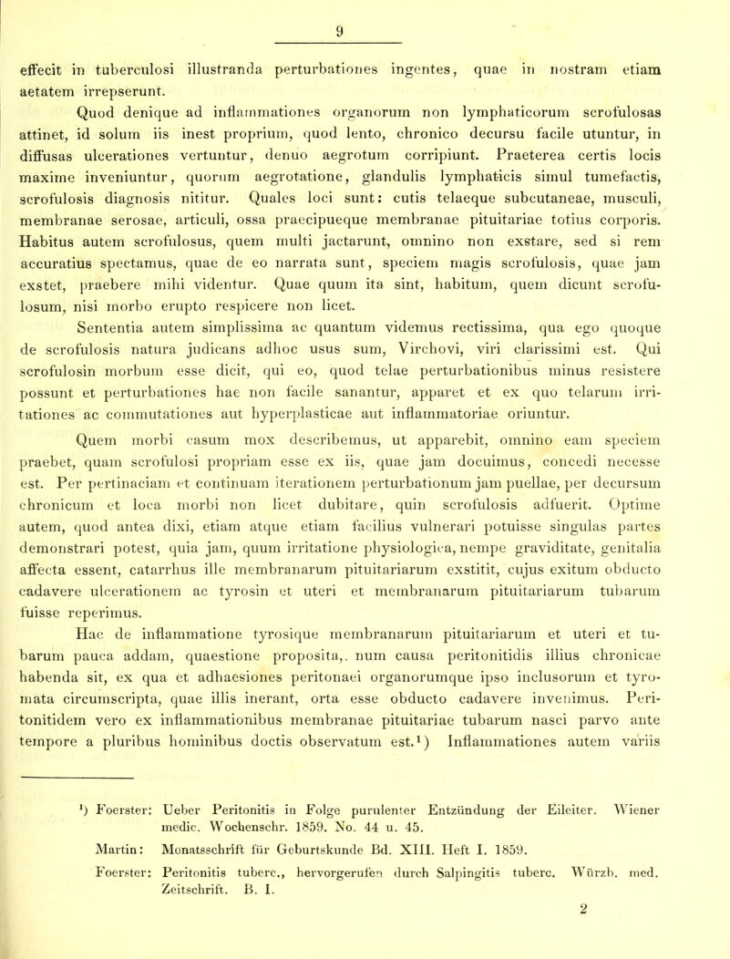 efFecit m tuberculosi illustranda perturbationes ingentes, quae in nostram etiam aetatem irrepserunt. Quod denique ad inflainmationes organorum non lymphaticorum scrofulosas attinet, id solum iis inest proprium, quod lento, chronico decursu facile utuntur, in diffusas ulcerationes vertuntur, denuo aegrotum corripiunt. Praeterea certis locis maxime inveniuntur, quonim aegrotatione, glandulis lymphaticis simul tumefactis, scrofulosis diagnosis nititur. Quales loci sunt: cutis telaeque subcutaneae, musculi, membranae serosae, articuli, ossa praecipueque membranae pituitariae totius corporis. Habitus autem scrofnlosus, quem multi jactarunt, omnino non exstare, sed si rem accuratius spectamus, quae de eo narrata sunt, speciem magis scrofulosis, quae jam exstet, praebere mihi videntur. Quae quum ita sint, habitum, quem dicunt scrofu- iosum, nisi morbo erupto respicere non licet. Sententia autem simplissima ac quantum videmus rectissima, qua ego quoque de scrofulosis natura judicans adiioc usus sum, Virchovi, viri clarissimi est. Qui scrofulosin morbum esse dicit, qui eo, quod telae perturbationibus minus resistere possunt et perturbationes hae non facile sanantur, apparet et ex quo telaruni irri- tationes ac conmiutationes aut hyperplasticae aut inflammatoriae oriuntur. Quem morbi casum mox describemus, ut apparebit, omnino eam speciem praebet, quam scrofulosi propriam esse ex iis, quae jam docuimus, concedi necesse est. Per pertinaciam et continuam iterationem perturbationum jam puellae, per decursum chronicum et loca morbi non licet dubitare, quin scrofulosis adfuerit. Optime autem, quod antea dixi, etiam atque etiam facilius vulnerari potuisse singulas partes demonstrari potest, quia jam, quum irritatione physiologica, nempe graviditate, genitalia affecta essent, catarrhus ille membranarum pituitariarum exstitit, cujus exitum obducto cadavere ulcerationem ac tyrosin et uteri et membranarura pituitariarum tubarum fuisse reperimus. Hac de inflaramatione tyrosique rnembranarum pituitariarum et uteri et tu- barum pauca addam, quaestione proposita,. num causa peritonitidis illius chronicae habenda sit, ex qua et adhaesiones peritonaei organorumque ipso inclusorura et tyro- mata circumscripta, quae illis inerant, orta esse obducto cadavere invenimus. Peri- tonitidem vero ex inflammationibus membranae pituitariae tubarum nasci parvo ante tempore a pluribus hominibus doctis observatum est.*) Inflammationes autem variis Foerster: Ueber Peritonitis in Folge purulenter Entziindung der Eileiter. Wiener medic. Wochenschr. 1859. No. 44 u. 45. Martin: Monatsschrift fiir Geburtskunde Bd. XIII. Heft I. 1859. Foerster: Peritonitis tuberc, hervorgerufen durch Salpingitis tuberc. Wiirzb. med. Zeitschrift. B. I.