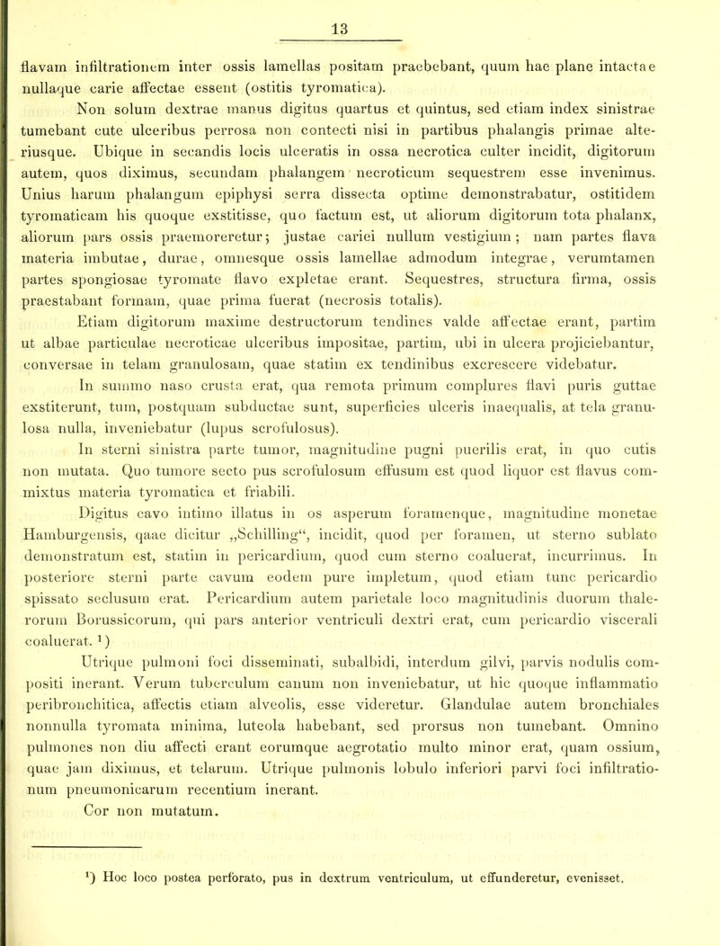 Havam intiltratioiiem inter ossis lamellas positam praebebant, quum hae plane intactae nullaque carie afFectae essent (ostitis tyromatica). Non solum dextrae manus digitus quartus et quintus, sed etiam index sinistrae tumebant cute ulceribus perrosa non contecti nisi in partibus phalangis primae alte- riusque. Ubique in secandis locis ulceratis in ossa necrotica culter incidit, digitoruni autem, quos diximus, secundam phalangem necroticum sequestrem esse invenimus. Unius liarum phalangum epiphysi serra dissecta optime demonstrabatur, ostitidem tyromaticam his quoque exstitisse, quo tactum est, ut aliorum digitorum tota phalanx, ahorum pars ossis praemoreretur; justae cariei nuUum vestigium ; nam partes flava materia irabutae, durae, omnesque ossis lamelhie admodum integrae, verumtamen partes spongiosae tyromate flavo expletae erant. Sequestres, structura firma, ossis praestabant formam, quae priraa fuerat (necrosis totalis). Etiara digitorura niaxirae destructorum tendines valde affectae erant, partim ut albae particulae necroticae ulceribus impositae, partim, ubi in ulcera projiciebantur, conversae in telam granulosam, quae statim ex tendinibus excrescere videbatur. In surarao naso crusta erat, qua remota primmn complures ffavi puris guttae exstiterunt, tum, postquara subductae sunt, superficies ulceris inaequahs, at tela granu- losa nulla, inveniebatur (lupus scrofulosus). In sterni sinistra parte tumor, magnitudine pugni puerilis erat, in quo cutis non rautata. Quo tumore secto pus scrofulosum effusuni est quod liquor est ffavus com- raixtus niateria tyroraatica et friabiH. Digitus cavo intirao illatus in os asperum foramenque, magnitudine monetae Haraburgensis, qaae dicitur ,,Schilling, incidit, quod per foraraen, ut sterno sublato deraonstratum est, statim in pericardiura, quod cum sterno coaluerat, incurriraus. In posteriore sterni parte cavum eodem pure impletum, quod etiara tunc pericardio spissato seclusura erat. Pericardium autem parietale loco raagnitudinis duorum thale- rorura Borussicorum, qni pars anterior ventriculi dextri erat, cum pericardio viscerali coaluerat. ') Utrique pulmoni foci disseminati, subalbidi, intcrdum gilvi, parvis nodulis com- positi inerant. Verum tuberculum canum non inveniebatur, ut hic quoque inflammatio peribronchitica, affectis etiam alveolis, esse videretur. Glandulae autem bronchiales nonnulla tyroraata minima, luteola habebant, sed prorsus non tumebant. Omnino pulmones non diu affecti erant eorumque aegrotatio multo minor erat, quam ossium, quae jara diximus, et telaruni. Utrique pulmonis lobulo inferiori parvi foci infiltratio- num pneumonicarum recentium inerant. Cor non mutatum. Hoc loco postea perfbrato, pus in dextrum ventriculum, ut effunderetur, evenisset.