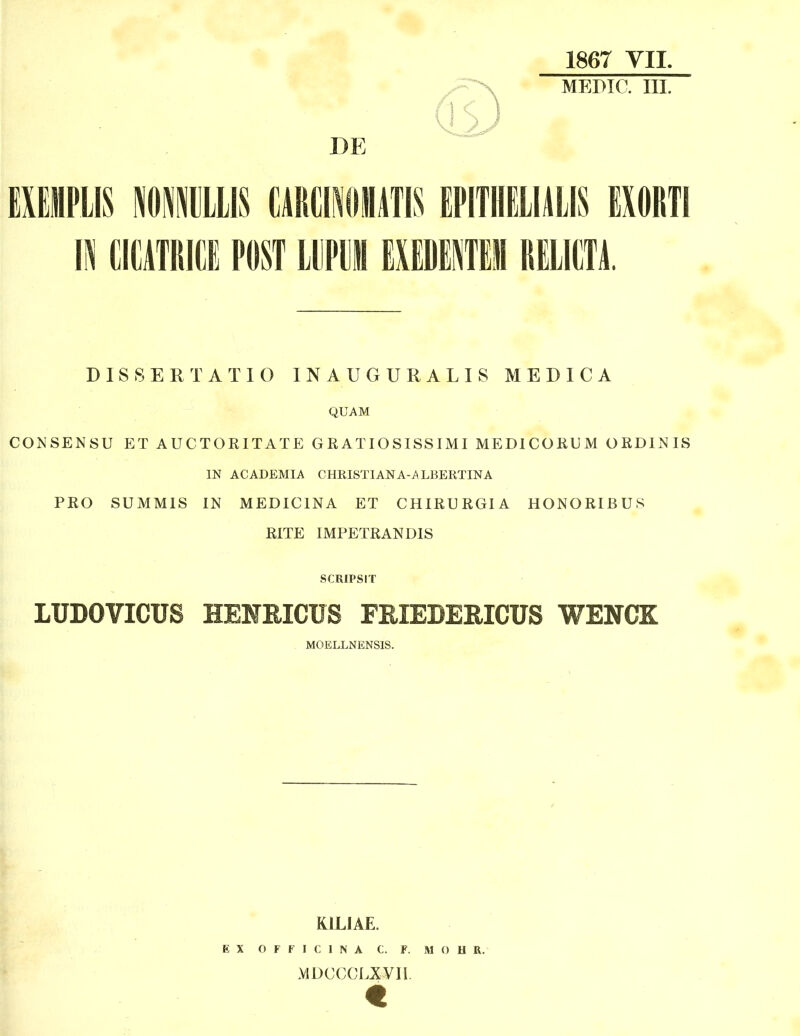 1867 YII. MEPIC. III. DE EXEMPLIS llllllIS CilRCIilllATIS EPITHELIilLIS EXORTI IN CICATRIIIE POST LDPl]! EXEDEiEll RELICTi DISSERTATIO INAUGURALIS MEDICA QUAM CONSENSU ET AUCTORITATE GRATIOSISSIMI MEDICORUM ORDINIS IN ACADEMIA CHRISTIANA-ALBERTINA PRO SUMMIS IN MEDICINA ET CHIRURGIA HONORIBUS RITE IMPETRANDIS SCRIPSIT LUDOVICUS HENRICUS FRIEBERICUS WENCK MOELLNENSIS. KILIAE. E X O F F I C 1 N A C. F. M O H R. MDccci.xyii.