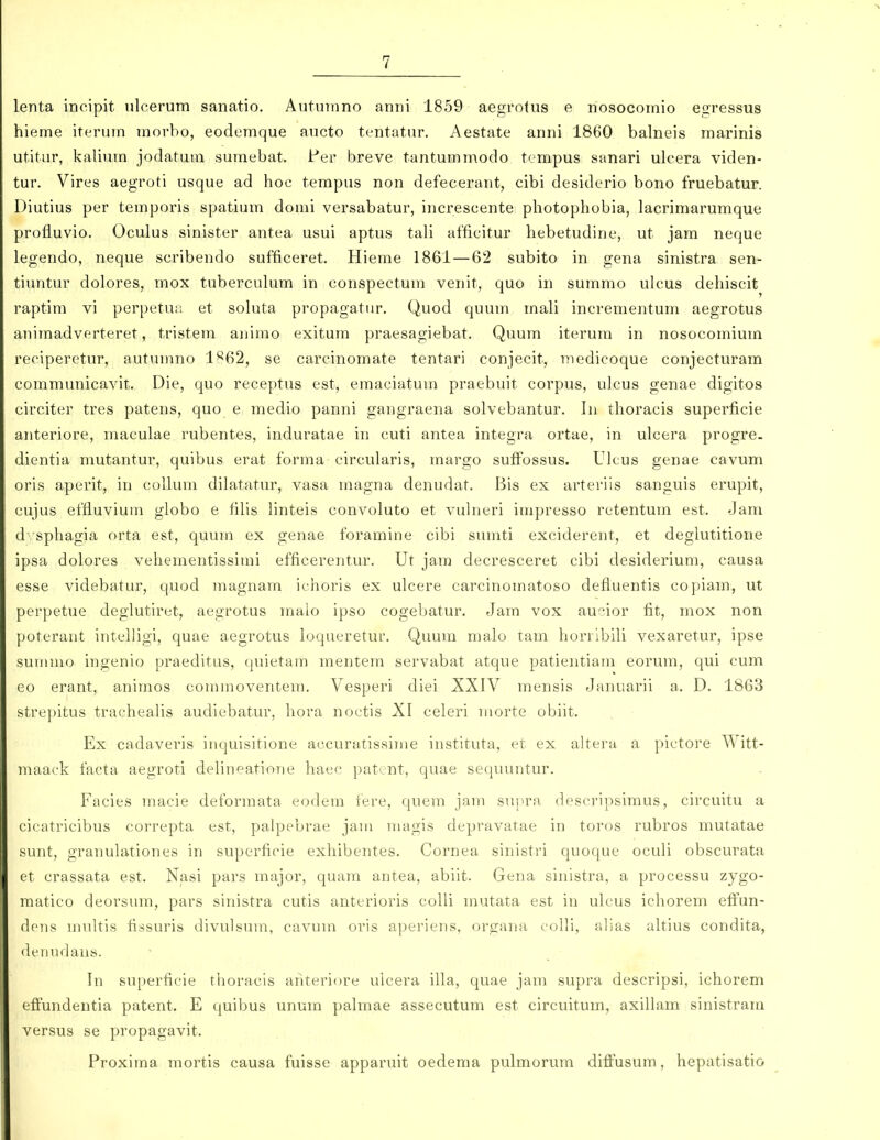 lenta incipit ulcerum sanatio. Autuinno anni 1859 aegrotus e nosocornio egressus hieme iterum morbo, eodemque aucto tentatur. Aestate anni 1860 balneis marinis utitur, kalium jodatuia sumebat. Per breve tantummodo tempus sanari ulcera viden- tur. Vires aegroti usque ad hoe tempus non defecerant, cibi desidcrio bono fruebatur. Diutius per temporis spatium domi versabatur, increscente photophobia, lacrimarumque profluvio. Oculus sinister antea usui aptus tali afficitur hebetudine, ut jam neque legendo, neque scribendo sufficeret, Hieme 1861 — 62 subito in gena sinistra sen- tiuntur dolores, mox tubercuhim in conspectum venit, quo in summo ulcus dehiscit raptim vi perpetuii et soluta propagatur. Quod quum mah incrementum aegrotus aniraadverteret, tristem animo exitum praesagiebat. Quum iterum in nosocomium reciperetur, autiunno 1^62, se carcinomate tentari conjecit, medicoque conjecturam communicavit. Die, quo receptus est, emaciatum praebuit corpus, ulcus genae digitos circiter tres patens, quo e medio panni gangraena solvebantur. In thoracis superficie anteriore, maculae rubentes, induratae in cuti antea integra ortae, in ulcera progre. dientia mutantur, quibus erat forma circularis, margo suffossus. Ulcus genae cavum oris aperit, in collum dilatatur, vasa magna denudat. Bis ex arterils sanguis erupit, cujus effluvium globo e fihs Hnteis convoluto et vukieri impresso retentum est. Jam d 'sphagia orta est, quum ex genae foramine cibi sumti exciderent, et deglutitione ipsa dolores vehementissimi efficerentur. Ut jam decresceret cibi desiderium, causa esse videbatur, quod magnam iehoris ex ulcere carcinomatoso defluentis copiam, ut perpetue deglutiret, aegrotus inalo ipso cogebatur. Jam vox aucior fit, mox non poterant intelligi, quae aegrotus hjqueretur. Quum malo tam horribiU vexaretur, ipse summo ingenio praeditus, quietam mentem servabat atque patientiam eorum, qui cum eo erant, animos commoventem. Vesperi diei XXIV mensis Januarii a. D. 1863 strepitus tracheahs audiebatur, hora noctis XI celeri morte obiit. Ex cadaveris inquisitione accuratissime instituta, et ex altera a pictore Witt- maack facta aegroti dehneatione haec patent, quae sequuntur. Facies macie deformata eodem fere, quem jam supra descripsimus, circuitu a cicatricibus correpta cst, palpebrae jam magis depravatae in toros rubros mutatae sunt, granulationes in superficie exhibentes. Cornea sinistri quoque ocuU obscurata et crassata est. Nasi pars major, quara antea, abiit. Gena sinistra, a processu zygo- matico deorsura, pars sinistra cutis anterioris colU rautata est in ulcus ichorera effun- dens raukis fissuris divulsum, cavura oris aperiens, organa eolU, alias ahius condita, denudaus. In superficie tlioracis anteriore ulcera iUa, quae jani supra descripsi, ichorem effundentia patent. E quibus unum palmae assecutum est circuitura, axillam sinistram versus se propagavit. Proxima raortis causa fuisse apparuit oederaa pulmorura diffusum, hepatisatio