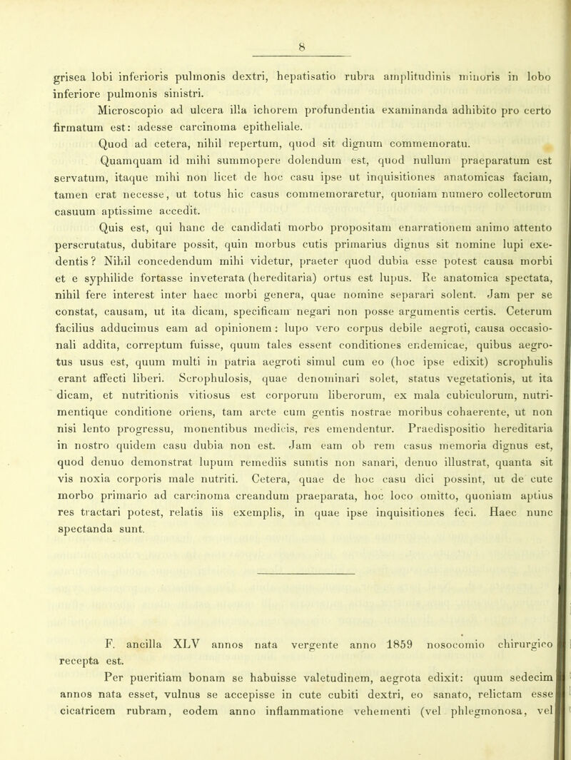 grisea lobi inferioris pulmonis dextri, hepatisatio rubra amplitudinis n)iuuris in lobo inferiore pulmonis sinistri. Microscopio ad ulcera illa ichorem profundentia exaniinanda adhibito pro certo firmatum est: adesse carcinoma epitheliale. Quod ad cetera, nihil repertum, quod sit dignum commemoratu. Quamquam id mihi summopere dolendum est, quod nullum praeparatum est servatum, itaque mihi non licet de hoc casu ipse ut inquisitiones anatomicas faciam, tamen erat necesse, ut totus hic casus commemoraretur, quoniam numero collectorum casuum aptissime accedit. Quis est, qui hanc de candidati morbo propositam enarrationera animo attento perscrutatus, dubitare possit, quin morbus cutis primarius dignus sit nomine lupi exe- dentis? Nihil concedendum mihi videtur, praeter quod dubia esse potest causa morbi et e syphiHde fortasse inveterata (hereditaria) ortus est lupus. Re anatomica spectata, nihil fere interest inter haec morbi genera, quae nomine separari solent. Jam per se constat, causam, ut ita dicam, specificam negari non posse argumentis certis. Ceterum facilius adducimus eam ad opinionem: lupo vero corpus debile aegroti, causa occasio- nali addita, correptum fuisse, quum tales essent conditiones endemicae, quibus aegro- tus usus est, quum multi in patria aegroti simul cum eo (hoc ipse edixit) scrophuUs erant affecti liberi. Scrophulosis, quae denominari solet, status vegetationis, ut ita dicam, et nutritionis vitiosus est corporum liberorum, ex mala cubiculorum, nutri- mentique conditione oriens, tam arote cum gentis nostrae moribus cohaerente, ut non nisi lento progressu, monentibus medicis, res emendentur. Praedispositio hereditaria in nostro quidem casu dubia non est. Jam eam ob rem casus memoria dignus est, quod denuo demonstrat lupum remediis sumtis non sanari, denuo illustrat, quanta sit vis noxia corporis male nutriti. Cetera, quae de hoc casu dici possint, ut de cute morbo primario ad carcinoma creandum praeparata, hoc loco omitto, quoniam aptius res tiactari potest, relatis iis exemplis, in quae ipse inquisitiones ieci. Haec nunc spectanda sunt. F. ancilla XLV annos nata vergente anno 1859 nosocomio chirurgioo recepta est, Per pueritiam bonam se habuisse valetudinem, aegrota edixit: quum sedecim annos nata esset, vulnus se accepisse in cute cubiti dextri, eo sanato, relictam esse cicatricem rubram, eodem anno inflammatione vehementi (vel phlegmonosa, vel