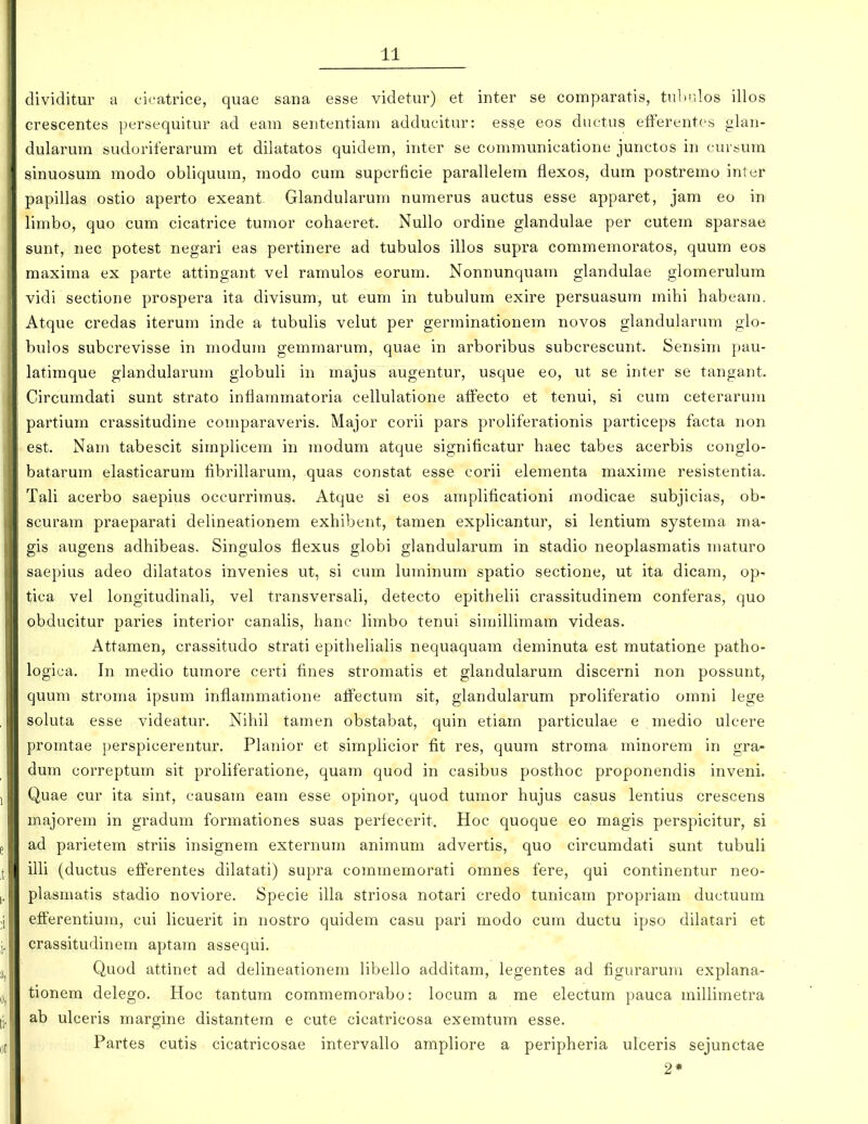 dividitur a c'i<'atrice, quae sana esse videtur) et inter se comparatis, tnhr.los illos crescentes persequitur ad eam sententiam addueitur: ess.e eos ductus efferentes glan- dularum sudoriferarum et dilatatos quidem, inter se communicatione junctos in cursum sinuosum modo obliquum, modo cum supcrficie parallelem fiexos, dum postremo inter papillas ostio aperto exeant Glandularum numerus auctus esse apparet, jam eo in limbo, quo cum cicatrice tumor cohaeret. Nullo ordine glandulae per cutem sparsae sunt, nec potest negari eas pertinere ad tubulos illos supra commemoratos, quum eos maxima ex parte attingant vel ramulos eorum. Nonnunquam glandulae glomerulura vidi sectione prospera ita divisum, ut eum in tubulum exire persuasum mihi habeam. Atque credas iterum inde a tubulis velut per germinationem novos glandularum gio- bulos subcrevisse in modum gemmarum, quae in arboribus subcrescunt. Sensim pau- latimque glandularum globuli in majus augentur, usque eo, ut se inter se tangant. Circumdati sunt strato infiammatoria cellulatione affecto et tenui, si cum ceterarum partium crassitudine comparaveris. Major corii pars proliferationis particeps facta non est, Nam tabescit simplicem in modum atque significatur haec tabes acerbis conglo- batarum elasticarum fibrillarum, quas constat esse corii elementa maxime resistentia. Tali acerbo saepius occurrimus. Atque si eos amplificationi modicae subjicias, ob- scuram praeparati delineationem exhibent, tamen explicantur, si lentium systema ma- gis augens adhibeas, Singulos flexus globi glandularum in stadio neoplasmatis maturo saepius adeo dilatatos invenies ut, si cum luminum spatio sectione, ut ita dicam, op- tica vel longitudinali, vel transversali, detecto epithelii crassitudinem conferas, quo obducitur paries interior canalis, hanc limbo tenui simillimam videas. Attamen, crassitudo strati epithelialis nequaquam deminuta est mutatione patho- logica. In medio tumore certi fines stromatis et glandularum discerni non possunt, quum stroma ipsum inflammatione affectum sit, giandularum proliferatio omni lege soluta esse videatur. Nihil tamen obstabat, quin etiam particulae e medio ulcere promtae i)erspicerentur. Planior et simplicior fit res, quum stroma minorem in gra- dum correptum sit proliferatione, quam quod in casibus posthoc proponendis inveni. Quae cur ita sint, causam eam esse opinor, quod tumor hujus casus lentius crescens majorem in gradum formationes suas periecerit. Hoc quoque eo magis perspicitur, si ad parietem striis insignem externum animum advertis, quo circumdati sunt tubuli illi (ductus efferentes dilatati) supra commemorati omnes fere, qui continentur neo- plasmatis stadio noviore. Specie illa striosa notari credo tunicam propriam ductuum efferentium, cui licuerit in nostro quidem casu pari modo cum ductu ipso dilatari et crassitudinem aptam assequi. Quod attinet ad delineationem libello additam, legentes ad figurarum explana- tionem delego. Hoc tantum commemorabo: locum a me electum pauca millimetra ab ulceris margine distantem e cute cicatricosa exemtum esse. Partes cutis cicatricosae intervallo ampliore a peripheria ulceris sejunctae 2*