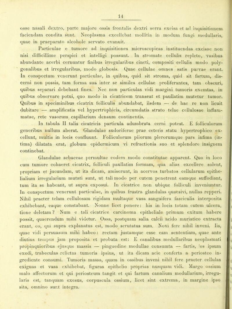 osse nasali dextro, parte majore ossis frontalis dextri serra excisa et ad inquisitionem faciendam condita sunt. Neoplasma exceliebat mollitia iii modum funsfi medullaris, quae in praeparato alcohole servato evanuit. Particulae e tumore ad inquisitiones microscopicas instituendas excisae non nisi difficillime perspici et intelligi possunt. In stromate cellulis repleto, vasibus abundante acerbi cernuntur finibus irregularibus cincti, compositi cellulis modo poly- gonalibus et irregularibus, modo globosis. Quae cellulae omnes satis parvae erant. In conspectum venerunt particulae, in quibus, quid sit stroma, quid sit fartum, dis- cerni non possis, tam forma sua inter se similes cellulae proliferantes, tam obscuri, quibus separari debebant fines. Nec non particulas vidi margini tumoris exemtas, in quibus observare potui, quo modo in cicatricem transeat et paullatim mutetur tumor. Quibus in speciminibus cicatrix folliculis abundabat, iisdem — de hac re non licuit dubitare — amplificatis vel hypertrophicis, circumdatis strato telae cellulosae inflam- raatae, rete vasorum capillarium densum continentis. Tn tabula II talis cicatricis particula adumbrata cerni potest. E folliculorum generibus nullum aberat. Glandulae sudoriferae prae ceteris statu hypertrophico ex- cellunt, multis in locis confiuunt. Folliculorum pilorum plerorumque pars infima (in- tima) dilatata erat, globum epidermicum vi refractionis suo et splendore insigneni continebat. Glandulae sebaceae permultae eodem modo constitutae apparent. Quo in loco cum tumore cohaeret cicatrix, folliculi paullatim formam, qua alias excellere solent, propriam et jucundam, ut ita dicam, amiserunt, in acervos turbatos cellularum epithe- lialium irregularium mutati sunt, ut tali modo per cutem penetrent eamque sufiodiant, tum ita se habeant, ut supra exposui. In cicatrice non ubique folliculi inveniuntur. In conspectum venerunt particulae, in quibus frustra glandulas quaesivi, nullas repperi. Nihil praeter telam cellulosam rigidam multaque vasa sanguifera fasciculis interposita exhibebant, eaque constabant. Nonne licet ponere: his in locis totam cutem ulcera. tione deletam ? Num e tali cicatrice carcinoma epitheliale primum exitum habere possit, quaerendum mihi videtur. Ossa, postquam salia calcii acido muriatico extracta erant, eo, qui supra explanatus est, modo scrutatus sum. Novi fere nihil inveni. lis, quae vidi persuasum mihi habeo : rectam justamque esse eam sententiam, quae ante diutius teuipus jam proposita et probata est: E canalibus medullaribus neoplasmati propinquioribus ejusque massis — pinguedine meduUae consumta — fartis, 'os ipsum exedi, trabeculas relictas tumoris ipsius, ut ita dicam acie conferta a periosteo in- grediente consumi. Tumoris massa, quam in ossibus inveni nihil fere praeter cellulas exiguas et vasa exhibebat, figuras epithelio proprias nusquam vidi. Margo ossium raalo affectorum et qui periosteum tangit et qui fartum canalium medullarium, irregu- laris est, tanquam exesus, corpuscula ossium, licet sint extrema, in margine ipso sita, omnino sunt integra.