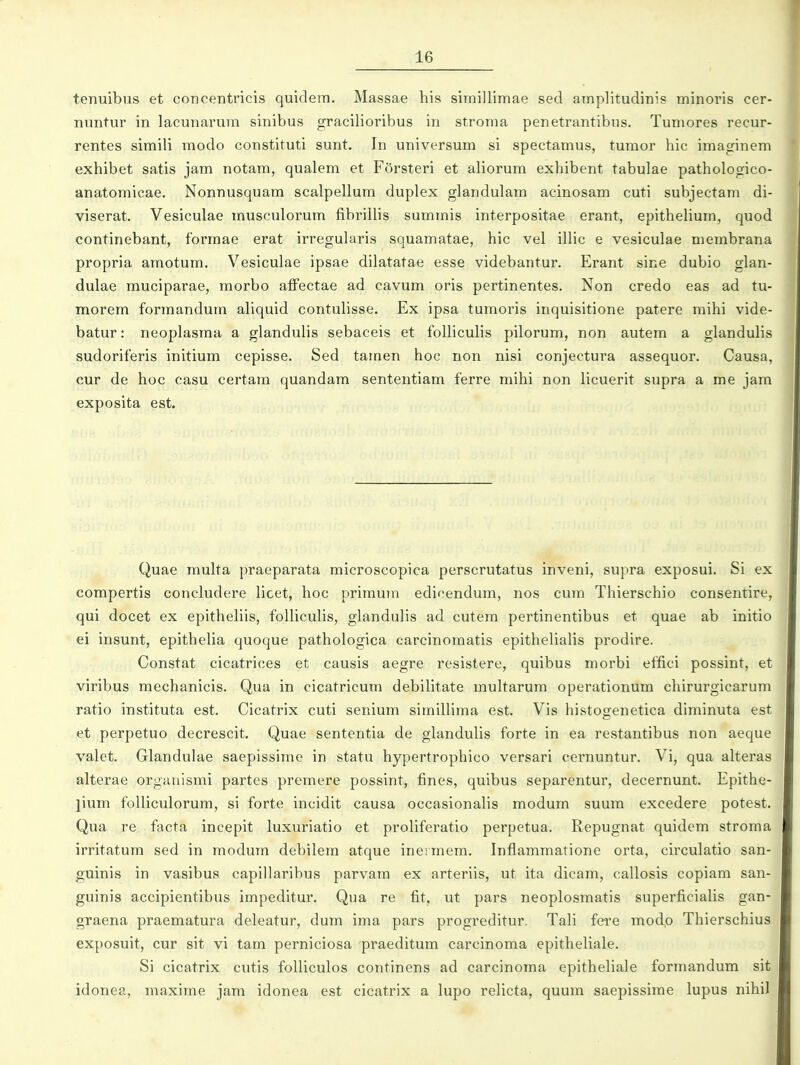 tenuibus et concentricis quidem. Massae his simillimae sed amplitudinis minoris cer- nuntur in lacunarum sinibus gracilioribus in stroma penetrantibus. Tumores recur- rentes simili modo constituti sunt. In universum si spectamus, tumor hic imaginem exhibet satis jam notam, qualem et Forsteri et aliorum exhibent tabulae pathologico- anatomicae. Nonnusquam scalpellum duplex glandulam acinosam cuti subjectam di- viserat. Vesiculae musculorum fibriUis summis interpositae erant, epithehum, quod continebant, formae erat irregularis squamatae, hic vel ilHc e vesiculae membrana propria araotum. Vesiculae ipsae dilatatae esse videbantur. Erant sine dubio glan- dulae muciparae, raorbo afi^ectae ad cavura oris pertinentes. Non credo eas ad tu- morera forinandura ahquid contuhsse. Ex ipsa tumoris inquisitione patere mihi vide- batur: neoplasraa a glanduhs sebaceis et folhculis pilorura, non autera a glandulis sudoriferis initiura cepisse. Sed tamen hoc non nisi conjectura assequor. Causa, cur de hoc casu certara quandam sententiam ferre mihi non licuerit supra a me jam exposita est. Quae rauka praeparata microscopica perscrutatus inveni, supra exposui. Si ex compertis concludere licet, hoc priraum edicendura, nos cum Thierschio consentire, qui docet ex epitheliis, folliculis, glanduHs ad cutera pertinentibus et quae ab initio ei insunt, epitheha quoque pathologica carcinoraatis epithehaHs prodire. Constat cicatrices et causis aegre resistere, quibus morbi effici possint, et viribus mechanicis. Qua in cicatricura debiHtate muUarura operationura chirurgicarura ratio instituta est. Cicatrix cuti senium simiHiraa est. Vis histogenetica diminuta est et perpetuo decrescit. Quae sententia de glanduHs forte in ea restantibus non aeque valet. Glandulae saepissime in statu hypertrophico versari cernuntur. Vi, qua alteras alterae organismi partes premere possint, fines, quibus separentur, decernunt. Epithe- lium foHiculorum, si forte incidit causa occasionalis raodura suura excedere potest. Qua re facta incepit luxuriatio et proHferatio perpetua. Repugnat quidem stroma irritatum sed in modum debilem atque ineimera. Inflammatione orta, circulatio san- guinis in vasibus capillaribus parvam ex arteriis, ut ita dicam, caUosis copiam san- guinis accipientibus irapeditur. Qua re fit, ut pars neoplosmatis superficiaHs gan- graena praematura deleatur, dum ima pars progreditur. TaH fere mod.o Thierschius exposuit, cur sit vi tam perniciosa praeditum carcinoraa epitheHale. Si cicatrix cutis foUiculos continens ad carcinoma epitheHale formandum sit idonea, maxime jam idonea est cicatrix a lupo reHcta, quura saepissirae lupus nihil