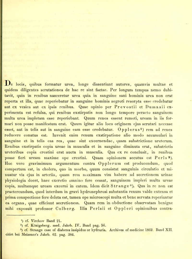 De locis, quibus forrnatur urea, longe dissentiunt autores, quamvis multae et quidem diligentes scrutationes de hac re sint factae. Per longum tempus nemo dubi- tavit, quin in renibus nasceretur urea quia in sanguine sani hominis urea non erat reperta et illa, quae reperiebatur in sanguine hominis aegroti resorpta esse credebatur aut ex vesica aut ex ipsis renibus. Quae opinio per Prevostii et Duinasii ex- perimenta est refulsa, qui renibus exstirpatis non longo tempore peracto sanguinem raulta urea impletam esse reperiebant. Quum renes essent remoti, uream in iis for- mari non posse manifestum erat. Quum igitur alio loco originem ejus scrutari necesse esset, aut in telis aut in sanguine eam esse credebatur. Opplerus^) rem ad renes reducere conatus est. Invenit enim renum exstirpatione alio modo accumulari in sanguine et in telis eas res, quae sint excernendae, quam substrictione ureterum. Renibus exstirpatis copia ureae in musculis et in sanguine diminuta erat, substrictis ureteribus copia creatini erat aucta in musculis. Qua ex re conclusit, in renibus posse fieri uream maxime ope creatini. Quam opinionem secutus est Perls^). Hoc vero gravissimum argumentum contra Opplerum est producendum, quod compertum est, in cholera, quo in morbo, quum consistat sanguinis circulatio et mi- nuatur vis ejus in arteriis, quam rem niaximam vim habere ad secretionem urinae physiologia docet, haec excretio omnino fere cessat, sanguinem impleri multa ureae copia, multamque uream excerni in cutem. Idem dicit S tr ange-^). Qua in re non est praetereundum, quod interdum in gravi hydronephrosi substantia renum valde extensa et prima conspectione fere deleta est, tamen ope microscopi multa et bene servata reperiuntur ea organa, quae efficiunt secretionem. Quam rem in obductione observatam benigne mihi exposuit professor Colberg. Illis Perlsii et Oppleri opinionibus contra- ') cf. Virchow Band 21. 2) cf, Konigsberg. med. Jahrb. IV. Band pag. 56. cf. Strange case of diabetes insipidus or hydruria. Archivea of medicine 1862. Band XII. citirt bei Mei8sner's Jahrb. 62. pag. 384.