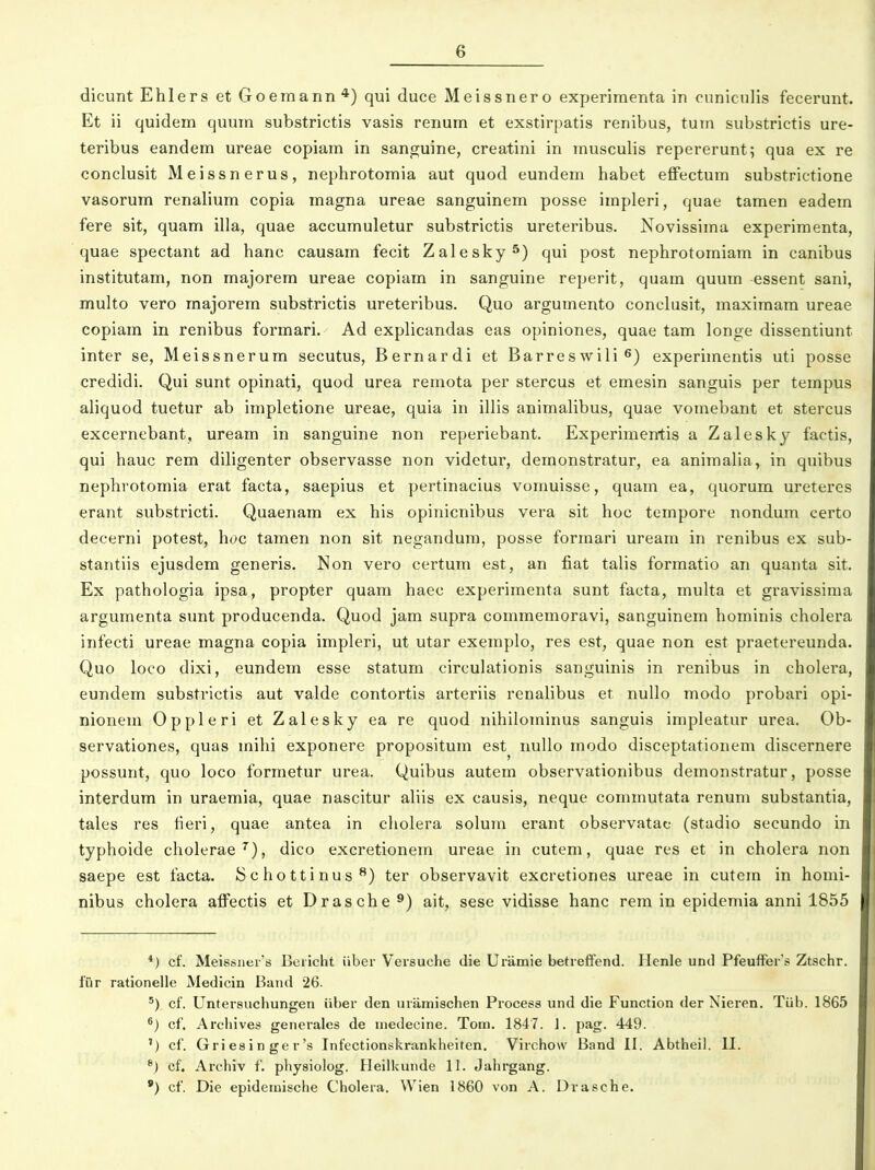 dicunt Ehlers etGoemann*) qui duce Meissnero experimenta in ouniculis fecerunt. Et ii quidem quum substrictis vasis renum et exstirpatis renibus, tum substrictis ure- teribus eandem ureae copiam in sanguine, creatini in musculis repererunt; qua ex re conclusit Meissnerus, nephrotomia aut quod eundem habet effectum substrictione vasorum renalium copia magna ureae sanguinem posse impleri, quae tamen eadem fere sit, quam illa, quae accumuletur substrictis ureteribus. Novissima experimenta, quae spectant ad hanc causam fecit Zalesky^) qui post nephrotomiam in canibus institutam, non majorem ureae copiam in sanguine reperit, quam quum essent sani, multo vero majorem substrictis ureteribus. Quo argumento conclusit, maximara ureae copiam in renibus formari. Ad explicandas eas opiniones, quae tam longe dissentiunt inter se, Meissnerum secutus, Bernardi et Barreswili^) experimentis uti posse credidi. Qui sunt opinati, quod urea remota per stercus et emesin sanguis per tempus aliquod tuetur ab impletione ureae, quia in illis animalibus, quae vomebant et stercus excernebant, uream in sanguine non reperiebant. Experimentis a Zalesky factis, qui hauc rem diligenter observasse non videtur, demonstratur, ea animalia, in quibus nephrotomia erat facta, saepius et pertinacius vomuisse, quam ea, quorum ureteres erant substricti. Quaenam ex his opinicnibus vera sit hoc tempore nondum certo decerni potest, hoc tamen non sit negandum, posse formari uream in renibus ex sub- stantiis ejusdem generis. Non vero certum est, an fiat talis formatio an quanta sit. Ex pathologia ipsa, propter quam haec experimenta sunt facta, multa et gravissinia argumenta sunt producenda. Quod jam supra commemoravi, sanguinem hominis cholera infecti ureae magna copia impleri, ut utar exemplo, res est, quae non est praetereunda. Quo loco dixi, eundem esse statum circulationis sanguinis in renibus in cholera, eundem substrictis aut valde contortis arteriis renalibus et nuUo modo probari opi- nionem Oppleri et Zalesky ea re quod nihilominus sanguis impleatur urea. Ob- servationes, quas mihi exponere propositum est nullo modo disceptationem discernere possunt, quo loco formetur urea. Quibus autem observationibus demonstratur, posse interdum in uraemia, quae nascitur aliis ex causis, neque commutata renum substantia, tales res fieri, quae antea in cliolera solum erant observatac (stadio secundo in typhoide cholerae^), dico excretionem ureae in cutem, quae res et in cholera non saepe est facta. iS c ho 11 i nu s ^) ter observavit excretiones ureae in cutem in homi- nibus cholera affectis et Drasche ^) ait, sese vidisse hanc rem in epidemia anni 1855 *) cf. Meissiier's Beiicht iiber Versuche die Uramie betreflfend. Henle und PfeufFer's Ztschr. fiir rationelle Medicin Band 26. cf. Untersuchungen (iber den uramischen Process und die Function der Nieren. Tub. 1865 cf. Archives generales de medecine. Tom. 1847. J. pag. 449. ') cf. Griesinger's Infectionskrankheiten. Virchow Band II. Abtheil. II. ®) cf. Archiv f. physiolog. Heilkuiide II. Jahrgang. ') cf. Die epidemische Choleia. Wien 1860 von A. Drasche.