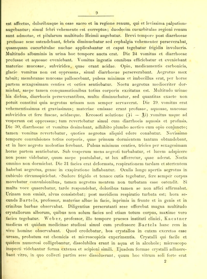 est affectus, doloribusque in osse sacro et in regione renum, qui et levissiuia palpatione augebantur; simul febri veheinente est correptus; duodecini cucurbitulae regioni renurn sunt adrnotae, et pilularum multitudo Heimii augebatur. Brevi tempore post diarrhoeae profusae sese ostendebant, febris diminuebatur sed cephalgia vehementer perseverabat^ quamquam cucurbitulae nuchae applicabantur et caput tegebatur frigidis involucris. Multitudo albuminis in urina hoc tempore aucta erat. Die 24 vomitus et diarrhoeae profusae et aquosae eveniebant. Vomitus ingestis omnibus efficiebatur et eveniebant materiae mucosae, subvirides, quae erant acidae. Opio, medicamentis carbonicis, glacie vomitus non est oppressus, simul diarrhoeae perseverabant. Aegrotus mox tabuit; membranae mucosae pallescebant, pulsus minimus et imbecillus erat, per horae partem sexagesimam centies et octies sentiebatur. Noctu aegrotus mediocriter dor- miebat, saepe tamen conquassationibus totius corporis excitatus est. Multitudo urinae his diebus, diarrhoeis perseverantibus, multo dirninuebatur, sed quantitas exacte non potuit constitui quia aegrotus urinam non semper servaverat. Die 29. vomitus erat vehementissimus et gravissimus; materiae emissae erant profusae, aquosae, mucosae subvirides et fere fuscae, acidaeque. Kreosoti solutione (^i — B^) vomitus usque ad vesperum est oppressus; tum revertebatur simul cum diarrhoeis aquosis et profusis. Die 30. diarrhoeae et vomitus desinebant, adhibito plumbo acetico cum opio conjuncto; tamen vomitus revertebatur, quoties aegrotus aliquid edere conabatur. Novissimo tempore convulsiones totius corporis, quae primum dormientem tantum obtundebant, et in luce aegroto molestias ferebant. Pulsus rainimus centies, tricies per sexagesimam horae partem sentiebatur. Sub vesperura mens aegroti turbabatur, et lucem adspicere non posse videbatur, quum saepe postulabat, ut lux afFerretur, quae aderat. Noctu omnino non dormiebat. Die 31 facies erat deformata, respirationem tardam et stertentem habebat aegrotus, genae in exspiratione inflabantur, Oculis longe apertis aegrotus in cubiculo circuraspiciebat. -Sudore frigido et tenace cutis tegebatur, fere semper corpus movebatur convulsionibus, tamen aegrotus mentem non turbatam esse ostendit. Si multa voce quaerebatur, tarde respondebat, doloribus tamen se non affici affirmabat. Urinam non eraisit, alvus consistebat; post raeridiem respiratio turbata est; hora se- cunda Barte 1 s, professor, materiae albae in facie, inprimis in fronte et in genis et in crinibus barbae observabat. Dihgentius perscrutanti sese ofiFerebat magna multitudo crystallorum alborum, quibus non solum facies sed etiam totum corpus, maxime vero facies tegebatur. Weber, professor, illo tempore praeses instituti clinici, Kaestner medicus et quidam medicinae studiosi siraul cum professore Bartels hanc rem in vivo homine observabant. Quod credebatur, hos crystallos in cutem excretos esse ureara, probatum est cheraicis et raicroscopicis experiraentis. Crystalli qui facile et quidera numerosi colligebantur, dissolubiles erant in aqua et in alcohole; microscopo inspecti videbantur forma extensa et scipioni simili. Ejusdem formae crystalli adhaere- bant vitro, in quo collecti partim sese dissoluerant, quum hoc vitrum soli forte erat 2