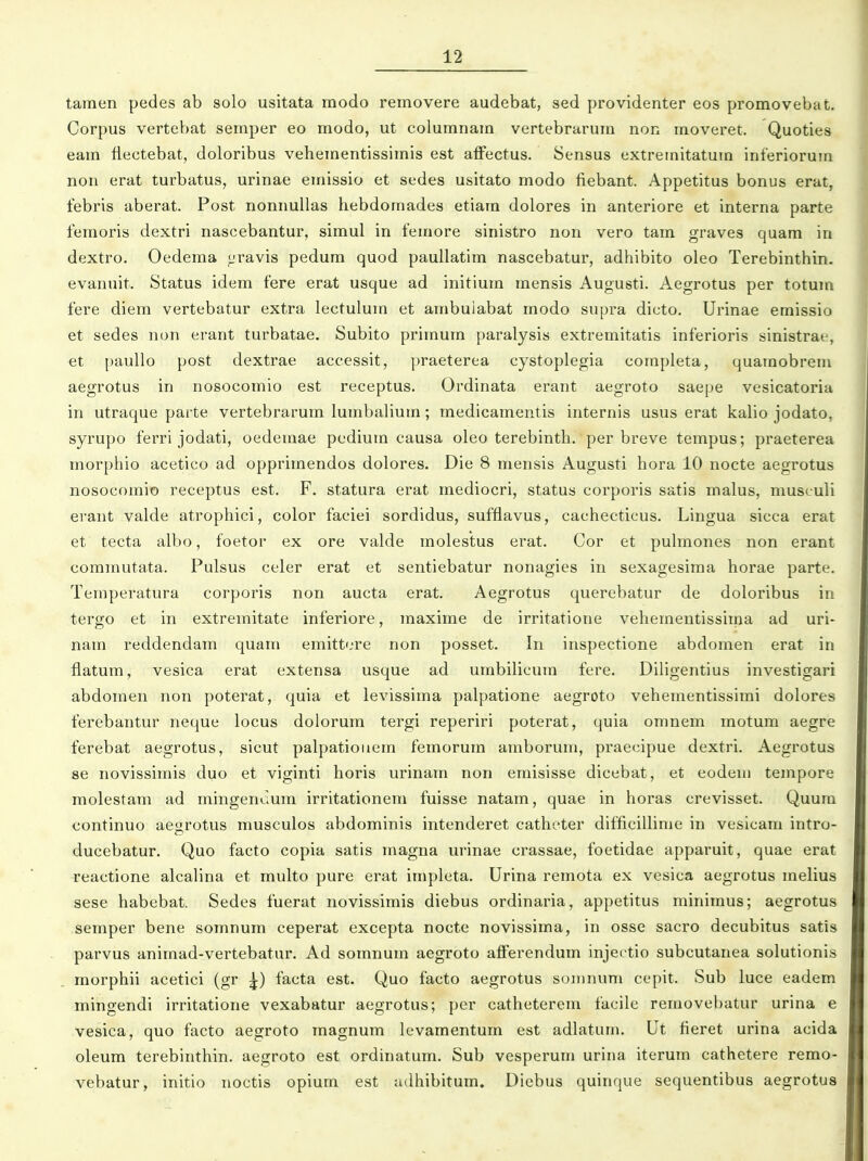 tamen pedes ab solo usitata modo removere audebat, sed providenter eos promovebat. Corpus vertebat semper eo modo, ut columnam vertebrarum non moveret. Quoties eam flectebat, doloribus vehementissimis est aiFectus. Sensus extremitatum inferiorum non erat turbatus, urinae emissio et sedes usitato modo fiebant. Appetitus bonus erat, febris aberat. Post nonnullas hebdomades etiam dolores in anteriore et interna parte femoris dextri nascebantur, simul in femore sinistro non vero tam graves quam in dextro. Oedema «jravis pedum quod paullatim nascebatur, adhibito oleo Terebinthin. evanuit. Status idem fere erat usque ad initium mensis Augusti. Aegrotus per totum fere diem vertebatur extra lectulum et ambuiabat modo supra dicto. Urinae emissio et sedes non erant turbatae. Subito primum paralysis extremitatis inferioris sinistrai-, et paullo post dextrae accessit, praeterea cystoplegia completa, quainobrem aegrotus in nosocomio est receptus. Ordinata erant aegroto saepe vesicatoria in utraque pai te vertebrarum lumbalium; medicamentis internis usus erat kalio jodato, syrupo ferri jodati, oedemae pedium causa oleo terebinth. per breve tempus; praeterea morphio acetico ad opprimendos dolores. Die 8 mensis Augusti hora 10 nocte aegrotus nosocomio receptus est. F. statura erat mediocri, status corporis satis malus, musculi erant valde atrophici, color faciei sordidus, suffiavus, cachecticus. Lingua sicca erat et tecta albo, foetor ex ore valde molestus erat. Cor et puhnones non erant commutata. Pulsus celer erat et sentiebatur nonagies in sexagesima horae parte. Temperatura corporis non aucta erat. Aegrotus querebatur de doloribus in tergo et in extremitate inferiore, maxime de irritatione vehementissima ad uri- nam reddendam quam emitt'.'re non posset. In inspectione abdomen erat in flatum, vesica erat extensa usque ad umbilicum fere. Diligentius investigari abdomen non poterat, quia et levissima palpatione aegroto vehementissimi dolores ferebantur neque locus dolorura tergi reperiri poterat, quia omnem motum aegre ferebat aegrotus, sicut palpatiouem femorum amborum, praecipue dextri. Aegrotus se novissimis duo et viginti horis urinam non emisisse dicebat, et eodeui tempore molestam ad mingenuum irritationem fuisse natam, quae in horas crevisset. Quum continuo aegrotus musculos abdominis intenderet catheter difficillime in vesicam intro- ducebatur. Quo facto copia satis magna urinae crassae, foetidae apparuit, quae erat reactione alcahna et multo pure erat impleta. Urina remota ex vesica aegrotus melius sese habebat. Sedes fuerat novissimis diebus ordinaria, appetitus minimus; aegrotus semper bene somnum ceperat excepta nocte novissima, in osse sacro decubitus satis parvus animad-vertebatur. Ad somnum aegroto afFerendum injec tio subcutanea solutionis morphii acetici (gr facta est. Quo facto aegrotus soninum cepit. Sub luce eadem mingendi irritatione vexabatur aegrotus; per catheterem facile reraovebatur urina e vesica, quo facto aegroto magnum levamentum est adlatunu Ut fieret urina acida oleum terebinthin. aegroto est ordinatum. Sub vesperum urina iterum cathetere remo- vebatur, initio noctis opium est udhibitum. Diebus quinque sequentibus aegrotus