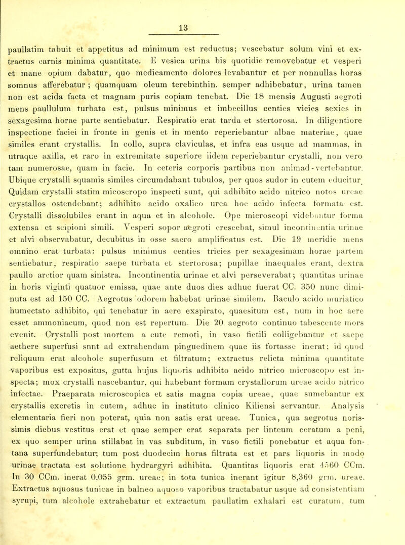 paullatim tabuit et appetitus ad minimum est reductus; vescebatur solum vini et ex- tractus carnis minima quantitate. E vesica urina bis quotidie removebatur et vesperi et mane opium dabatur, quo medicamento dolores levabantur et per nonnullas horas somnus aflferebatur ; quamquam oleum terebinthin. semper adhibebatur, urina tamen non est acida facta et magnam puris copiam tenebat. Die 18 mensis Augusti aegroti raens paullulura turbata est, pulsus rainiraus et imbecillus centies vicies sexies in sexagesima horae parte sentiebatur. Respiratio erat tarda et stertorosa. In diligentiore inspectione faciei in fronte in genis et in raento reperiebantur albae materiae, quae similes erant crystallis. In collo, supra claviculas, et infra eas usque ad marainas, in utraque axilla, et raro in extremitate superiore iidem reperiebantur crystalli, non vero tam nuraerosae, quara in facie. In ceteris corporis partibus non aniraad - vertebantur. Ubique crystalli squamis similes circumdabant tubulos, per quos sudor in cutem educitur^ Quidara crystalli statira inicoscropo inspeeti sunt, qui adhibito acido nitrico notos ureae crystallos ostendebant; adhibito acido oxalico urea hoc acido infecta forraata est. Crystalli dissolubiles erant in aqua et in alcohole. Ope microscopi videl^nntur foruia extensa et scipioni siniili. Vesperi sopor atjgroti crescebat, simul incontinuntia urinae et alvi observabatur, decubitus in osse sacro araplificatus est. Die 19 nieridie niens oranino erat turbata: pulsus rainiraus centies tricies per sexagesimara horae partera sentiebatur, respiratio saepe turbata et stertorosa; pupillae inaequales erant, dextra paullo arctior quam sinistra. Incontinentia urinae et alvi perseverabat 5 quantitas urinae in horis viginti quatuor emissa, quae ante duos dies adhuc fuerat CC. 350 nunc diini- nuta est ad 150 CC. Aegrotus odorera habebat urinae siniilera. Baculo acido niuriatico huraectato adhibito, qui tenebatur in aere exspirato, quaesitura est, num in hoc aere esset amraoniacura, quod non est repertura. Die 20 aegroto continuo tabescente rnors evenit. Crystalli post raorteni a cute remoti, in vaso lictili coUigebantur et saepe aethere superfusi snnt ad extrahendam pinguedinera quae iis fortasse inerat; id qu(jd reliquuin erat alcohole superfusuin et filtratum; extractus relicta niiniina quantitate vaporibus est expositus, gutta hnjus liquoris adhibito acido nitrico inicroscopo est in- specta; inox crystalli nascebantur, qui habebant formain crystallorura ureae acido nitrico infectae. Praeparata inicroscopica et satis inagna copia ureae, quae sumebantur ex crystallis excretis in cutera, adhuc in instituto clinico Kiliensi servantur. Analysis elementaria fieri non poterat, quia non satis erat ureae. Tunica, qua aegrotus noris- simis diebus vestitus erat et quae semper erat separata per linteum ceratum a peni, ex quo seraper urina stillabat in vas subditura, in vaso fictili ponebatur et aqua fon- tana superfundebatur; tura post duodeciin horas filtrata est et pars liquoris in inodo urinae tractata est sohitione hydrargyri adhibita. Quantitas liquoris erat 4.t60 CCrn. In 30 CCm. inerat 0,055 grm. ureae; in tota tunica inerant igitur 8,360 grra, ureae. Extraetus aquosus tunicae in balneo aquoso vaporibus tractabatur usque ad consistentiam syrupi, ttun alcohole extrahebatur et extractum paullatim exhalari est curatum, turn