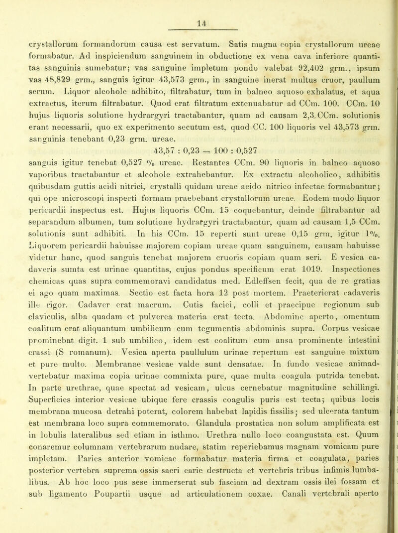crystallorum forinandorum causa est servatum. Satis magna copia crystallorum ureae formabatur. Ad inspiciendum sanguinem in obductione ex vena cava inferiore quanti- tas sanguinis sumebatur; vas sanguine impletum pondo valebat 92,402 grm., ipsum vas 48,829 grm., sanguis igitur 43,573 grm., in sanguine inerat multus cruor, paullum serum. Liquor alcohole adhibito, filtrabatur, tum in balneo aquoso exhalatus, et aqua extractus, iterum filtrabatur. Quod erat filtratum extenuabatur ad CCm. 100. CCm. 10 hujus liquoris solutione hydrargyri tractalDantur, quam ad causam 2,3 CCm. sohitionis erant necessarii, quo ex experimento secutum est, quod CC. 100 liquoris vel 43,573 grm. saiiguinis tenebant 0,23 grm. ureae, 43,57 : 0,23 = 100 : 0,527 sanguis igitur tenebat 0,527 % ureae. Restantes CCm. 90 liquoris in balneo aquoso vaporibus tractabantur et alcohole extrahebantur. Ex extractu alcoholico, adhibitis quibusdam guttis acidi nitrici, crystalli quidara ureae acido nitrico infectae formabanturj qui ope microscopi inspecti formam praebebant crystallorum urcae. Eodem modo liquor pericardii inspectus est. Hujus liquoris CCm. 15 coquebantur, deinde filtrabantur ad separandum albumen, tum solutione hydrafgyri tractabantur, quam ad causam 1,5 CCm. solutionis sunt adhibiti. In his CCm. 15 reperti sunt ureae 0,15 grm. igitur 1%. Liquorem pericardii habuisse majorem copiam ureae quam sanguinem, causam habuisse videtur hanc, quod sanguis tenebat majorem cruoris copiam quam seri. E vesica ca- daveris sumta est urinae quantitas, cujus pondus specificum erat 1019. Inspectiones chemicas quas supra commemoravi candidatus med. Edlefi^sen fecit, qua de re gratias ei ago quam maximas. Sectio est facta hora 12 post mortem. Praeterierat cadaveris ille rigor. Cadaver erat macrum. Cutis faciei, colli et praecipue regionum sub claviculis, alba quadam et pulverea materia erat tecta. Abdomine aperto, omentum coalitum erat aliquantum umbilicum cum tegumentis abdominis supra. Corpus vesicae prominebat digit. 1 sub umbilico, idem est coalitum cum ansa prominente intestini crassi (S romanum). Vesica aperta paullulum urinae repertum est sanguine mixtum et pure multo. Membranae vesicae valde sunt densatae. In fundo vesicae animad- vertebatur maxiraa copia urinae comraixta pure, quae raulta coagula putrida tenebat. In parte urethrae, quae spectat ad vesicam, ulcus cernebatur raagnitudine schiUingi. Superficies interior vesicae ubique fere crassis coagulis puris est tecta; quibus locis meinbrana mucosa detrahi poterat, colorem habebat lapidis fissilis* sed ulcerata tantum est membrana loco supra commeraorato. Glandula prostatica non solum amplificata est in lobulis lateralibus sed etiara in isthmo. Urethra nullo loco coangustata est. Quum conaremur columnam vertebrarum nudare, statim reperiebamus magnam vomicam pure impletara. Paries anterior vomicae formabatur materia firma et coagulata, paries posterior vertebra suprema ossis sacri carie destructa et vertebris tribus infimis lumba- libus. Ab hoc loco pus sese iramerserat sub fasciain ad dextram ossis ilei fossam et sub ligamento Poupartii usque ad articulationem coxae. Canali vertebrali aperto